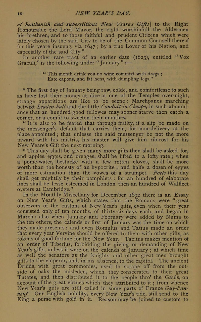 to of heathe7iish and superstitious New Yeare’s Gi/ts^ to the Right Honourable the Lord Mayor, the right worshipfull the Aldermen his brethren, and to those faithful and prudent Citizens which were lately chosen by the said City to be of the Common Counsell thereof for this yeare insueng, viz. 164.7; by a true Lover of his Nation, and especially of the said City.” In another rare tract of an earlier date (1623), entitled “Vox Graculi,” is the following under “January” :— “ This month drink you no wine commixt with dregs ; Eate capons, and fat hens, with dumpling legs.” “ The first day of January being raw, colde, and comfortlesse to such as have lost their money at dice at one of the Temples over-night, strange apparitions are like to be scene : Marchpanes marching betwixt Leaden-hall and the little Conduit itt Cheape, in such abound- ance that an hundred good fellowes may sooner starve then catch a corner, or a comfit to sweeten their mouthes. “ It is also to be feared that through frailty, if a slip be made on the messenger’s default that carries them, for non-delivery at the place appointed ; that unlesse the said messenger be not the more inward with his mistris, his master will give him rib-rost for his New Yeare’s Gift the next morning. “ This day shall be given many more gifts then shall be asked for, and apples, egges, and orenges, shall be lifted to a lofty rate ; when a pome-water, bestucke with a few rotten cloves, shall be more worth than the honesty of an hypocrite ; and halfe a dozen of egges of more estimation than the vowes of a strumpet. Poets this day shall get mightily by their pamphlets : for an hundred of elaborate lines shall be lesse esteemed in London then an hundred of Walfleet oysters at Cambridge.” In the Monthly Miscellany for December 1692 there is an Essay on New Year’s Gifts, which states that the Romans were “great observers of the custom of New Year’s gifts, even when their year consisted only of ten months, of thirty-six days each, and began in March ; also when January and February were added by Numa to the ten others, the calends or first of January was the time on which they made presents: and even Romulus and Tatius made an order that every year Vervine should be offered to them with other gifts, as tokens of good fortune for the New Year. Tacitus makes mention of an order of Tiberius, forbidding the giving or demanding of New Year’s gifts, unless it were on the calends of January ; at which time as well the senators as the knights and other great men brought gifts to the emperor, and, in his absence, to the capitol. The ancient Druids, with great ceremonies, used to scrape off from the out- side of oaks the misleden, which they consecrated to their great Tutates, and then distributed it to the people thro’ the Gauls, on account of the great virtues which they attributed to it ; from whence New Year’s gifts ai'e still called in some parts of France Guy-Van- neuf. Our English nobility, every New Year’s tide, still send to the King a purse with gold in it. Reason may be joined to custom to