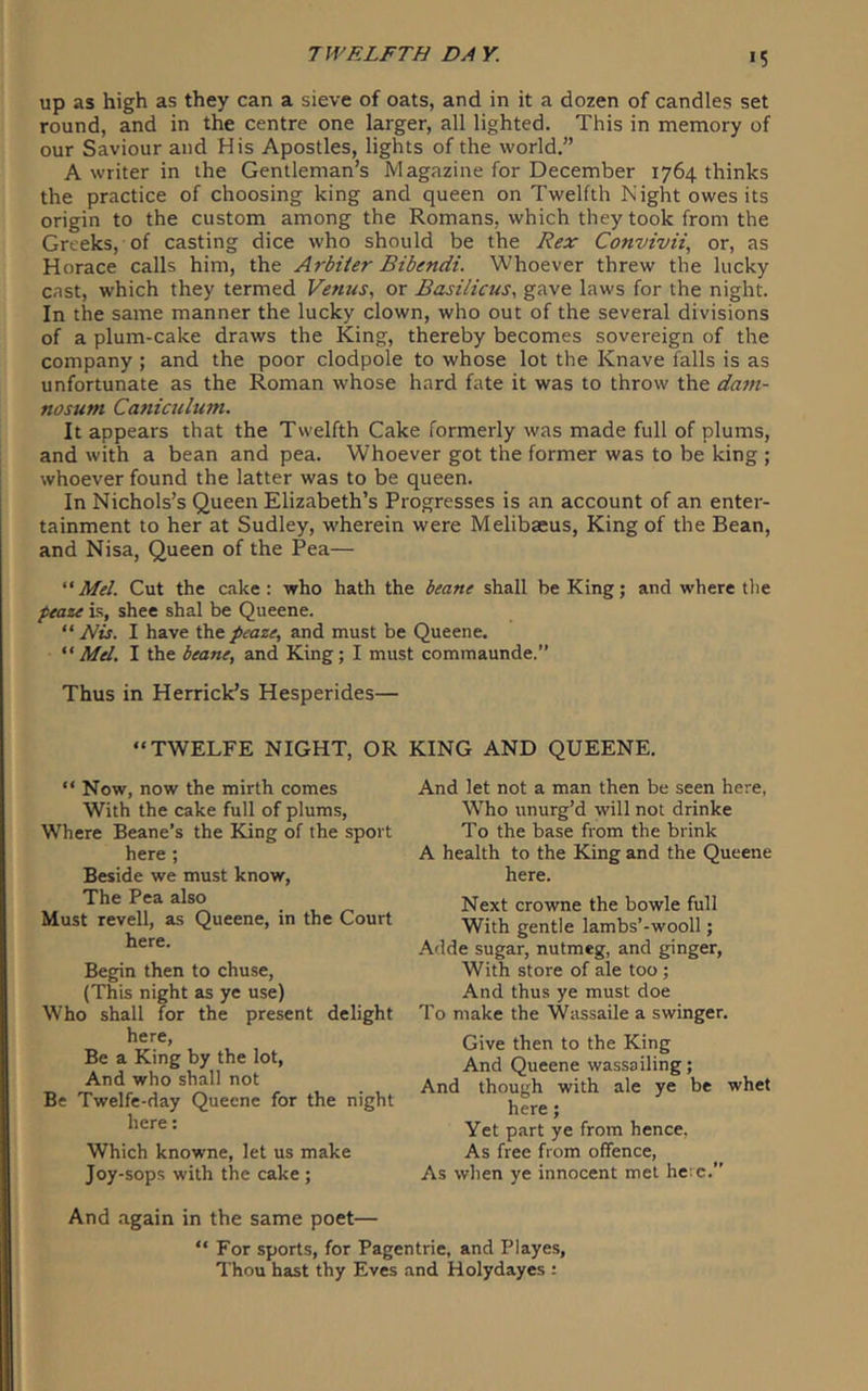 >5 up as high as they can a sieve of oats, and in it a dozen of candles set round, and in the centre one larger, all lighted. This in memory of our Saviour and His Apostles, lights of the world.” A writer in the Gentleman’s Magazine for December 1764 thinks the practice of choosing king and queen on Twelfth Night owes its origin to the custom among the Romans, which they took from the Greeks, of casting dice who should be the Hex Convivii, or, as Horace calls him, the Arbiter Bibendi. Whoever threw the lucky cast, which they termed Vernas, or Basi/icus, gave laws for the night. In the same manner the lucky clown, who out of the several divisions of a plum-cake draws the King, thereby becomes sovereign of the company ; and the poor clodpole to whose lot the Knave falls is as unfortunate as the Roman whose hard fate it was to throw the dam- nosum Caniculum. It appears that the Twelfth Cake formerly was made full of plums, and with a bean and pea. Whoever got the former was to be king ; whoever found the latter was to be queen. In Nichols’s Queen Elizabeth’s Progresses is an account of an enter- tainment to her at Sudley, wherein were Melibaeus, King of the Bean, and Nisa, Queen of the Pea— “ Mel. Cut the cake: who hath the beane shall be King; and where tlie peaze is, shee shal be Queene. “ Nis. I have the peaze, and must be Queene. “Mel. I the beane, and King; I must commaunde.” Thus in Herrick’s Hesperides— “TWELFE NIGHT, OR KING AND QUEENE. “ Now, now the mirth comes With the cake full of plums. Where Beane’s the King of the sport here ; Beside we must know. The Pea also Must revell, as Queene, in the Court here. Begin then to chuse, (This night as ye use) Who shall for the present delight here, Be a King by the lot. And who shall not Be Twelfe-day Queene for the night here; Which knowne, let us make Joy-sops with the cake ; And let not a man then be seen here, Who unurg’d will not drinke To the base from the brink A health to the King and the Queene here. Next crowne the bowle full With gentle lambs’-wooll; Adde sugar, nutmeg, and ginger. With store of ale too; And thus ye must doe To make the Wassaile a swinger. Give then to the King And Queene wassailing; And though with ale ye be whet here; Yet part ye from hence. As free from offence. As when ye innocent met here.” And .again in the same poet— “ For sports, for Pagentrie, and Playes, Thou hast thy Eves and Holydayes :