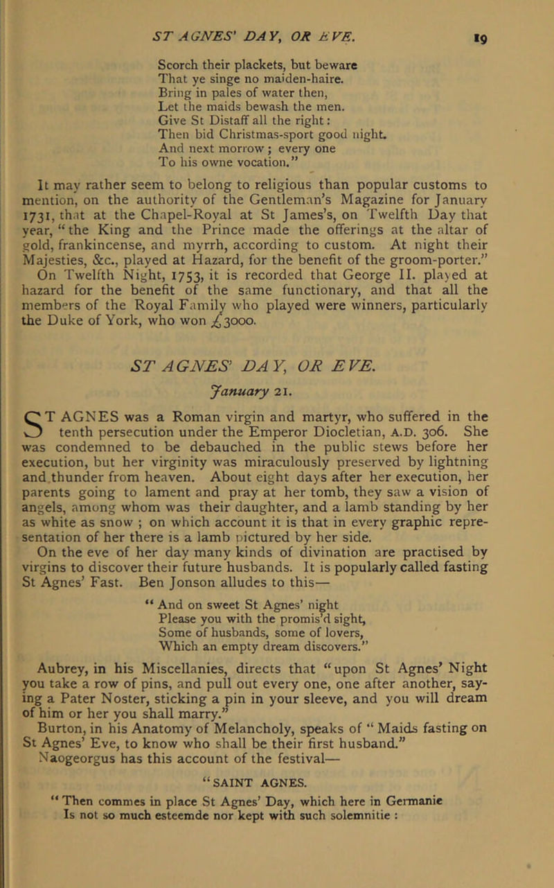 Scorch their plackets, but beware That ye singe no maiden-haire. Bring in pales of water then, Let the maids bewash the men. Give St Distaff all the right: Then bid Christmas-sport good night- And next morrow; every one To his owne vocation,” It may rather seem to belong to religious than popular customs to mention, on the authority of the Gentleman’s Magazine for January 1731, that at the Ch.apel-Royal at St James’s, on Twelfth Day that year, “ the King and the Prince made the offerings at the altar of gold, frankincense, and myrrh, according to custom. At night their Majesties, &c., played at Hazard, for the benefit of the groom-porter.” On Twelfth Night, 1753, it is recorded that George II. played at hazard for the benefit of the same functionary, and that all the members of the Royal Family who played were winners, particularly the Duke of York, who won .63000. ST AGNES' BAY, OR EVE. January 21. T AGNES was a Roman virgin and martyr, who suffered in the tenth persecution under the Emperor Diocletian, A.D. 306. She was condemned to be debauched in the public stews before her execution, but her virginity was miraculously preserved by lightning and thunder from heaven. About eight days after her execution, her parents going to lament and pray at her tomb, they saw a vision of angels, among whom was their daughter, and a lamb standing by her as white as snow ; on which account it is that in every graphic repre- sentation of her there is a lamb pictured by her side. On the eve of her day many kinds of divination are practised by virgins to discover their future husbands. It is popularly called fasting St Agnes’ Fast. Ben Jonson alludes to this— “ And on sweet St Agnes’ night Please you with the promis’d sight, Some of husbands, some of lovers, Which an empty dream discovers.” Aubrey, in his Miscellanies, directs that “upon St Agnes’ Night you take a row of pins, and pull out every one, one after another, say- ing a Pater Noster, sticking a pin in your sleeve, and you will dream of him or her you shall marry.” Burton, in his Anatomy of Melancholy, speaks of “ Maids fasting on St Agnes’ Eve, to know who shall be their first husband.” Naogeorgus has this account of the festival— “SAINT AGNES. “ Then commes in place St Agnes’ Day, which here in Gennanie Is not so much esteemde nor kept with such solemnitie :