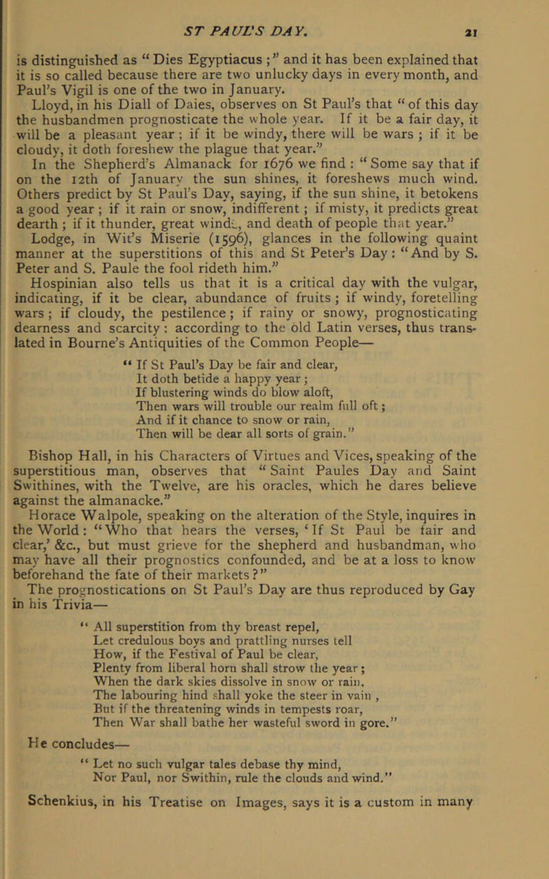 is distinguished as “ Dies Egyptiacus ; ” and it has been explained that it is so called because there are two unlucky days in every month, and Paul’s Vigil is one of the two in January. Lloyd, in his Diall of Dales, observes on St Paul’s that “ of this day the husbandmen prognosticate the whole year. If it be a fair day, it will be a pleasant year ; if it be windy, there will be wars ; if it be cloudy, it doth foreshew the plague that year.” In the Shepherd’s Almanack for 1676 we find : “ Some say that if on the 12th of January the sun shines, it foreshews much wind. Others predict by St Paul’s Day, saying, if the sun shine, it betokens a good year ; if it rain or snow, indifferent; if misty, it predicts great dearth ; if it thunder, great windL, and death of people that year.” Lodge, in Wit’s Miserie (1596), glances in the following quaint manner at the superstitions of this and St Peter’s Day: “And by S. Peter and S. Paule the fool rideth him.” Hospinian also tells us that it is a critical day with the vulgar, indicating, if it be clear, abundance of fruits ; if windy, foretelling wars ; if cloudy, the pestilence; if rainy or snowy, prognosticating dearness and scarcity: according to the old Latin verses, thus trans- lated in Bourne’s Antiquities of the Common People— “ If St Paul’s Day be fair and clear, It doth betide a happy year; If blustering winds do blow aloft, Then wars will trouble our realm full oft; And if it chance to snow or rain, Then will be dear all sorts of grain.” Bishop Hall, in his Characters of Virtues and Vices, speaking of the superstitious man, observes that “ Saint Paules Day and Saint Swithines, with the Twelve, are his oracles, which he dares believe against the almanacke.” Horace Walpole, speaking on the alteration of the Style, inquires in the World; “Who that hears the verses,‘If St Paul be fair and clear,’ &c., but must grieve for the shepherd and husbandman, who may have all their prognostics confounded, and be at a loss to know beforehand the fate of their markets ?” The prognostications on St Paul’s Day are thus reproduced by Gay in his Trivia— “ All superstition from thy breast repel, Let credulous boys and prattling nurses tell How, if the Festival of Paul be clear. Plenty from liberal horn shall strow the year; When the dark skies dissolve in snow or rain. The labouring hind .shall yoke the steer in vain , But if the threatening winds in tempests roar, Then War shall bathe her wasteful sword in gore.” He concludes— “ Let no such vulgar tales debase thy mind. Nor Paul, nor Swithin, rule the clouds and wind.” Schenkius, in his Treatise on Images, says it is a custom in many