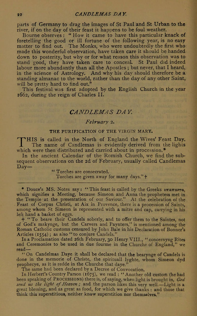 parts of Germany to drag the images of St Paul and St Urban to the river, if on the day of their feast it happens to be foul weather. Bourne observes : “ How it came to have this particular knack of foretelling the good or ill fortune of the following year, is no easy matter to find out. The Monks, who were undoubtedly the first who made this wonderful observation, have taken care it should be handed down to posterity, but why or for what reason this observation was to stand good, they have taken care to conceaL St Paul did indeed labour more abundantly than all the Apostles ; but never, that I heard, in the science of Astrology. And why his day should therefore be a standing almanac to the world, rather than the day of any other Saint, will be pretty hard to find out.” This festival was first adopted by the English Church in the year 1662, during the reign of Charles II. CANDLEMAS DA Y. February 2. THE PURIFICATION OF THE VIRGIN MARY. This is called in the North of England the Wives’ Feast Day. The name of Candlemas is evidently derived from the lights which were then distributed and carried about in procession.* In the ancient Calendar of the Romish Church, we find the sub- sequent observations on the 2d of February, usually called Candlemas Day— “ Torches are consecrated. Torches are given away for many days.” f * Douce’s MS. Notes say : “This feast is called by the Greeks vrairavra, which signifies a Meeting, because Simeon and Anna the prophetess met in the Temple at the presentation of our Saviour.” At the celebration of the Feast of Corpus Christi, at Aix in Provence, there is a procession of Saints, among whom St Simeon is represented with a mitre and cap, carrying in his left hand a basket of eggs. + “To beare their Candels soberly, and to offer them to the Sainte.s, not of God’s makynge, but the Carvers and Paynters,” is mentioned among the Roman Catholic customs censured by John Bale in his Declaration of Bonner’s Articles (1554); as also “to conjure Candels.” In a Proclamation dated 26th February, 30 Henry VIII., “ concernyng Rites and Ceremonies to be used in due fourme in the Churche of England,” we read— “ On Candelmas Daye it shall be declared that the bearynge of Candels is done in the memorie of Christe, the spirituall lyghte, whom Simeon dyd prophecye, as it is redde in the Churche that daye.” The same had been declared by a Decree of Convocation. In Herbert’s Country Parson (1675), we read ; “ Another old custom (he had been speaking of Processions) there is, of saying, when light is brought in, God send us the light of Heaven ; and the parson likes this very well.-^ Light is a great blessing, and as great as food, for which we give thanks : and those that think this superstitious, neither know superstition nor themselves.”