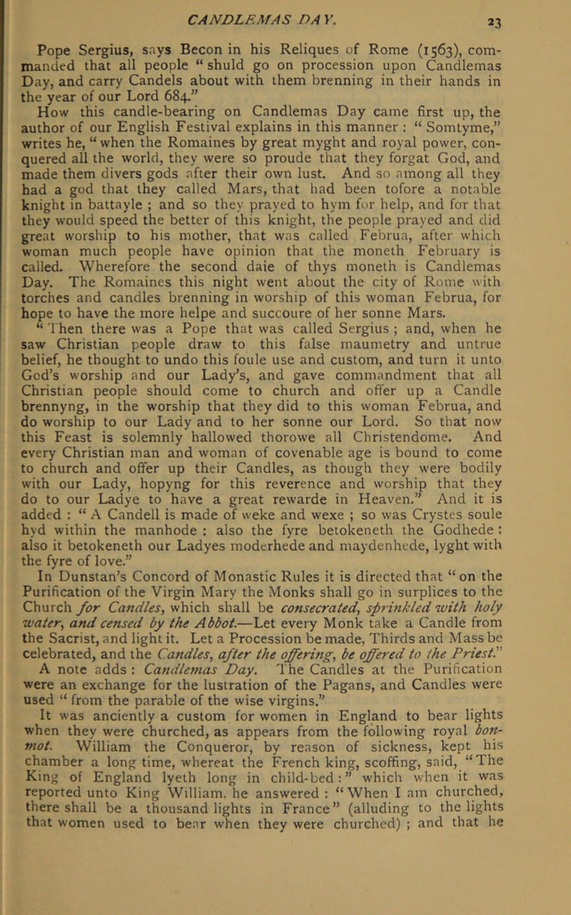 Pope Sergius, says Becon in his Reliques of Rome (1563), com- manded that all people “ shuld go on procession upon Candlemas Day, and carry Candels about with them brenning in their hands in the year of our Lord 684.” How this candle-bearing on Candlemas Day came first up, the author of our English Festival explains in this manner : “ Somtyme,” writes he, “ when the Romaines by great myght and royal power, con- quered all the world, they were so proude that they forgat God, and made them divers gods after their own lust. And so among all they had a god that they called Mars, that had been tofore a notable knight in battayle ; and so they prayed to hym for help, and for that they would speed the better of this knight, the people prayed and did great worship to his mother, that was called Februa, after which woman much people have opinion that the moneth February is called. Wherefore the second dale of thys moneth is Candlemas Day. The Romaines this night went about the city of Rome with torches and candles brenning in worship of this woman Februa, for hope to have the more helpe and succoure of her sonne Mars. “ Then there was a Pope that was called Sergius ; and, when he saw Christian people draw to this false maumetry and untrue belief, he thought to undo this foule use and custom, and turn it unto God’s worship and our Lady’s, and gave commandment that all Christian people should come to church and offer up a Candle brennyng, in the worship that they did to this woman Februa, and do worship to our Lady and to her sonne our Lord. So that now this Feast is solemnly hallowed thorowe all Christendome. And every Christian man and woman of covenable age is bound to come to church and offer up their Candles, as though they were bodily with our Lady, hopyng for this reverence and worship that they do to our Ladye to have a great rewarde in Heaven.” And it is added : “ A Candell is made of weke and wexe ; so was Crystes soule hyd within the manhode : also the fyre betokeneth the Godhede : also it betokeneth our Ladyes moderhede and maydenhede, lyght with the fyre of love.” In Dunstan’s Concord of Monastic Rules it is directed that “on the Purification of the Virgin Mary the Monks shall go in surplices to the Church for Candles, which shall be consecrated, spritikled with holy water, and censed by the Abbot.—Let every Monk take a Candle from the Sacrist, and light it. Let a Procession be made. Thirds and Mass be celebrated, and the Candles, after the offermg, be offered to the Priest.” A note adds : Candlemas Day. The Candles at the Purification were an exchange for the lustration of the Pagans, and Candles were used “ from the parable of the wise virgins.” It was anciently a custom for women in England to bear lights when they were churched, as appears from the following royal bon- mot. William the Conqueror, by reason of sickness, kept his chamber a long time, whereat the French king, scoffing, said, “The King of England lyeth long in child-bed:” which when it was reported unto King William, he answered : “When I am churched, there shall be a thousand lights in France” (alluding to the lights that women used to bear when they were churched) ; and that he