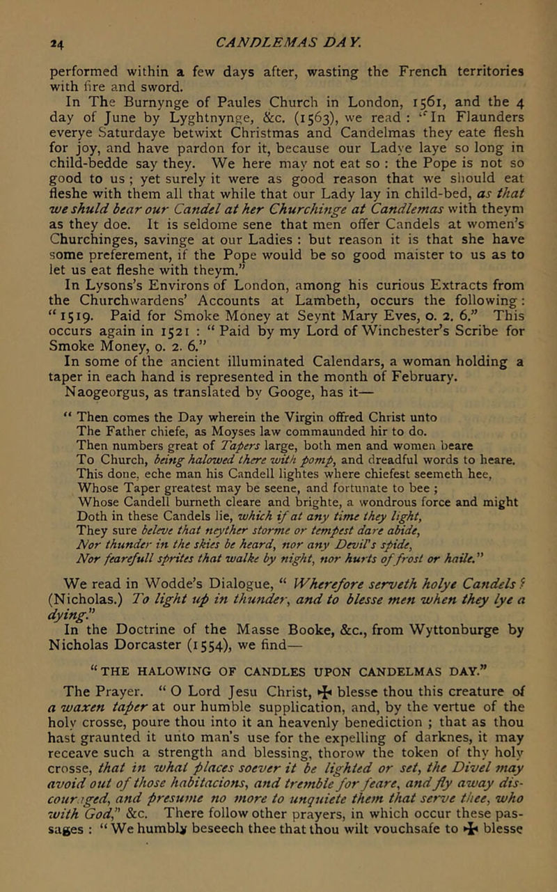 performed within a few days after, wasting the French territories with fire and sword. In The Burnynge of Paules Church in London, 1561, and the 4 day of June by Lyghtnynge, &c. (1563), we read : ‘‘In FJaunders everye Saturdaye betwixt Christmas and Candelmas they eate flesh for joy, and have pardon for it, because our Ladye laye so long in child-bedde say they. We here may not eat so : the Pope is not so good to us ; yet surely it were as good reason that we should eat fleshe with them all that while that our Lady lay in child-bed, as that weshuld bear our Candel at her Churchinge at Candlemas with theym as they doe. It is seldome sene that men offer Candels at women’s Churchinges, savinge at our Ladies : but reason it is that she have some prcferement, if the Pope would be so good maister to us as to let us eat fleshe with theym.” In Lysons’s Environs of London, among his curious Extracts from the Churchwardens’ Accounts at Lambeth, occurs the following; “1519. Paid for Smoke Money at Seynt Mary Eves, o. 2. 6.” This occurs again in 1521 : “ Paid by my Lord of Winchester’s Scribe for Smoke Money, 0. 2. 6.” In some of the ancient illuminated Calendars, a woman holding a taper in each hand is represented in the month of February. Naogeorgus, as translated by Googe, has it— “ Then comes the Day wherein the Virgin offred Christ unto The Father chiefe, as Moyses law commaunded hir to do. Then numbers great of Tapers large, both men and women beare To Church, being halowed there with pomp, and dreadful words to heare. This done, eche man his C-andell lightes where chiefest seemeth hee, Whose Taper greatest may be seene, and fortunate to bee ; Whose CandelT burneth cleare and brighte, a wondrous force and might Doth in these Candels lie, which if at any time they light, They sure beleve that neyther storme or tempest dare abide. Nor thunder in the skies be heard, nor any DeviPs spide. Nor fearefull sprites that walke by night, nor hurts of frost or haile. ” We read in Wodde’s Dialogue, “ Wherefore serveth holye Candels f (Nicholas.) To light up in thunder, and to blesse men when they lye a dying. In the Doctrine of the Masse Booke, &c., from Wyttonburge by Nicholas Dorcaster (1554), we find— “the halowing of candles upon candelmas day.” The Prayer. “ O Lord Jesu Christ, blesse thou this creature of a waxen taper at our humble supplication, and, by the vertue of the holy crosse, poure thou into it an heavenly benediction ; that as thou hast graunted it unto man’s use for the expelling of darknes, it may receave such a strength and blessing, thorow the token of thy holy crosse, that in what places soever it be lighted or set, the Divel may avoid out of those habitacions, and tremble for feare, and fly away dis- couraged, and presume no more to unqniete them that serve thee, who with God, &c. There follow other prayers, in which occur these pas- sages : “ We humbUr beseech thee that thou wilt vouchsafe to ^ blesse