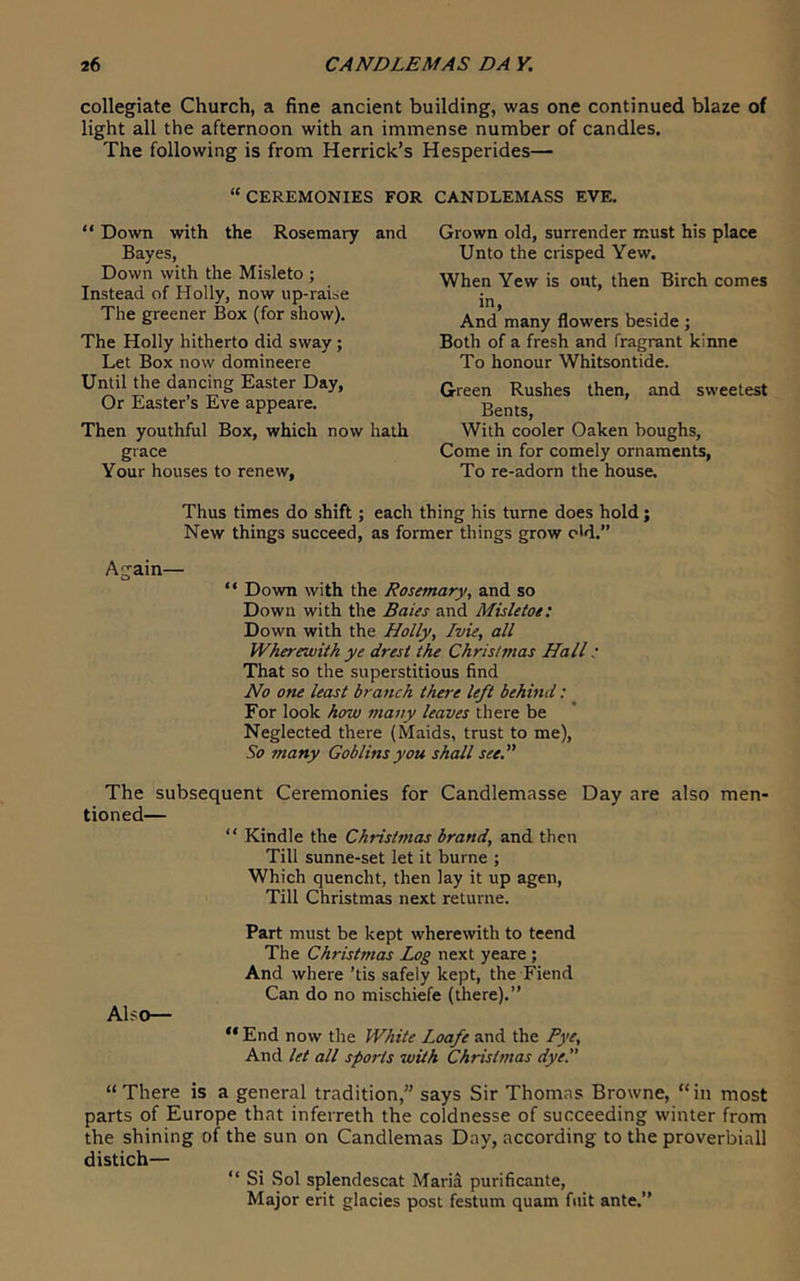 collegiate Church, a fine ancient building, was one continued blaze of light all the afternoon with an immense number of candles. The following is from Herrick’s Hesperides— “CEREMONIES FOR CANDLEMASS EVE.  Down with the Rosemary and Bayes, Down with the Misleto ; Instead of Holly, now up-raise The greener Box (for show). The Holly hitherto did sway; Let Box now domineere Until the dancing Easter Day, Or Easter’s Eve appeare. Then youthful Box, which now hath grace Your houses to renew, Grown old, surrender must his place Unto the crisped Yew. When Yew is out, then Birch comes in. And many flowers beside ; Both of a fresh and fragrant kinne To honour Whitsontide. Green Rushes then, and sweetest Bents, With cooler Oaken boughs, Come in for comely ornaments. To re-adorn the house. Thus times do shift ; each thing his tume does hold; New things succeed, as former things grow o'd.” Again— “ Down with the Rosemary, and so Down with the Bates and Misletoe: Down with the Holly, Ivie, all Wherewith ye dresi the Christmas Hall: That so the superstitious find No one least branch there left behind: For look how many leaves there be Neglected there (Maids, trust to me). So many Goblins you shall see.” The subsequent Ceremonies for Candlemasse Day are also men- tioned— “ Kindle the Christmas brand, and then Till sunne-set let it burne ; Which quencht, then lay it up agen. Till Christmas next returne. Part must be kept wherewith to teend The Christmas Log next yeare ; And where ’tis safely kept, the Fiend Can do no mischiefe (there).” Also— “ End now the White Loafe and the Pye, And let all sports with Christmas dye.” “ There is a general tradition,” says Sir Thomas Browne, “ in most parts of Europe that inferreth the coldnesse of succeeding winter from the shining of the sun on Candlemas Day, according to the proverbiall distich— “ Si Sol splendescat Maria purificante. Major erit glacies post festum quam fuit ante.”