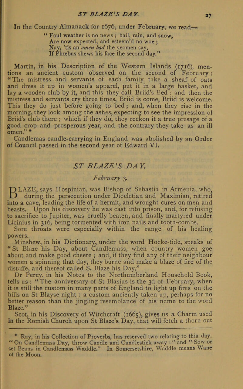 In the Country Almanack for 1676, under February, we read— “ Foul weather is no news ; hail, rain, and snow, Are now expected, and esteem’d no woe ; Nay, ’tis an omen bad the yeomen say, If Phoebus shews his face the second day.” Martin, in his Description of the Western Islands (1716), men- tions an ancient custom observed on the second of February : “The mistress and servants of each family take a sheaf of oats and dress it up in women’s apparel, put it in a large basket, and lay a wooden club by it, and this they call Briid’s Bed ; and then the mistress and servants cry three times, Briid is come, Briid is welcome. This they do just before going to bed ; and, when they rise in the morning, they look among the ashes, expecting to see the impression of Briid’s club there ; which if they do, they reckon it a true presage of a good crop and prosperous year, and the contrary they take as an ill 1» ♦ omen. Candlemas candle-carrying in England was abolished by an Order of Council passed in the second year of Edward VI. ST BLAZE’S DA Y, February 3. LAZE, says Hospinian, was Bishop of Sebastia in Armenia, who, during the persecution under Diocletian and Maximian, retired into a cave, leading the life of a hermit, and wrought cures on men and beasts. Upon his discovery he was cast into prison, and, for refusing to sacrifice to Jupiter, was cruelly beaten, and finally martyred under Licinius in 316, being tormented with iron nails and tooth-combs. Sore throats were especially within the range of his healing powers. Minshew, in his Dictionary, under the word Hocke-tide, speaks of “St Blaze his Day, about Candlemass, when country women goe about and make good cheere ; and, if they find any of their neighbour women a spinning that day, they burne and make a blaze of fire of the distaffe, and thereof called S. Blaze his Day.” Dr Percy, in his Notes to the Northumberland Household Book, tells us ; “The anniversary of St Blasius is the 3d of February, when it is still the custom in many parts of England to light up fires on the hills on St Blayse night 1 a custom anciently taken up, perhaps for no better reason than the Jingling resemblance of his name to the word Blaze.” Scot, in his Discovery of Witchcraft (1665), gives us a Charm used in the Romish Church upon St Blaze’s Day, that will fetch a thorn out * Ray, in his Collection of Proverbs, has reserved two relating to this day. “ On Candlemass Day, throw Candle and Candlestick away ; ” and “ Sow or set Beans in Candlemass Waddle.” In Somersetshire, Waddle means Wane ol the Moon.
