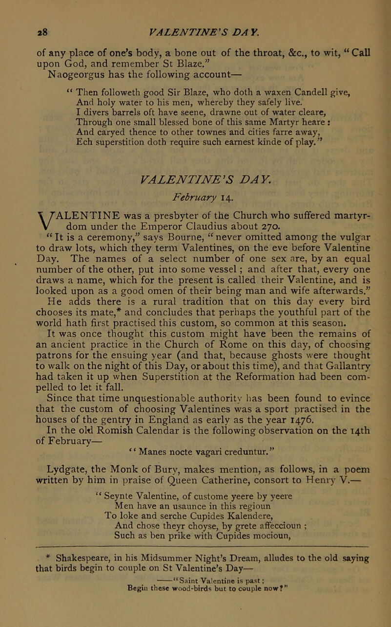 of any place of one’s body, a bone out of the throat, &c., to wit, “ Call upon God, and remember St Blaze.” Naogeorgus has the following account— “ Then followeth good Sir Blaze, who doth a waxen Candell give, And holy water to his men, whereby they safely live. I divers barrels oft have seene, drawne out of water cleare. Through one small blessed bone of this same Martyr heare : And caryed thence to other townes and cities farre away, Ech superstition doth require such earnest kinde of play. ” VALENTINE'S DAY. February 14. VALENTINE was a presbyter of the Church who suffered martyr- dom under the Emperor Claudius about 270. “ It is a ceremony,” says Bourne, “ never omitted among the vulgar to draw lots, which they term Valentines, on the eve before Valentine Day. The names of a select number of one sex are, by an equal number of the other, put into some vessel; and after that, every one draws a name, which for the present is called their Valentine, and is looked upon as a good omen of their being man and wife afterwards.” He adds there is a rural tradition that on this day every bird chooses its mate,* and concludes that perhaps the youthful part of the world hath first practised this custom, so common at this season. It was once thought this custom might have been the remains of an ancient practice in the Church of Rome on this day, of choosing patrons for the ensuing year (and that, because ghosts were thought to walk on the night of this Day, or about this time), and that Gallantry had taken it up when Superstition at the Reformation had been com- pelled to let it fall. Since that time unquestionable authority has been found to evince that the custom of choosing Valentines was a sport practised in the houses of the gentry in England as early as the year 1476. In the old Romish Calendar is the following observation on the 14th of February— “ Manes nocte vagari creduntur.” Lydgate, the Monk of Bury, makes mention, as follows, in a poem written by him in praise of Queen Catherine, consort to Henry V.— “ Seynte Valentine, of custome yeere by yeere Men have an usaunce in this regioun To loke and serche Cupides Kalendere, And chose theyr choyse, by grete affeccioun ; Such as ben prike with Cupides mocioun. * Shakespeare, in his Midsummer Night’s Dream, alludes to the old saying that birds begin to couple on St Valentine’s Day— “Saint Valentine is past; Begin these wood-birds but to couple now?”