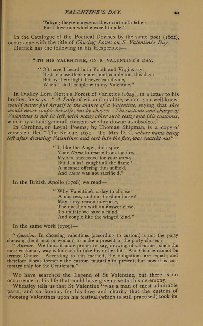 K) Takyng theyre choyse as theyr sort doth fall* : But I love oon whiche excellith alle.” In the Catalogue of the Poetical Devises by the same poet (1602), occurs one with the title of Chusing Loves on S, Valentines Day. Herrick has the following in his Hesperides— “to his valentine, on s. valentine’s day. “Oft have I heard both Youth and Virgins say, Birds choose their mates, and couple too, this day : But by their flight I never can divine. When I shall couple with my Valentine.” In Dudley Lord North’s Forest of Varieties (1645), in a letter to his brother, he says : “ A Lady of wit and qualitie, whom you well knew, would never put herself to the chance of a Valentine., saying that shee would never couple herselfe, but by choyce. The custoine and charge of Valentines is not ill left, with many other such costly and idle customes, which by a tacit generall consent wee lay downe as obsolete.” In Carolina, or Loyal Poems, by Thomas Shipman, is a copy of verses entitled “The Rescue, 1672. To Mrs D. C. whose name being left after drawing Valentines and cast into the fire, was snatcht out”— “ I, like the Angel, did aspire Your Name to rescue from the fire. My zeal succeeded for your name. But I, alas! caught all the flame 1 A meaner offering thus suffic’d, And Isaac was not sacrific’d.” In the British Apollo (1708) we read— “ Why Valentine’s a day to choose A mistress, and our freedom loose ? May I my reason interpose. The question with an answer close. To imitate we have a mind. And couple like the winged kind.” In the same work (1709)— “ Question. In choosing valentines (according to custom) is not the party choosing (be it man or woman) to make a present to the party chosen ? “ Answer. We think it more proper to say, drawing of valentines, since the most customary way is for each to take his or her lot. And Chance cannot be termed Choice. According to this method, the obligations are equal; and therefore it was formerly the custom mutually to present, but now it is cus- tomary only for the Gentlemen.” We have searched the Legend of St Valentine, but there is no occurrence in his life that could have given rise to this ceremony. Wheatley tells us that St Valentine “was a man of most admirable parts, and so famous for his love and charity that the custom of choosing Valentines upon his festival (which is still practised) took its