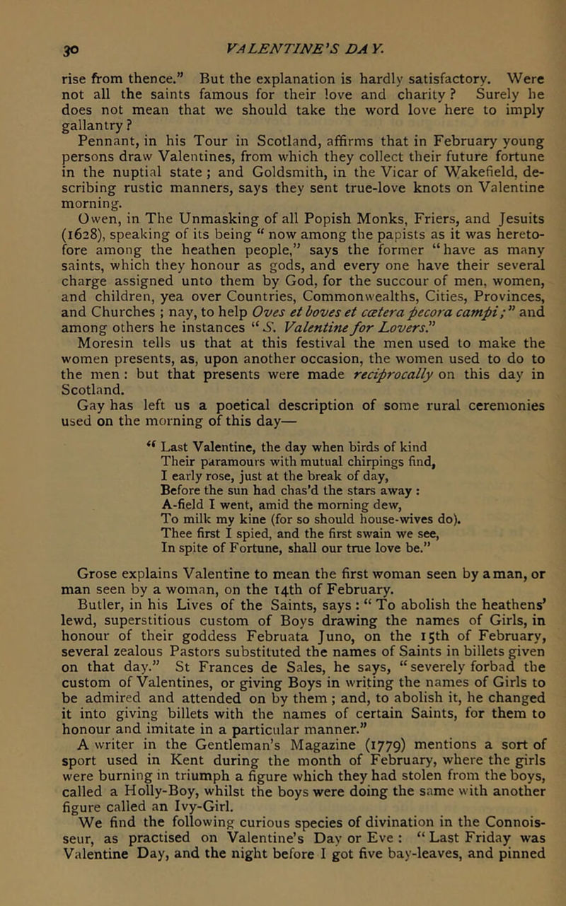 rise from thence.” But the explanation is hardly satisfactory. Were not all the saints famous for their love and charity ? Surely he does not mean that we should take the word love here to imply gallantry ? Pennant, in his Tour in Scotland, affirms that in February young persons draw Valentines, from which they collect their future fortune in the nuptial state ; and Goldsmith, in the Vicar of Wakefield, de- scribing rustic manners, says they sent true-love knots on Valentine morning. Owen, in The Unmasking of all Popish Monks, Friers, and Jesuits (1628), speaking of its being “ now among the papists as it was hereto- fore among the heathen people,” says the former “have as many saints, which they honour as gods, and every one have their several charge assigned unto them by God, for the succour of men, women, and children, yea over Countries, Commonwealths, Cities, Provinces, and Churches ; nay, to help Oves etboves et catera pecora campi;” and among others he instances “6”. Valentine for Lovers P Moresin tells us that at this festival the men used to make the women presents, as, upon another occasion, the women used to do to the men: but that presents were made reciprocally on this day in Scotland, Gay has left us a poetical description of some rural ceremonies used on the morning of this day— Last Valentine, the day when birds of kind Their paramours with mutual chirpings find, I early rose, just at the break of day, Before the sun had chas’d the stars away : A-field I went, amid the morning dew, To milk my kine (for so should house-wives do). Thee first I spied, and the first swain we see. In spite of Fortune, shall our true love be.” Grose explains Valentine to mean the first woman seen by a man, or man seen by a woman, on the 14th of February. Butler, in his Lives of the Saints, says : “ To abolish the heathens’ lewd, superstitious custom of Boys drawing the names of Girls, in honour of their goddess Februata Juno, on the 15th of February, several zealous Pastors substituted the names of Saints in billets given on that day.” St Frances de Sales, he says, “ severely forbad the custom of Valentines, or giving Boys in writing the names of Girls to be admired and attended on by them ; and, to abolish it, he changed it into giving billets with the names of certain Saints, for them to honour and imitate in a particular manner.” A writer in the Gentleman’s Magazine (1779) mentions a sort of sport used in Kent during the month of February, where the girls were burning in triumph a figure which they had stolen from the boys, called a Holly-Boy, whilst the boys were doing the same with another figure called an Ivy-Girl. We find the following curious species of divination in the Connois- seur, as practised on Valentine’s Day or Eve : “Last Friday was Valentine Day, and the night before I got five bay-leaves, and pinned
