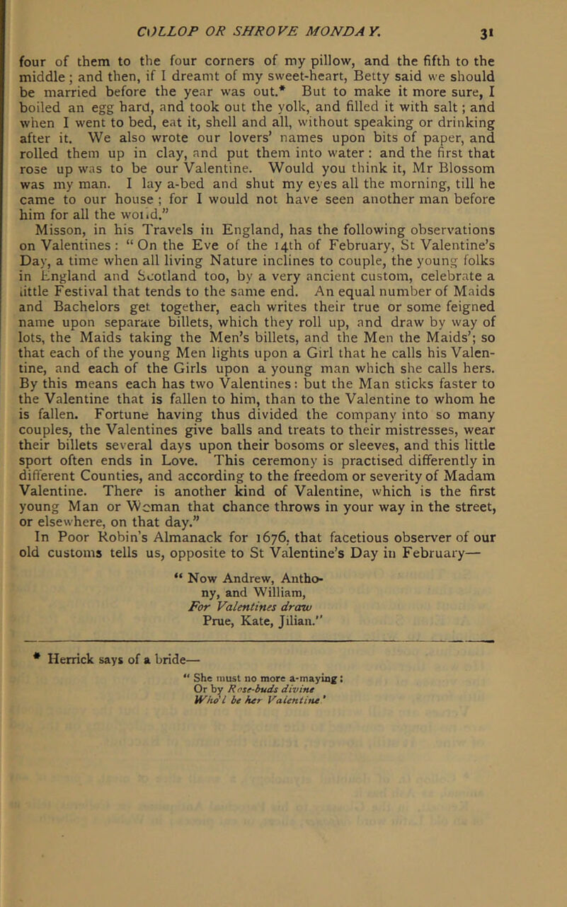 3‘ four of them to the four corners of my pillow, and the fifth to the middle; and then, if I dreamt of my sweet-heart, Betty said we should be married before the year was out,* But to make it more sure, I boiled an egg hard, and took out the yolk, and filled it with salt; and when I went to bed, eat it, shell and all, without speaking or drinking after it. We also wrote our lovers’ names upon bits of paper, and rolled them up in clay, and put them into water: and the first that rose up was to be our Valentine. Would you think it, Mr Blossom was my man. I lay a-bed and shut my eyes all the morning, till he came to our house ; for I would not have seen another man before him for all the woiid.” Misson, in his Travels in England, has the following observations on Valentines: “On the Eve of the 14th of February, St Valentine’s Day, a time when all living Nature inclines to couple, the young folks in England and Scotland too, by a very ancient custom, celebrate a little Festival that tends to the same end. An equal number of Maids and Bachelors get together, each writes their true or some feigned name upon separate billets, which they roll up, and draw by way of lots, the Maids taking the Men’s billets, and the Men the Maids’; so that each of the young Men lights upon a Girl that he calls his Valen- tine, and each of the Girls upon a young man which she calls hers. By this means each has two Valentines: but the Man sticks faster to the Valentine that is fallen to him, than to the Valentine to whom he is fallen. Fortune having thus divided the company into so many couples, the Valentines give balls and treats to their mistresses, wear their billets several days upon their bosoms or sleeves, and this little sport often ends in Love. This ceremony is practised differently in different Counties, and according to the freedom or severity of Madam Valentine. There is another kind of Valentine, which is the first young Man or Woman that chance throws in your way in the street, or elsewhere, on that day.” In Poor Robin’s Almanack for 1676. that facetious observer of our old customs tells us, opposite to St Valentine’s Day in February— “ Now Andrew, Antho- ny, and William, For Valentines draw Prue, Kate, Jilian.” * Herrick says of a bride— “ She must no more a-mayin^: Or by Rose-buds divine Who'I be her Valentiiu ’