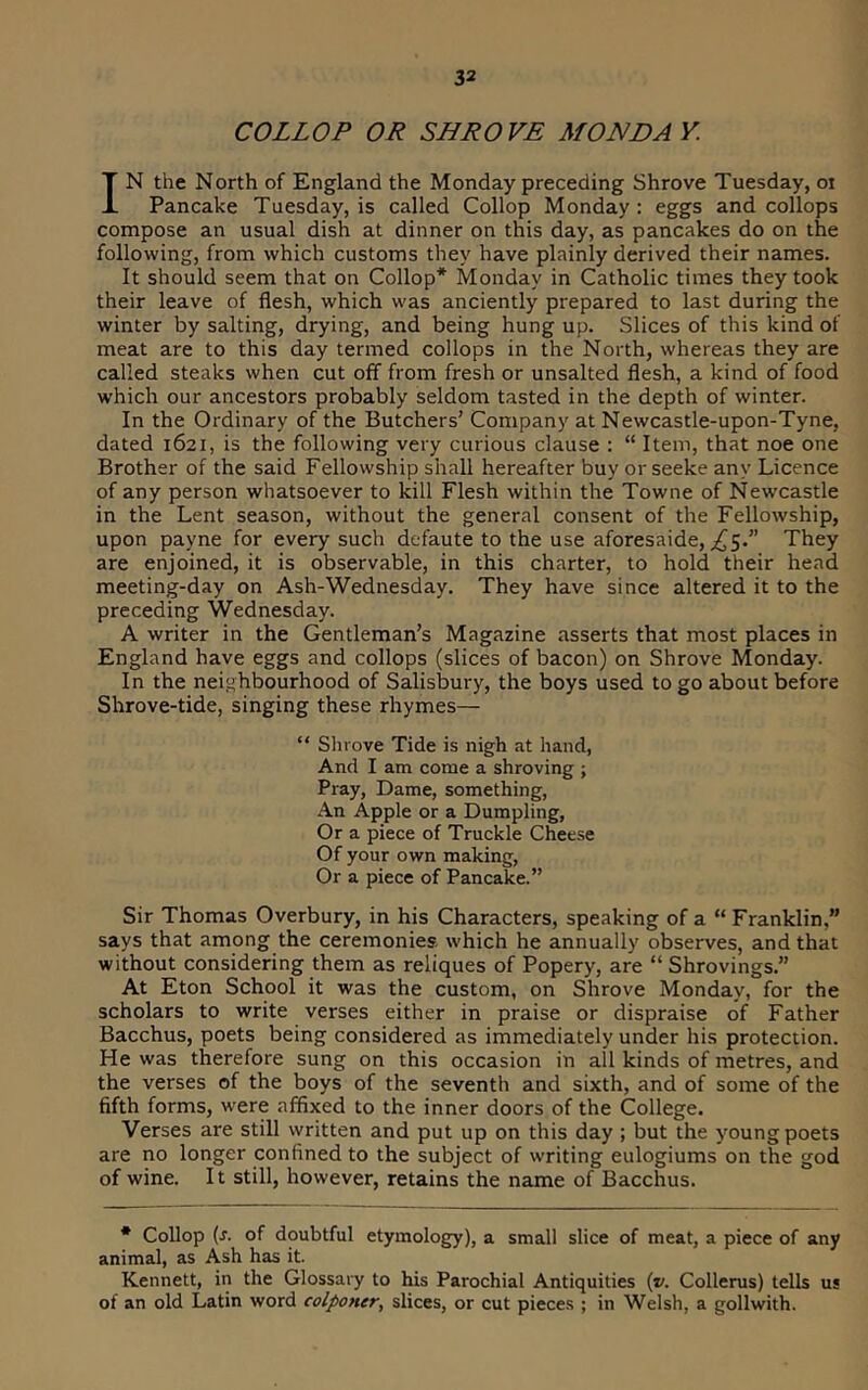 COLLOP OR SHROVE MONDAY. IN the North of England the Monday preceding Shrove Tuesday, oi Pancake Tuesday, is called Collop Monday; eggs and collops compose an usual dish at dinner on this day, as pancakes do on the following, from which customs they have plainly derived their names. It should seem that on Collop* Monday in Catholic times they took their leave of flesh, which was anciently prepared to last during the winter by salting, drying, and being hung up. Slices of this kind of meat are to this day termed collops in the North, whereas they are called steaks when cut off from fresh or unsalted flesh, a kind of food which our ancestors probably seldom tasted in the depth of winter. In the Ordinary of the Butchers’ Company at Newcastle-upon-Tyne, dated 1621, is the following very curious clause : “ Item, that noe one Brother of the said Fellowship shall hereafter buy or seeke any Licence of any person whatsoever to kill Flesh within the Towne of Newcastle in the Lent season, without the general consent of the Fellowship, upon payne for every such defaute to the use aforesaide, ;^5.” They are enjoined, it is observable, in this charter, to hold their head meeting-day on Ash-Wednesday. They have since altered it to the preceding Wednesday. A writer in the Gentleman’s Magazine asserts that most places in England have eggs and collops (slices of bacon) on Shrove Monday. In the neighbourhood of Salisbury, the boys used to go about before Shrove-tide, singing these rhymes— “ Shrove Tide is nigh at hand. And I am come a shroving ; Pray, Dame, something. An Apple or a Dumpling, Ora piece of Truckle Cheese Of your own making. Or a piece of Pancake.” Sir Thomas Overbury, in his Characters, speaking of a “ Franklin,” says that among the ceremonies which he annually observes, and that without considering them as reliques of Popery, are “ Shrovings.” At Eton School it was the custom, on Shrove Monday, for the scholars to write verses either in praise or dispraise of Father Bacchus, poets being considered as immediately under his protection. He was therefore sung on this occasion in all kinds of metres, and the verses of the boys of the seventh and sixth, and of some of the fifth forms, were affixed to the inner doors of the College. Verses are still written and put up on this day ; but the ymung poets are no longer confined to the subject of writing eulogiums on the god of wine. It still, however, retains the name of Bacchus. * Collop (J. of doubtful etymology), a small slice of meat, a piece of any animal, as Ash has it. Kennett, in the Glossary to his Parochial Antiquities (». Collerus) tells us of an old Latin word colponcr, slices, or cut pieces ; in Welsh, a gollwith.