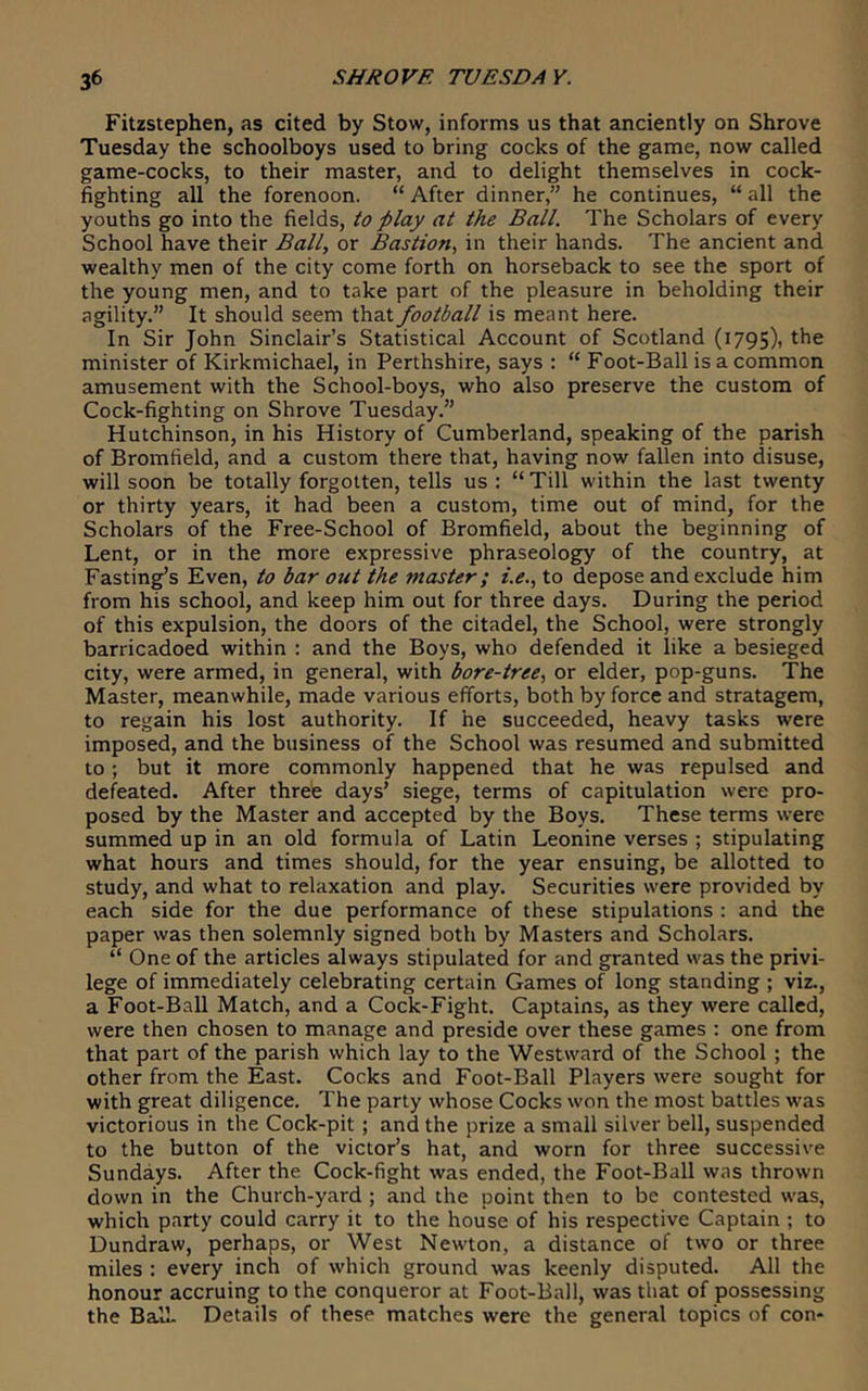 Fitzstephen, as cited by Stow, informs us that anciently on Shrove Tuesday the schoolboys used to bring cocks of the game, now called game-cocks, to their master, and to delight themselves in cock- fighting all the forenoon. “ After dinner,” he continues, “ all the youths go into the fields, to play at the Ball. The Scholars of every School have their Ball, or Bastion, in their hands. The ancient and wealthy men of the city come forth on horseback to see the sport of the young men, and to take part of the pleasure in beholding their agility.” It should seem that football is meant here. In Sir John Sinclair’s Statistical Account of Scotland (1795)1 the minister of Kirkmichael, in Perthshire, says : “ Foot-Ball is a common amusement with the School-boys, who also preserve the custom of Cock-fighting on Shrove Tuesday.” Hutchinson, in his History of Cumberland, speaking of the parish of Bromfield, and a custom there that, having now fallen into disuse, will soon be totally forgotten, tells us: “Till within the last twenty or thirty years, it had been a custom, time out of mind, for the Scholars of the Free-School of Bromfield, about the beginning of Lent, or in the more expressive phraseology of the country, at Fasting’s Even, to bar out the master; i.e., to depose and exclude him from his school, and keep him out for three days. During the period of this expulsion, the doors of the citadel, the School, were strongly barricadoed within : and the Boys, who defended it like a besieged city, were armed, in general, with bore-tree, or elder, pop-guns. The Master, meanwhile, made various efforts, both by force and stratagem, to regain his lost authority. If he succeeded, heavy tasks were imposed, and the business of the School was resumed and submitted to ; but it more commonly happened that he was repulsed and defeated. After three days’ siege, terms of capitulation were pro- posed by the Master and accepted by the Boys. These terms were summed up in an old formula of Latin Leonine verses ; stipulating what hours and times should, for the year ensuing, be allotted to study, and what to relaxation and play. Securities were provided by each side for the due performance of these stipulations : and the paper was then solemnly signed both by Masters and Scholars. “ One of the articles always stipulated for and granted was the privi- lege of immediately celebrating certain Games of long standing ; viz., a Foot-Ball Match, and a Cock-Fight. Captains, as they were called, were then chosen to manage and preside over these games : one from that part of the parish which lay to the Westward of the School ; the other from the East. Cocks and Foot-Ball Players were sought for with great diligence. The party whose Cocks won the most battles was victorious in the Cock-pit ; and the prize a small silver bell, suspended to the button of the victor’s hat, and worn for three successive Sundays. After the Cock-fight was ended, the Foot-Ball was thrown down in the Church-yard ; and the point then to be contested was, which party could carry it to the house of his respective Captain ; to Dundraw, perhaps, or West Newton, a distance of two or three miles : every inch of which ground was keenly disputed. All the honour accruing to the conqueror at Foot-Ball, was that of possessing the Ball. Details of these matches were the general topics of con-