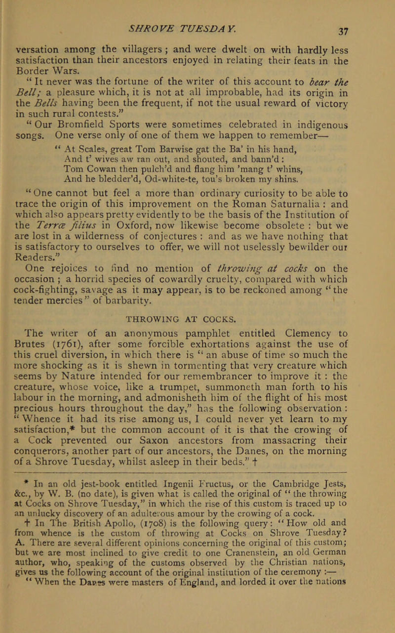 versation among the villagers ; and were dwelt on with hardly less satisfaction than their ancestors enjoyed in relating their feats in the Border Wars. “ It never was the fortune of the writer of this account to bear the Bell; a pleasure which, it is not at all improbable, had its origin in the Bells having been the frequent, if not the usual reward of victory in such rural contests. “ Our Bromfield Sports were sometimes celebrated in indigenous songs. One verse only of one of them we happen to remember— “ At Scales, great Tom Barwise gat the Ba’ in his hand, And t’ wives aw ran out, and shouted, and bann’d: Tom Cowan then pulch’d and flang him ’mang t’ whins, And he bledder’d, Od-white-te, tou’s broken my shins. “ One cannot but feel a more than ordinary curiosity to be able to trace the origin of this improvement on the Roman Saturnalia : and which also appears pretty evidently to be the basis of the Institution of the Terra filius in Oxford, now likewise become obsolete : but we are lost in a wilderness of conjectures : and as we have nothing that is satisfactory to ourselves to offer, we will not uselessly bewilder our Readers.” One rejoices to lind no mention of throwing at cocks on the occasion ; a horrid species of cowardly cruelty, compared with which cock-fighting, savage as it may appear, is to be reckoned among “the tender mercies ” of barbarity. THROWING AT COCKS. The writer of an anonymous pamphlet entitled Clemency to Brutes (1761), after some forcible exhortations against the use of this cruel diversion, in which there is “ an abuse of time so much the more shocking as it is shewn in tormenting that very creature which seems by Nature intended for our remembrancer to improve it : the creature, whose voice, like a trumpet, summoneth man forth to his labour in the morning, and admonisheth him of the flight of his most precious hours throughout the day,” has the following observation ; “ Whence it had its rise among us, I could never yet learn to my satisfaction,* but the common account of it is that the crowing of a Cock prevented our Saxon ancestors from massacring their conquerors, another part of our ancestors, the Danes, on the morning of a Shrove Tuesday, whilst asleep in their beds.” f * In an old jest-book entitled Ingenii Fructus, or the Cambridge Jests, &c., by W. B. (no date), is given what is called the original of “ the throwing at Cocks on Shrove Tuesday,” in which the rise of this custom is traced up to an unlucky discovery of an adulterous amour by the crowing of a cock. + In The British Apollo, (1708) is the following query; “How old and from whence is the custom of throwing at Cocks on Shrove Tuesday? A. There are several different opinions concerning the original of this custom; but we are most inclined to give credit to one Cranenstein, an old German author, who, speaking of the customs observed by the Christian nations, gives us the following account of the original institution of the ceremony ;— “ When the Daves were masters of England, and lorded it over the nations