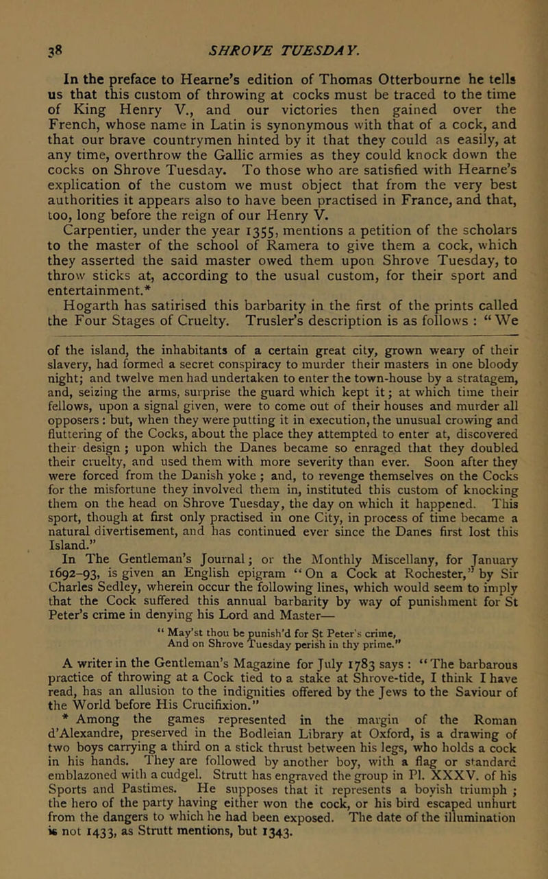 In the preface to Hearne’s edition of Thomas Otterbourne he tells us that this custom of throwing at cocks must be traced to the time of King Henry V., and our victories then gained over the French, whose name in Latin is synonymous with that of a cock, and that our brave countrymen hinted by it that they could as easily, at any time, overthrow the Gallic armies as they could knock down the cocks on Shrove Tuesday. To those who are satisfied with Hearne’s explication of the custom we must object that from the very best authorities it appears also to have been practised in France, and that, loo, long before the reign of our Henry V. Carpentier, under the year 1355, mentions a petition of the scholars to the master of the school of Ramera to give them a cock, which they asserted the said master owed them upon Shrove Tuesday, to throw sticks at, according to the usual custom, for their sport and entertainment.* Hogarth has satirised this barbarity in the first of the prints called the Four Stages of Cruelty. Trusler’s description is as follows : “We of the island, the inhabitants of a certain great city, grown weary of their slavery, had formed a secret conspiracy to murder their masters in one bloody night; and twelve men had undertaken to enter the town-house by a stratagem, and, seizing the arms, surprise the guard which kept it; at which time their fellows, upon a signal given, were to come out of their houses and murder all opposers : but, when they were putting it in execution, the unusual crowing and fluttering of the Cocks, about the place they attempted to enter at, discovered their design ; upon which the Danes became so enraged that they doubled their cruelty, and used them with more severity than ever. Soon after they were forced from the Danish yoke ; and, to revenge themselves on the Cocks for the misfortune they involved them in, instituted this custom of knocking them on the head on Shrove Tuesday, the day on which it happened. This sport, though at first only practised in one City, in process of time became a natural divertisement, and has continued ever since the Danes first lost this Island.” In The Gentleman’s Journal; or the Monthly Miscellany, for January 1692-93, is given an English epigram “On a Cock at Rochester,’’by Sir Charles Sedley, wherein occur the following lines, which would seem to imply that the Cock suffered this annual barbarity by way of punishment for St Peter’s crime in denying his Lord and Master— “ May'st thou be punish’d for St Peter's crime, And on Shrove 'Tuesday perish in thy prime.” A writer in the Gentleman’s Magazine for July 1783 says : “The barbarous practice of throwing at a Cock tied to a stake at Shrove-tide, I think I have read, has an allusion to the indignities offered by the Jews to the Saviour of the World before His Crucifixion.” * Among the games represented in the margin of the Roman d’Alexandre, preserved in the Bodleian Library at Oxford, is a drawing of two boys carrying a third on a stick thrust between his legs, who holds a cock in his hands. They are followed by another boy, with a flag or standard emblazoned with a cudgel. Strutt has engraved the group in PI. XXXV. of his Sports and Pastimes. He supposes that it represents a boyish triumph ; the hero of the party having either won the cock, or his bird escaped unhurt from the dangers to which he had been exposed. The date of the illumination is not 1433, as Strutt mentions, but 1343.