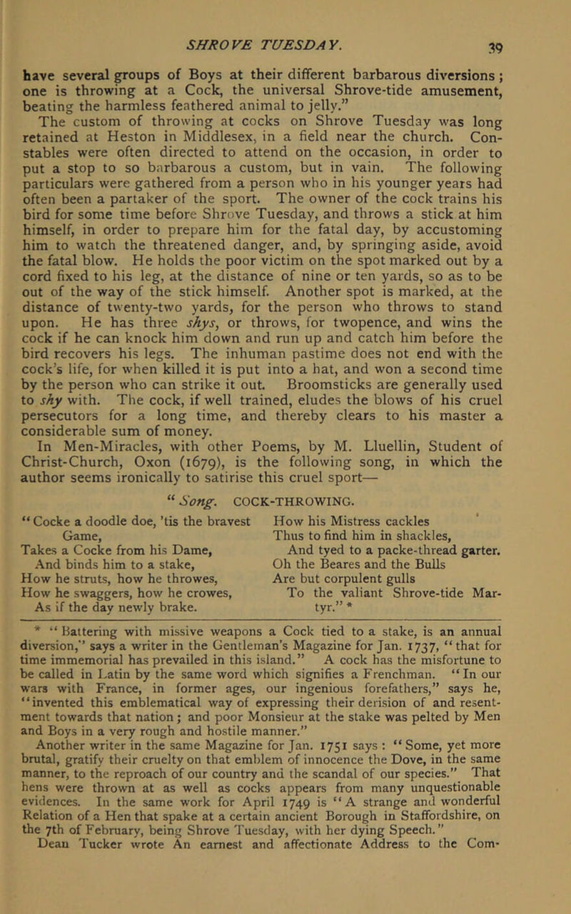 have several groups of Boys at their different barbarous diversions; one is throwing at a Cock, the universal Shrove-tide amusement, beating the harmless feathered animal to jelly.” The custom of throwing at cocks on Shrove Tuesday was long retained at Heston in Middlesex, in a field near the church. Con- stables were often directed to attend on the occasion, in order to put a stop to so barbarous a custom, but in vain. The following particulars were gathered from a person who in his younger years had often been a partaker of the sport. The owner of the cock trains his bird for some time before Shrove Tuesday, and throws a stick at him himself, in order to prepare him for the fatal day, by accustoming him to watch the threatened danger, and, by springing aside, avoid the fatal blow. He holds the poor victim on the spot marked out by a cord fixed to his leg, at the distance of nine or ten yards, so as to be out of the way of the stick himself. Another spot is marked, at the distance of twenty-two yards, for the person who throws to stand upon. He has three shys, or throws, for twopence, and wins the cock if he can knock him down and run up and catch him before the bird recovers his legs. The inhuman pastime does not end with the cock’s life, for when killed it is put into a hat, and won a second time by the person who can strike it out Broomsticks are generally used to shy with. The cock, if well trained, eludes the blows of his cruel persecutors for a long time, and thereby clears to his master a considerable sum of money. In Men-Miracles, with other Poems, by M. Lluellin, Student of Christ-Church, Oxon (1679), is the following song, in which the author seems ironically to satirise this cruel sport— “ Song. COCK-THROWING. “ Cocke a doodle doe, ’tis the bravest Game, Takes a Cocke from his Dame, .\nd binds him to a stake, How he struts, how he throwes. How he swaggers, how he crowes. As If the day newly brake. How his Mistress cackles Thus to find him in shackles, And tyed to a packe-thread garter. Oh the Beares and the Bulls Are but corpulent gulls To the valiant Shrove-tide Mar- tyr.” * * “ Battering with missive weapons a Cock tied to a stake, is an annual diversion,” says a writer in the Gentleman’s Magazine for Jan. 1737, “ that for time immemorial has prevailed in this island. ” A cock has the misfortune to be called in Latin by the same word which signifies a Frenchman. “In our wars with France, in former ages, our ingenious forefathers,” says he, “invented this emblematical way of expressing their deri.sion of and resent- ment towards that nation; and poor Monsieur at the stake was pelted by Men and Boys in a very rough and hostile manner.” Another writer in the same Magazine for Jan. 1751 says : “ Some, yet more brutal, gratify their cruelty on that emblem of innocence the Dove, in the same manner, to the reproach of our country and the scandal of our species.” That hens were thrown at as well as cocks appears from many unquestionable evidences. In the same work for April 1749 is “ A strange and wonderful Relation of a Hen that spake at a certain ancient Borough in Staffordshire, on the 7th of February, being Shrove Tuesday, with her dying Speech.” Dean Tucker wrote An earnest and affectionate Address to the Com-