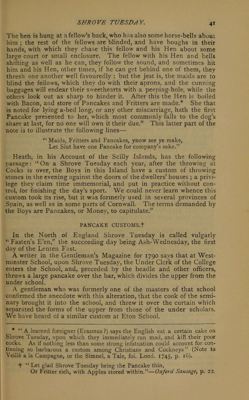 4* The hen is hung at a fellow’s back, who has also some horse-bells about him ; the rest of the fellows are blinded, and have boughs in their hands, with which they chase this fellow and his Hen about some large court or small enclosure. The fellow with his Hen and bells shifting as well as he can, they follow the sound, and sometimes hit him and his Hen, other times, if he can get behind one of them, they thresh one another well favouredly ; but the jest is, the maids are to blind the fellows, which they do with their aprons, and the cunning baggages will endear their sweethearts with a peeping-hole, while the others look out as sharp to hinder it. After this the Hen is boiled with Bacon, and store of Pancakes and Fritters are made.* She that is noted for lying a-bed long, or any other miscarriage, hath the first Pancake presented to her, which most commonly falls to the dog’s share at last, for no one will own it their due.” This latter part of the note is to illustrate the following lines— “ Maids, Fritters and Pancakes, ynow see ye make, Let Slut have one Pancake for company’s sake.” Heath, in his Account of the Scilly Islands, has the following passage: “On a Shrove Tuesday each year, after the throwing at Cocks is over, the Boys in this Island have a custom of throwing stones in the evening against the doors of the dwellers’ houses ; a privi- lege they claim time immemorial, and put in practice without con- trol, for finishing the day’s sport. We could never learn whence this custom took its rise, but it was formerly used in several provinces of Spain, as well as in some parts of Cornwall. The terms demanded by the Boys are Pancakes, or Money, to capitulate.” PANCAKE CUSTOMS.t In the North of England Shrove Tuesday is called vulgarly ‘•Fasten’s E’en,” the succeeding day being Ash-Wednesday, the first day of the Lenten Fast. A writer in the Gentleman’s Magazine for 1790 says that at West- minster School, upon Shrove Tuesday, the Under Clerk of the College enters the School, and, preceded by the beadle and other officers, throws a large pancake over the bar, which divides the upper from the under school. \ gentleman who was formerly one of the masters of that school confirmed the anecdote with this alteration, that the cook of the semi- nary brought it into the school, and threw it over the curtain which separated the forms of the upper from those of the under scholars. We have heard of a similar custom at Eton School. * “ A learned foreigner (Erasmus?) says the English eat a certain cake on Shrove Tuesday, upon which they immediately run mad, and kill their poor cocks. As if nothing less than some strong infatuation could account for con- tinuing so barbarous a custom among Christians and Cockneys” (Note to Veill^ a la Campagne, or the Simnel, a Tale, fol. Lond. 174S, p- 16). + “ Let glad Shrove Tuesday bring the Pancake thin, Or Fritter rich, with Apples stored within.”—Oxford Sausage, p. 22.