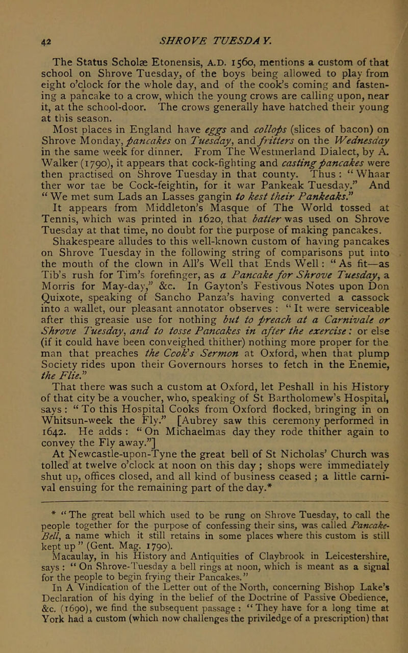 The Status Scholae Etonensis, A.D. 1560, mentions a custom of that school on Shrove Tuesday, of the boys being allowed to play from eight o’clock for the whole day, and of the cook’s coming and fasten- ing a pancake to a crow, which the young crows are calling upon, near it, at the school-door. The crows generally have hatched their young at this season. Most places in England have eggs and collops (slices of bacon) on Shrove yio’ad.diy, pancakes on Tuesday, and fritters on the Wednesday in the same week for dinner. From The Westmerland Dialect, by A. Walker (1790), it appears that cock-fighting and casting pancakes were then practised on Shrove Tuesday in that county. Thus : “ Whaar ther wor tae be Cock-feightin, for it war Pankeak Tuesday.” And “ We met sum Lads an Lasses gangin ta kest their Pankeaks.” It appears from Middleton’s Masque of The World tossed at Tennis, which was printed in 1620, that batter'nzs used on Shrove Tuesday at that time, no doubt for the purpose of making pancakes. Shakespeare alludes to this well-known custom of having pancakes on Shrove Tuesday in the following string of comparisons put into the mouth of the clown in All’s Well that Ends Well: “ As fit—as Tib’s rush for Tim’s forefinger, as a Pancake for Shrove Tuesday, a Morris for May-day,” &c. In Gayton’s Festivous Notes upon Don Quixote, speaking of Sancho Panza’s having converted a cassock into a wallet, our pleasant annotator observes : “ It were serviceable after this greasie use for nothing but to preach at a Carnivale or Shrove Tuesday, and to tosse Pancakes in after the exercise: or else (if it could have been conveighed thither) nothing more proper for the man that preaches the Cook’s Sermon at Oxford, when that plump Society rides upon their Governours horses to fetch in the Enemie, the Flie.” That there was such a custom at Oxford, let Peshall in his History of that city be a voucher, who, speaking of St Bartholomew’s Hospital, says: “To this Hospital Cooks from Oxford flocked, bringing in on Whitsun-week the Fly.” [Aubrey saw this ceremony performed in 1642. He adds : “On Michaelmas day they rode thither again to convey the Fly away.”] At Newcastle-upon-Tyne the great bell of St Nicholas’ Church was tolled at twelve o’clock at noon on this day ; shops were immediately shut up, offices closed, and all kind of business ceased ; a little carni- val ensuing for the remaining part of the day.* * “The great bell which used to be rung on Shrove Tuesday, to call the people together for the purpose of confessing their sins, was called Pancake- Bell, a name which it still retains in some places where this custom is still kept up” (Gent. Mag. 1790). Macaulay, in his History and Antiquities of Claybrook in Leicestershire, says : “ On Shrove-'l'uesday a bell rings at noon, which is meant as a signal for the people to begin frying their Pancakes. ” In A Vindication of the Letter out of the North, concerning Bishop Lake’s Declaration of his dying in the belief of the Doctrine of Passive Obedience, &c. (1690), we find the subsequent passage : “They have for a long time at York had a custom (which now challenges the priviledge of a prescription) that