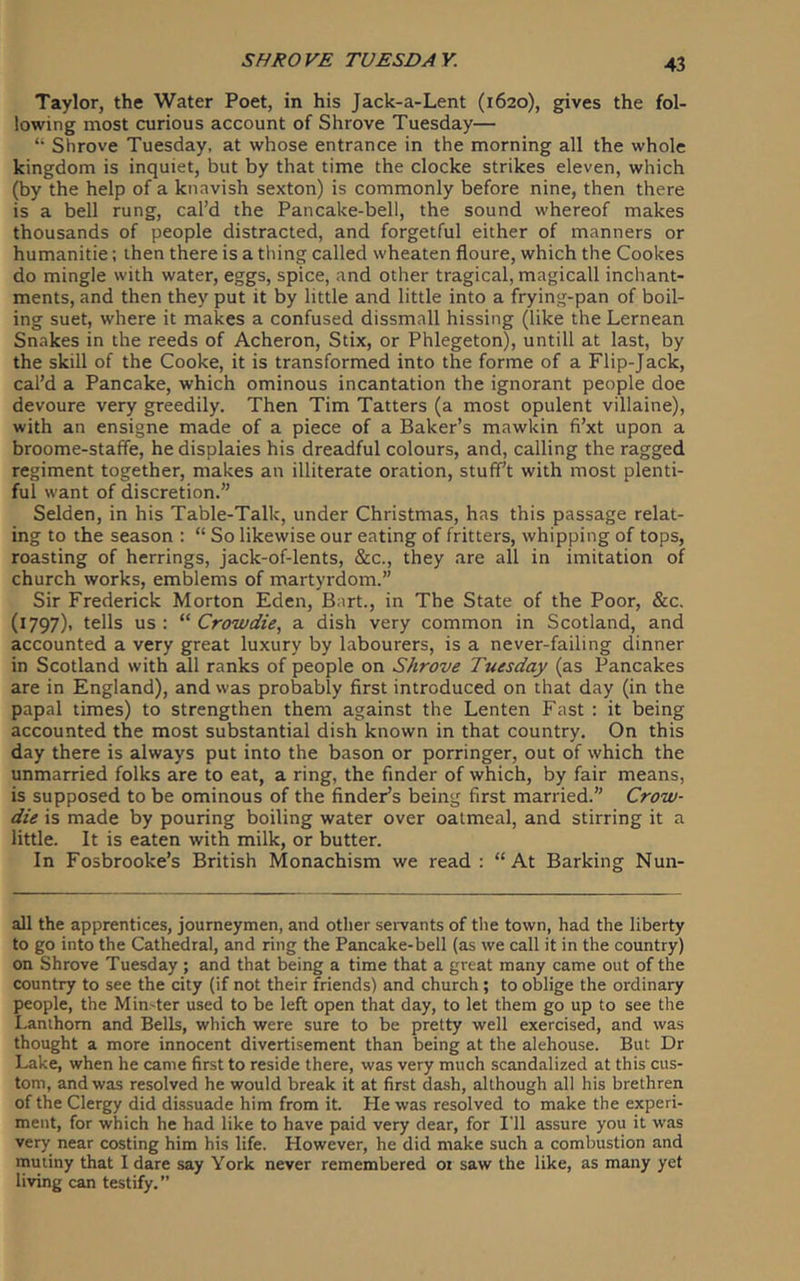 Taylor, the Water Poet, in his Jack-a-Lent (1620), gives the fol- lowing most curious account of Shrove Tuesday— “ Shrove Tuesday, at whose entrance in the morning all the whole kingdom is inquiet, but by that time the clocke strikes eleven, which (by the help of a knavish sexton) is commonly before nine, then there is a bell rung, cal’d the Pancake-bell, the sound whereof makes thousands of people distracted, and forgetful either of manners or humanitie; then there is a thing called wheaten floure, which the Cookes do mingle with water, eggs, spice, and other tragical, magicall inchant- ments, and then they put it by little and little into a frying-pan of boil- ing suet, where it makes a confused dissmall hissing (like the Lernean Snakes in the reeds of Acheron, Stix, or Phlegeton), untill at last, by the skill of the Cooke, it is transformed into the forme of a Flip-Jack, cal’d a Pancake, which ominous incantation the ignorant people doe devoure very greedily. Then Tim Tatters (a most opulent villaine), with an ensigne made of a piece of a Baker’s mawkin fi’xt upon a broome-staffe, he displaies his dreadful colours, and, calling the ragged regiment together, makes an illiterate oration, stuff’t with most plenti- ful want of discretion.” Selden, in his Table-Talk, under Christmas, has this passage relat- ing to the season : “ So likewise our eating of fritters, whipping of tops, roasting of herrings, jack-of-lents, &c., they are all in imitation of church works, emblems of martyrdom.” Sir Frederick Morton Eden, Bart., in The State of the Poor, &c. (1797), tells us: Crowdie, a dish very common in Scotland, and accounted a very great luxury by labourers, is a never-failing dinner in Scotland with all ranks of people on Shrove Tuesday (as Pancakes are in England), and was probably first introduced on that day (in the papal times) to strengthen them against the Lenten Fast : it being accounted the most substantial dish known in that country. On this day there is always put into the bason or porringer, out of which the unmarried folks are to eat, a ring, the finder of which, by fair means, is supposed to be ominous of the finder’s being first married.” Crow- die is made by pouring boiling water over oatmeal, and stirring it a little. It is eaten with milk, or butter. In Fosbrooke’s British Monachism we read : “At Barking Nun- all the apprentices, journeymen, and other servants of tlie town, had the liberty to go into the Cathedral, and ring the Pancake-bell (as we call it in the country) on Shrove Tuesday ; and that being a time that a great many came out of the country to see the city (if not their friends) and church; to oblige the ordinary people, the Min-ter used to be left open that day, to let them go up to see the Lanthom and Bells, which were sure to be pretty well exercised, and was thought a more innocent divertisement than being at the alehouse. But Dr Lake, when he came first to reside there, was very much scandalized at this cus- tom, and was resolved he would break it at first dash, although all his brethren of the Clergy did dissuade him from it. He was resolved to make the experi- ment, for which he had like to have paid very dear, for I'll assure you it was very near costing him his life. However, he did make such a combustion and mutiny that I dare say York never remembered oi saw the like, as many yet living can testify.”