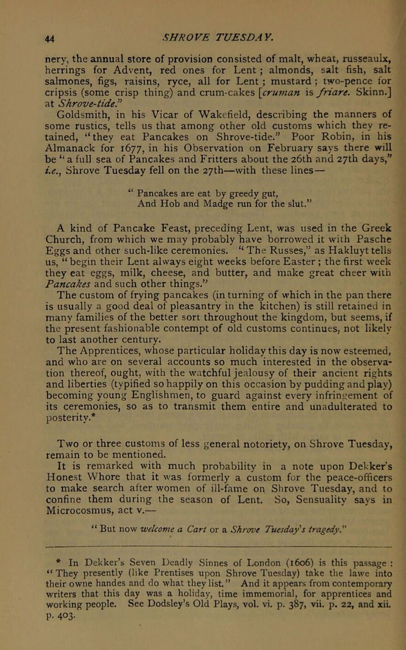 nery, the annual store of provision consisted of malt, wheat, russeaulx, herrings for Advent, red ones for Lent ; almonds, salt fish, salt salmones, figs, raisins, ryce, all for Lent ; mustard ; two-pence for cripsis (some crisp thing) and crum-cakes \cruman is friare. Skinn.] at Shrove-tide.^' Goldsmith, in his Vicar of Wakefield, describing the manners of some rustics, tells us that among other old customs which they re- tained, “they eat Pancakes on Shrove-tide.” Poor Robin, in his Almanack for 1677, in his Observation on February says there will be “a full sea of Pancakes and Fritters about the 26th and 27th days,” /.(?., Shrove Tuesday fell on the 27th—with these lines— “ Pancakes are eat by greedy gut. And Hob and Madge run for the slut.” A kind of Pancake Feast, preceding Lent, was used in the Greek Church, from which we may probably have borrowed it with Pasche Eggs and other such-like ceremonies. “ The Russes,” as Hakluyt tells us, “ begin their Lent always eight weeks before Easter ; the first week they eat eggs, milk, cheese, and butter, and make great cheer with Pancakes and such other things.” The custom of frying pancakes (in turning of which in the pan there is usually a good deal of pleasantry in the kitchen) is still retained in many families of the better sort throughout the kingdom, but seems, if the present fashionable contempt of old customs continues, not likely to last another century. The Apprentices, whose particular holiday this day is now esteemed, and who are on several accounts so much interested in the observa- tion thereof, ought, with the watchful jealousy of their ancient rights and liberties (typified so happily on this occasion by pudding and play) becoming young Englishmen, to guard against every infringement of its ceremonies, so as to transmit them entire and unadulterated to posterity.* Two or three customs of less general notoriety, on Shrove Tuesday, remain to be mentioned. It is remarked with much probability in a note upon Dekker’s Honest Whore that it was formerly a custom for the peace-officers to make search after women of ill-fame on Shrove Tuesday, and to confine them during the season of Lent. So, Sensuality says in Microcosmus, act v.— “ But now welcome a Cart or a Shrove Tuesday's tragedy. * In Dekker’s Seven Deadly Sinnes of London (1606) is this passage : “ They presently (like Prentises upon Shrove Tuesday) take the lawe into their owne handes and do what they list.” And it appears from contemporary writers that this day was a holiday, time immemorial, for apprentices and working people. See Dodsley’s Old Plays, vol. vi. p. 387, vii. p. 22, and xii. p. 403.
