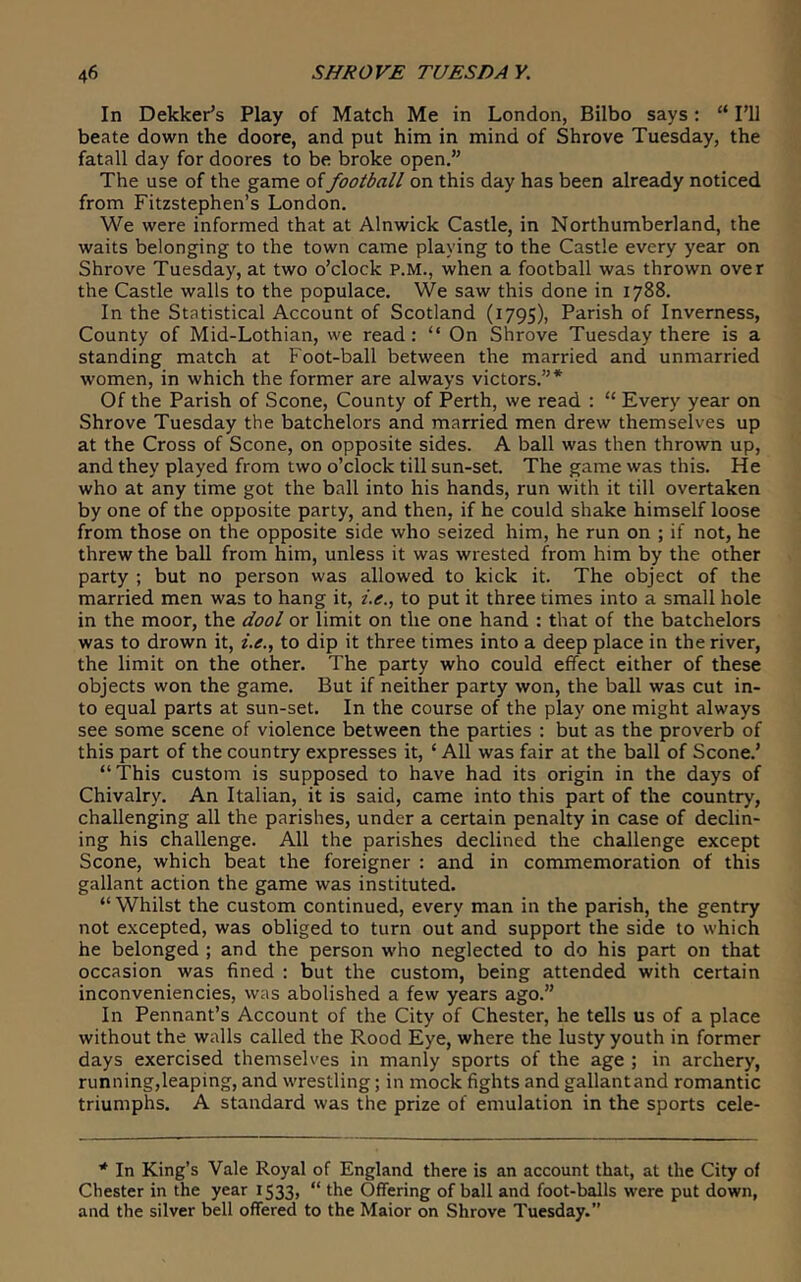 In Dekker’s Play of Match Me in London, Bilbo says: “ I’ll beate down the doore, and put him in mind of Shrove Tuesday, the fatall day for doores to be broke open.” The use of the game of football on this day has been already noticed from Fitzstephen’s London. We were informed that at Alnwick Castle, in Northumberland, the waits belonging to the town came playing to the Castle every year on Shrove Tuesday, at two o’clock P.M., when a football was thrown over the Castle walls to the populace. We saw this done in 1788. In the Statistical Account of Scotland (1795), Parish of Inverness, County of Mid-Lothian, we read: “ On Shrove Tuesday there is a standing match at Foot-ball between the married and unmarried women, in which the former are always victors.”* Of the Parish of Scone, County of Perth, we read : “ Every year on Shrove Tuesday the batchelors and married men drew themselves up at the Cross of Scone, on opposite sides. A ball was then thrown up, and they played from two o’clock till sun-set. The game was this. He who at any time got the ball into his hands, run with it till overtaken by one of the opposite party, and then, if he could shake himself loose from those on the opposite side who seized him, he run on ; if not, he threw the ball from him, unless it was wrested from him by the other party ; but no person was allowed to kick it. The object of the married men was to hang it, i.e., to put it three times into a small hole in the moor, the dool or limit on the one hand : that of the batchelors was to drown it, i.e., to dip it three times into a deep place in the river, the limit on the other. The party who could effect either of these objects won the game. But if neither party won, the ball was cut in- to equal parts at sun-set. In the course of the play one might always see some scene of violence between the parties : but as the proverb of this part of the country expresses it, ‘ All was fair at the ball of Scone.’ “This custom is supposed to have had its origin in the days of Chivalry. An Italian, it is said, came into this part of the country, challenging all the parishes, under a certain penalty in case of declin- ing his challenge. All the parishes declined the challenge except Scone, which beat the foreigner : and in commemoration of this gallant action the game was instituted. “Whilst the custom continued, every man in the parish, the gentry not excepted, was obliged to turn out and support the side to which he belonged ; and the person who neglected to do his part on that occasion was fined : but the custom, being attended with certain inconveniencies, was abolished a few years ago.” In Pennant’s Account of the City of Chester, he tells us of a place without the walls called the Rood Eye, where the lusty youth in former days exercised themselves in manly sports of the age ; in archery, running,leaping, and wrestling; in mock fights and gallant and romantic triumphs. A standard was the prize of emulation in the sports cele- * In King’s Vale Royal of England there is an account that, at the City of Chester in the year 1533, “ the Offering of ball and foot-balls were put down, and the silver bell offered to the Maior on Shrove Tuesday.”