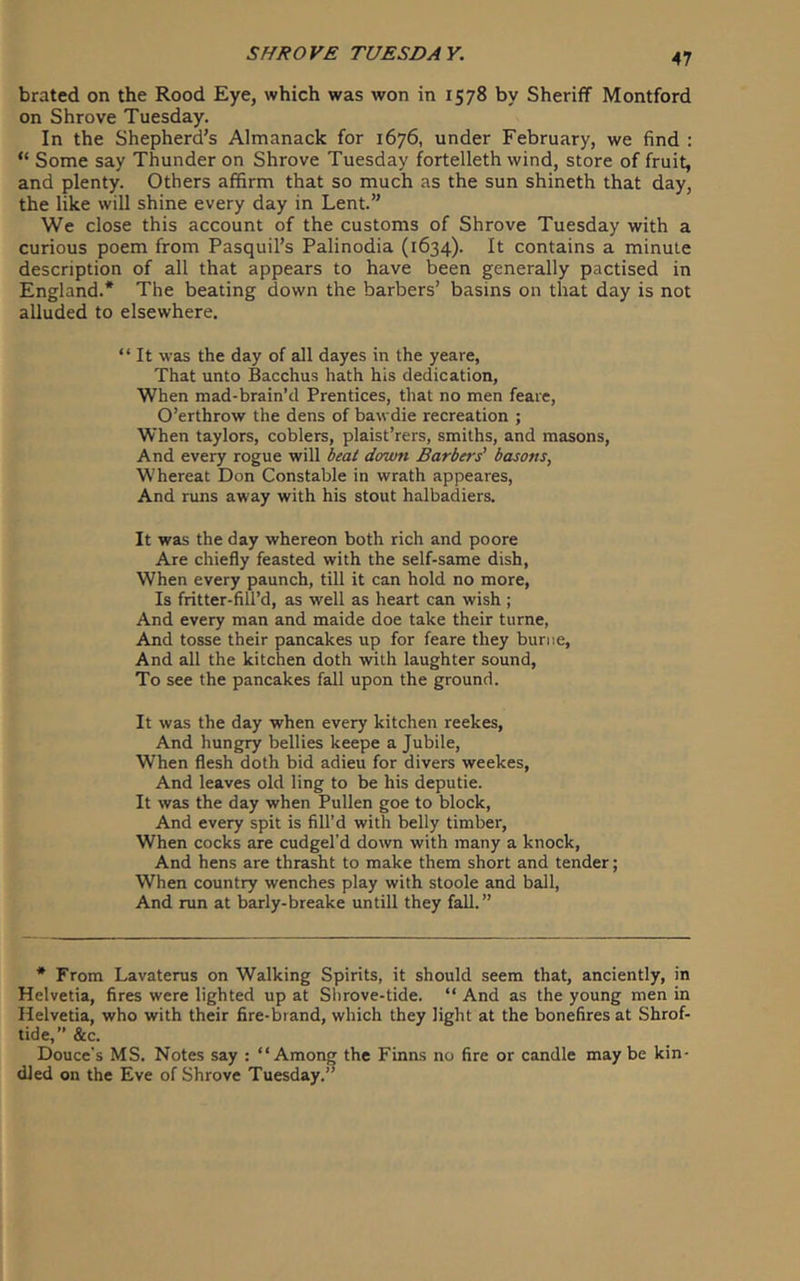 brated on the Rood Eye, which was won in 1578 by Sheriff Montford on Shrove Tuesday. In the Shepherd’s Almanack for 1676, under February, we find : “ Some say Thunder on Shrove Tuesday fortelleth wind, store of fruit, and plenty. Others affirm that so much as the sun shineth that day, the like will shine every day in Lent.” We close this account of the customs of Shrove Tuesday with a curious poem from Pasquil’s Palinodia (1634). It contains a minute description of all that appears to have been generally pactised in England.* The beating down the barbers’ basins on that day is not alluded to elsewhere. “ It was the day of all dayes in the yeare, That unto Bacchus hath his dedication, When mad-brain’d Prentices, that no men feaie, O’erthrow the dens of bawdie recreation ; When taylors, coblers, plaist’rers, smiths, and masons. And every rogue will down Barbers' basons, Whereat Don Constable in wrath appeares, And runs away with his stout halbadiers. It was the day whereon both rich and poore Are chiefly feasted with the self-same dish, When every paunch, till it can hold no more, Is fritter-fill’d, as well as heart can wish ; And every man and maide doe take their turne. And tosse their pancakes up for feare they buriie, And all the kitchen doth with laughter sound, To see the pancakes fall upon the ground. It was the day when every kitchen reekes, And hungry bellies keepe a Jubile, When flesh doth bid adieu for divers weekes, And leaves old ling to be his deputie. It was the day when Pullen goe to block. And every spit is fill’d with belly timber, When cocks are cudgel’d down with many a knock, And hens are thrasht to make them short and tender; When country wenches play with stoole and ball, And run at barly-breake untill they fall.” * From Lavaterus on Walking Spirits, it should seem that, anciently, in Helvetia, fires were lighted up at Slirove-tide. “ And as the young men in Helvetia, who with their fire-brand, which they light at the bonefires at Shrof- tide,” &c. Douce's MS. Notes say : “Among the Finns no fire or candle may be kin- dled on the Eve of Shrove Tuesday.”