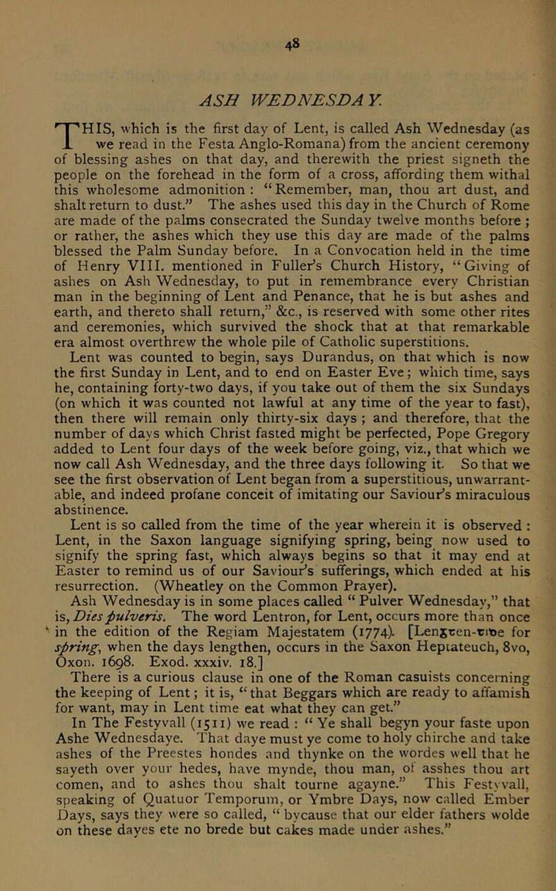 ASB WEDNESDAY. This, which is the first day of Lent, is called Ash Wednesday (as we read in the Festa Anglo-Romana) from the ancient ceremony of blessing ashes on that day, and therewith the priest signeth the people on the forehead in the form of a cross, affording them withal this wholesome admonition: “Remember, man, thou art dust, and shalt return to dust.” The ashes used this day in the Church of Rome are made of the palms consecrated the Sunday twelve months before ; or rather, the ashes which they use this day are made of the palms blessed the Palm Sunday before. In a Convocation held in the time of Henry VIII. mentioned in Fuller’s Church History, “Giving of ashes on Ash Wednesday, to put in remembrance every Christian man in the beginning of Lent and Penance, that he is but ashes and earth, and thereto shall return,” &c., is reserved with some other rites and ceremonies, which survived the shock that at that remarkable era almost overthrew the whole pile of Catholic superstitions. Lent was counted to begin, says Durandus, on that which is now the first Sunday in Lent, and to end on Easter Eve; which time, says he, containing forty-two days, if you take out of them the six Sundays (on which it was counted not lawful at any time of the year to fast), then there will remain only thirty-six days ; and therefore, that the number of days which Christ fasted might be perfected, Pope Gregory added to Lent four days of the week before going, viz., that which we now call Ash Wednesday, and the three days following it. So that we see the first observation of Lent began from a superstitious, unwarrant- able, and indeed profane conceit of imitating our Saviour’s miraculous abstinence. Lent is so called from the time of the year wherein it is observed : Lent, in the Saxon language signifying spring, being now used to signify the spring fast, which always begins so that it may end at Easter to remind us of our Saviour’s sufferings, which ended at his resurrection. (Wheatley on the Common Prayer). Ash Wednesday is in some places called “ Pulver Wednesday,” that is. Diespulveris. The word Lentron, for Lent, occurs more than once ‘ in the edition of the Regiam Majestatem (1774). [Lenscen-rme for spring, when the days lengthen, occurs in the Saxon Heptateuch, 8vo, Oxon. 1698. Exod. xxxiv. 18.] There is a curious clause in one of the Roman casuists concerning the keeping of Lent; it is, “ that Beggars which are ready to affamish for want, may in Lent time eat what they can get.” In The Festyvall (1511) we read : “ Ye shall begyn your faste upon Ashe Wednesdaye. That daye must ye come to holy chirche and take ashes of the Preestes hondes and thynke on the wordes well that he sayeth over your hedes, have mynde, thou man, ol asshes thou art comen, and to ashes thou shalt tourne agayne.” This Festyvall, speaking of Quatuor Temporum, or Ymbre Days, now called Ember Days, says they were so called, “ bycause that our elder fathers wolde on these dayes ete no brede but cakes made under ashes.”