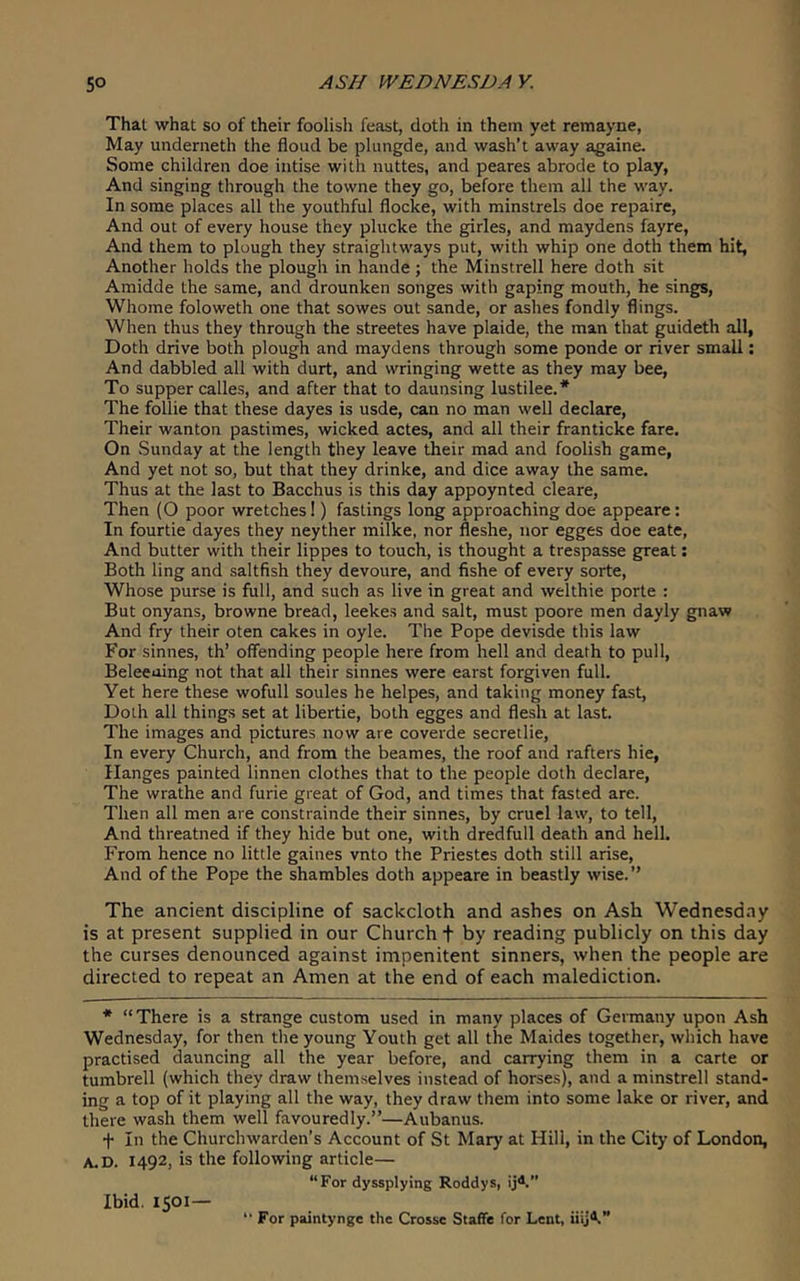 That what so of their foolisli feast, doth in them yet remayne, May underneth the flood be plungde, and wash’t away againe. Some children doe intise with nuttes, and peares abrode to play, And singing through the towne they go, before them all the way. In some places all the youthful flocke, with minstrels doe repaire. And out of every house they plucke the girles, and maydens fayre, And them to plough they straightways put, with whip one doth them hit, Another holds the plough in hande ; the Minstrell here doth sit Amidde the same, and drounken songes with gaping mouth, he sings, Whome foloweth one that sowes out sande, or ashes fondly flings. When thus they through the streetes have plaide, the man that guideth all, Doth drive both plough and maydens through some ponde or river small; And dabbled all with durt, and wringing wette as they may bee. To supper calles, and after that to daunsing lustilee.* The follie that these dayes is usde, can no man well declare. Their wanton pastimes, wicked actes, and all their franticke fare. On Sunday at the length they leave their mad and foolish game. And yet not so, but that they drinke, and dice away the same. Thus at the last to Bacchus is this day appoynted cleare. Then (O poor wretches!) fastings long approaching doe appeare: In fourtie dayes they neyther milke, nor fleshe, nor egges doe eate. And butter with their lippes to touch, is thought a trespasse great; Both ling and saltfish they devoure, and fishe of every sorte. Whose purse is full, and such as live in great and welthie porte : But onyans, browne bread, leekes and salt, must poore men dayly gnaw And fry their oten cakes in oyle. The Pope devisde this law For sinnes, th’ offending people here from hell and death to pull, Beleeoing not that all their sinnes were earst forgiven full. Yet here these wofull soules he helpes, and taking money fast, Doth all things set at libertie, both egges and flesh at last. The images and pictures now are coverde secretlie. In every Church, and from the beames, the roof and rafters hie, Ilanges painted linnen clothes that to the people doth declare. The wrathe and furie great of God, and times that fasted are. Then all men are constrainde their sinnes, by cruel law, to tell, And threatned if they hide but one, with dredfull death and hell. From hence no little gaines vnto the Priestes doth still arise. And of the Pope the shambles doth appeare in beastly wise.” The ancient discipline of sackcloth and ashes on Ash Wednesday is at present supplied in our Church t by reading publicly on this day the curses denounced against impenitent sinners, when the people are directed to repeat an Amen at the end of each malediction. * “There is a strange custom used in many places of Germany upon Ash Wednesday, for then the young Youth get all the Maides together, which have practised dauncing all the year before, and carrying them in a carte or tumbrell (which they draw themselves instead of horses), and a minstrell stand- ing a top of it playing all the way, they draw them into some lake or river, and there wash them well favouredly.”—Aubanus. f In the Churchwarden’s Account of St Mary at Hill, in the City of London, A.D. 1492, is the following article— “For dyssplying Roddys, ij4” Ibid. 1501—  For paintynge the Crosse Staffe for Lent, iiij®.