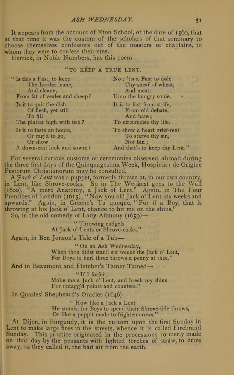 It appears from the account of Eton School, of the date of 1560, that at that time it was the custom of the scholars of that seminary to choose themselves confessors out of the masters or chaplains, to whom they were to confess their sins. Herrick, in Noble Numbers, has this poem— “to KfiEP A TRUE LENT. “ Is this a Fast, to keep The Larder leane, And cleane. From fat of veales and sheep ? Is it to quit the dish Of flesh, yet still To fill The platter high with fish ? Is it to faste an houre. Or rag'd to go, Or show A down-cast look and sowre ? No ; ’tis a Fast to dole Thy sheaf of wheat. And meat, Unto the hungry soule. It is to fast from strife, From old debate. And hate; To circumcise thy life. To show a heart grief-rent To starve thy sin. Not bin; And that’s to keep thy Lent. ” For several curious customs or ceremonies observed abroad during the three first days of the Quinquagesima Week, Hospinian de Origine Festorum Christianorum may be consulted. A Jack-o'-Lent was a puppet, formerly thrown at, in our own country, in Lent, like Shrove-cocks. So in The Weakest goes to the Wall (1600), “A mere Anatomy, a Jack of Lent.” Again, in The Four Prentices of London (1615), “Now you old Jack of Lent, six weeks and upwards.” Again, in Greene’s Tu quoque, “ For if a Boy, that is throwing at his Jack o’ Lent, chance to hit me on the shins.” So, in the old comedy of Lady Alimony (1659)— “ Throwing cudgels At Jack-o’-Lents or Shrove-cocks.” Again, in Ben Jonson’s Tale of a Tub— “ On an Ash Wednesday, When thou didst stand six weeks the Jack o’ Lent, For Boys to hurl three throws a penny at thee.” And in Beaumont and Fletcher’s Tamer Tamed— “ If I forfeit, Make me a Jack o’ Lent, and break my shins For untagg’d points and counters.” In Quarles’ Shepheard’s Oracles (1646)— “ How like a Jack a Lent He stands, for Boys to spend their Shrove-tide throws, Or like a puppit made to frighten crows.” At Dijon, in Burgundy, it is the custom upon the first Sunday in Lent to make large fires in the streets, whence it is called Firebrand Sunday. This practice originated in the processions formerly made on that day by the peasants with lighted torches of straw, to drive away, as they called it, the bad air from the earth.