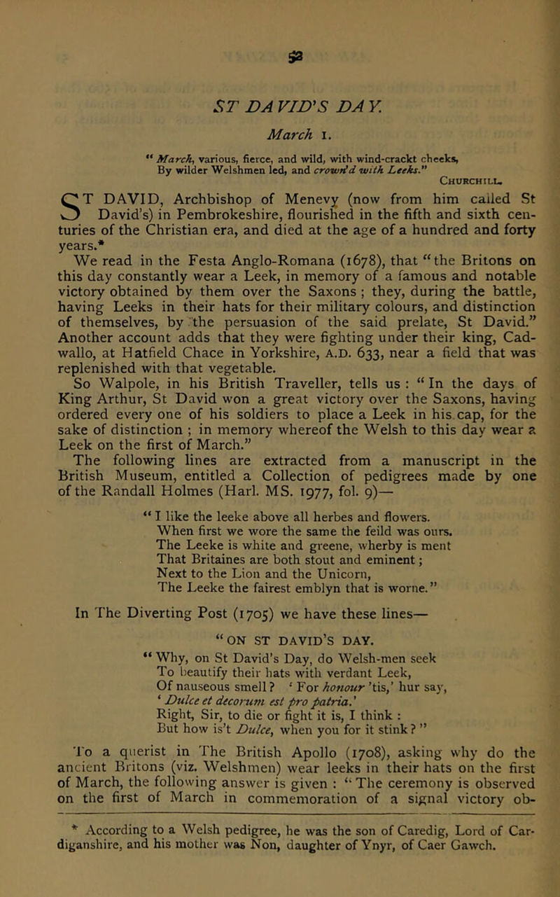 ST DA VJD’S DA K March i. March, various, fierce, and wild, with wind-craclct cheeks, By wilder Welshmen led, and crowtid with Leeks.” Churchilu ST DAVID, Archbishop of Menevy (now from him called St David’s) in Pembrokeshire, flourished in the fifth and sixth cen- turies of the Christian era, and died at the age of a hundred and forty years.* We read in the Festa Anglo-Romana (1678), that “the Britons on this day constantly wear a Leek, in memory of a famous and notable victory obtained by them over the Saxons ; they, during the battle, having Leeks in their hats for their military colours, and distinction of themselves, by the persuasion of the said prelate, St David.” Another account adds that they were fighting under their king, Cad- wallo, at Hatfield Chace in Yorkshire, A.D. 633, near a field that was replenished with that vegetable. So Walpole, in his British Traveller, tells us : “ In the days of King Arthur, St David won a great victory over the Saxons, having ordered every one of his soldiers to place a Leek in his cap, for the sake of distinction ; in memory whereof the Welsh to this day wear a Leek on the first of March.” The following lines are extracted from a manuscript in the British Museum, entitled a Collection of pedigrees made by one of the Randall Holmes (Harl. MS. 1977, fol. 9)— “ I like the leeke above all herbes and flowers. When first we wore the same the feild was ours. The Leeke is white and greene, wherby is ment That Britaines are both stout and eminent; Next to the Lion and the Unicorn, The Leeke the fairest emblyn that is worne. ” In The Diverting Post (1705) we have these lines— “ON ST DAVID’S DAY. “ Why, on St David’s Day, do Welsh-men seek To l)eautify their hats with verdant Leek, Of nauseous smell ? ‘ For honour ’tis,’ hur say, ‘ Duke et decorum est pro patria.' Right, Sir, to die or fight it is, I think : But how is’t Duke, when you for it stink ? ” To a querist in The British Apollo (1708), asking why do the ancient Britons (viz. Welshmen) wear leeks in their hats on the first of March, the following answer is given : “ The ceremony is observed on the first of March in commemoration of a signal victory ob- * According to a Welsh pedigree, he was the son of Caredig, Lord of Car- diganshire, and his mother was Non, daughter of Ynyr, of Caer Gawch.