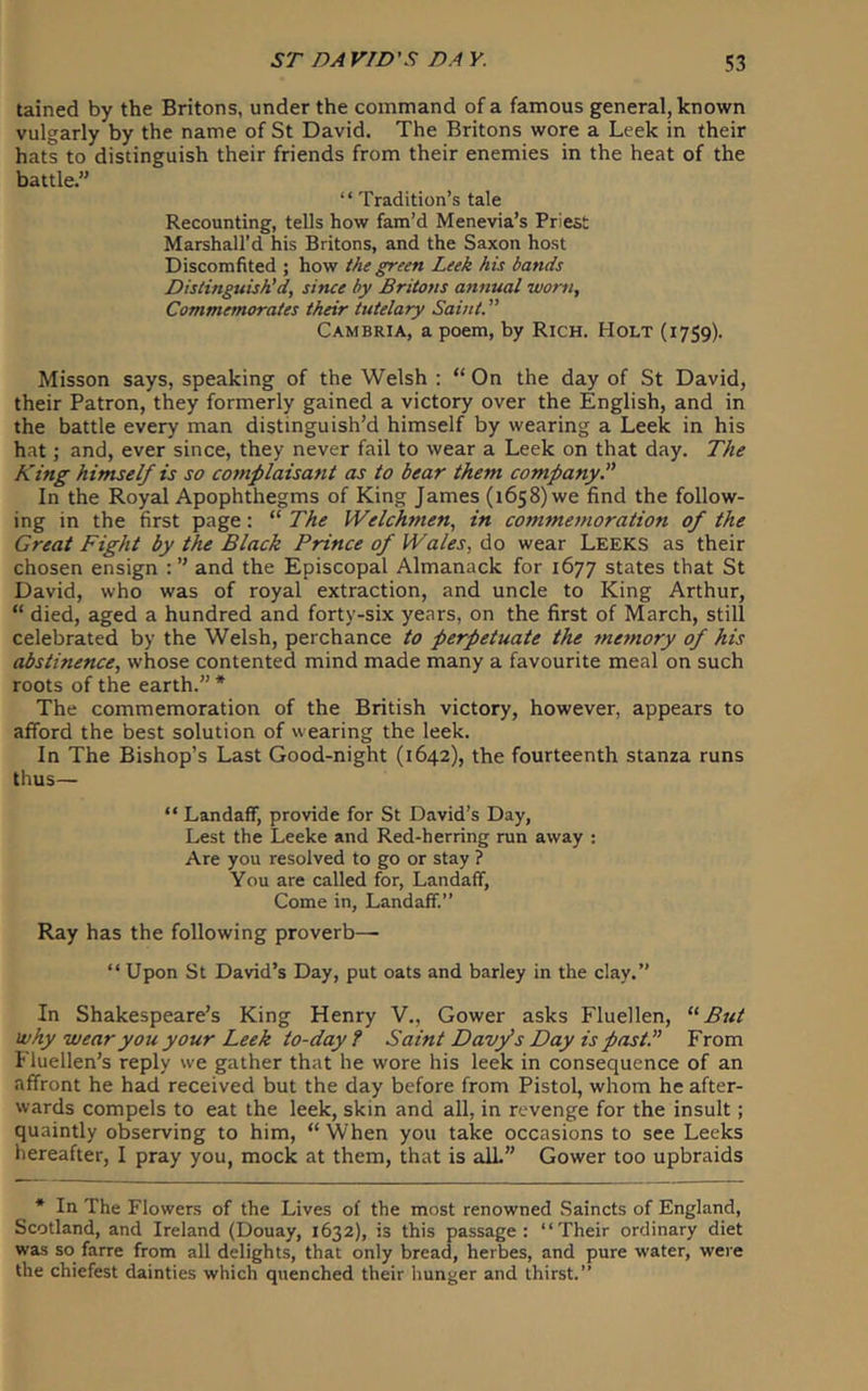 tained by the Britons, under the command of a famous general, known vulgarly by the name of St David. The Britons wore a Leek in their hats to distinguish their friends from their enemies in the heat of the battle.” “ Tradition’s tale Recounting, tells how fam’d Menevia’s Priest Marshall’d his Britons, and the Saxon host Discomfited ; how the green Leek his bands Distinguish'd, since by Britons annual worn. Commemorates their tutelary Saint. ” Cambria, a poem, by Rich. Holt (1759). Misson says, speaking of the Welsh : “ On the day of St David, their Patron, they formerly gained a victory over the English, and in the battle every man distinguish’d himself by wearing a Leek in his hat; and, ever since, they never fail to wear a Leek on that day. The King himself is so complaisant as to bear them company. In the Royal Apophthegms of King James (1658) we find the follow- ing in the first page: “ The Welchmen, in comtnemoration of the Great Fight by the Black Prince of Wales, diO wear Leeks as their chosen ensign and the Episcopal Almanack for 1677 states that St David, who was of royal extraction, and uncle to King Arthur, “ died, aged a hundred and forty-six years, on the first of March, still celebrated by the Welsh, perchance to perpetuate the memory of his abstinence, whose contented mind made many a favourite meal on such roots of the earth.” * The commemoration of the British victory, however, appears to afford the best solution of wearing the leek. In The Bishop’s Last Good-night (1642), the fourteenth stanza runs thus— “ Landaff, provide for St David’s Day, Lest the Leeke and Red-herring run away ; Are you resolved to go or stay ? You are called for, Landaff, Come in, Landaff.” Ray has the following proverb— “ Upon St David’s Day, put oats and barley in the clay.” In Shakespeare’s King Henry V., Gower asks Fluellen, But why wear you your Leek to-day ? Saint Davfs Day is past.” From Fluellen’s reply we gather that he wore his leek in consequence of an affront he had received but the day before from Pistol, whom he after- wards compels to eat the leek, skin and all, in revenge for the insult; quaintly observing to him, “ When you take occasions to see Leeks hereafter, I pray you, mock at them, that is alL” Gower too upbraids * In The Flowers of the Lives of the most renowned Saincts of England, Scotland, and Ireland (Douay, 1632), is this passage: “Their ordinary diet was so farre from all delights, that only bread, herbes, and pure water, were the chiefest dainties which quenched their hunger and thirst.”
