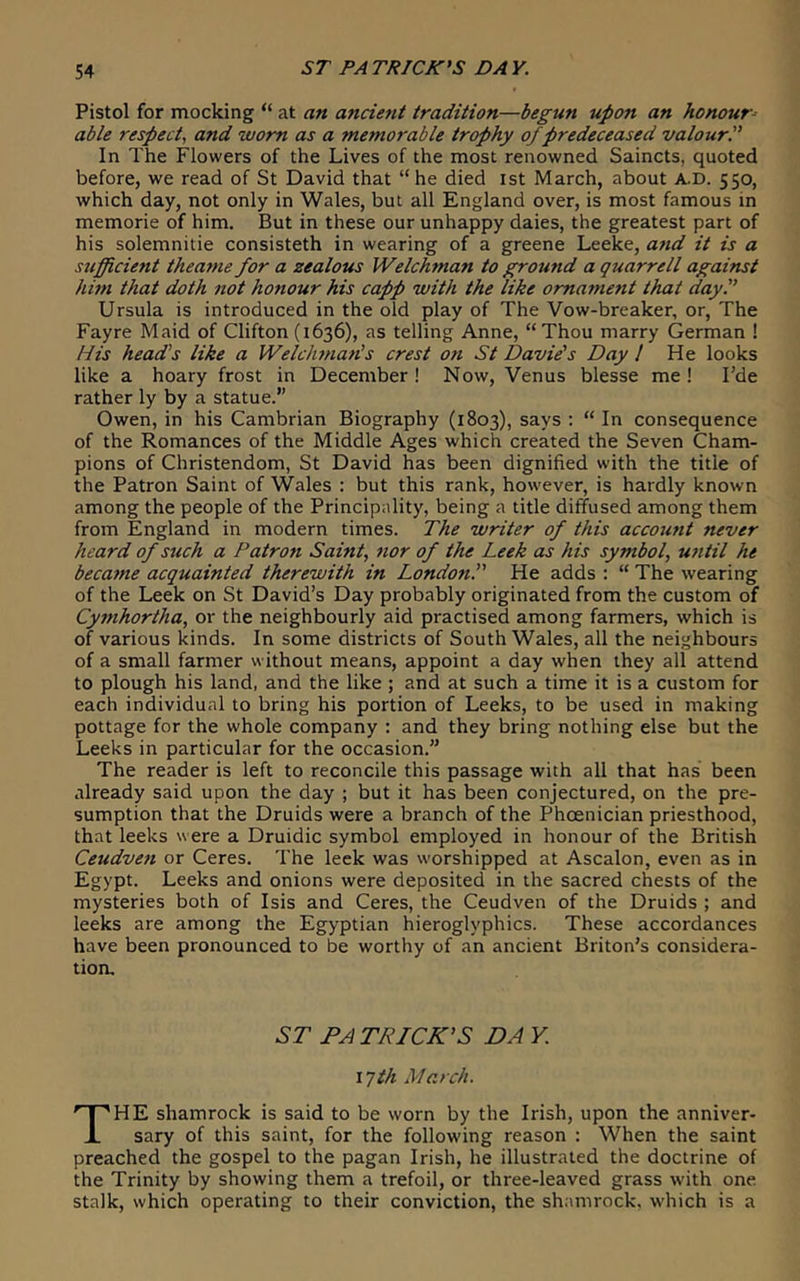 ST PATRICK'S DAY. Pistol for mocking “ at an ancieyit tradition—begun upon an honour- able respect, and worn as a memorable trophy of predeceased valourP In The Flowers of the Lives of the most renowned Saincts, quoted before, we read of St David that “he died ist March, about A.D. 550, which day, not only in Wales, but all England over, is most famous in memorie of him. But in these our unhappy daies, the greatest part of his solemnitie consisteth in wearing of a greene Leeke, and it is a sufficient theame for a zealous Welchman to ground a quarrell agaimt him that doth not honour his capp with the like ornament that day. Ursula is introduced in the old play of The Vow-breaker, or. The Fayre Maid of Clifton (1636), as telling Anne, “Thou marry German ! His head’s like a Welclmian's crest on St Davie's Day / He looks like a hoary frost in December! Now, Venus blesse me I Fde rather ly by a statue.” Owen, in his Cambrian Biography (1803), says : “ In consequence of the Romances of the Middle Ages which created the Seven Cham- pions of Christendom, St David has been dignified with the title of the Patron Saint of Wales : but this rank, however, is hardly known among the people of the Principality, being a title diffused among them from England in modern times. The writer of this account never heard of such a Patro7i Saint, nor of the Leek as his symbol, until he beca^ne acquainted therewith in Londoti. He adds : “ The wearing of the Leek on St David’s Day probably originated from the custom of Cymhortha, or the neighbourly aid practised among farmers, which is of various kinds. In some districts of South Wales, all the neighbours of a small farmer without means, appoint a day when they all attend to plough his land, and the like ; and at such a time it is a custom for each individual to bring his portion of Leeks, to be used in making pottage for the whole company : and they bring nothing else but the Leeks in particular for the occasion.” The reader is left to reconcile this passage with all that has been already said upon the day ; but it has been conjectured, on the pre- sumption that the Druids were a branch of the Phoenician priesthood, that leeks were a Druidic symbol employed in honour of the British Ceudven or Ceres. The leek was worshipped at Ascalon, even as in Egypt. Leeks and onions were deposited in the sacred chests of the mysteries both of Isis and Ceres, the Ceudven of the Druids ; and leeks are among the Egyptian hieroglyphics. These accordances have been pronounced to be worthy of an ancient Briton’s considera- tion. ST PATRICK'S DA Y. I Jih March. HE shamrock is said to be worn by the Irish, upon the anniver- i sary of this saint, for the following reason : When the saint preached the gospel to the pagan Irish, he illustrated the doctrine of the Trinity by showing them a trefoil, or three-leaved grass with one stalk, which operating to their conviction, the shamrock, which is a