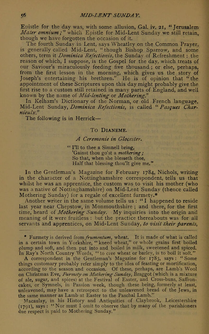 Epistle for the day was, with some allusion, Gal. iv, 21, “Jerusalem Mater omniumwhich Epistle for Mid-Lent Sunday we still retain, though we have forgotten the occasion of it. The fourth Sunday in Lent, says Wheatley on the Common Prayer, is generally called Mid-Lent, “ though Bishop Sparrow, and some others, term it Dominica Refectionis^ the Sunday of Refreshment: the reason of which, I suppose, is the Gospel for the day, which treats of our Saviour’s miraculously feeding five thousand ; or else, perhaps, from the first lesson in the morning, which gives us the story of Joseph’s entertaining his brethren.” He is of opinion that “the appointment of these Scriptures upon this day might probably give the first rise to a custom still retained in many parts of England, and well known by the name of Mid-lefiling or Mothering^ In Kelham’s Dictionary of the Norman, or old French language, Mid-Lent Sunday, Dominica Refectionis, is called “ Pasques Char- nieulx” The following is in Herrick— To Dianeme. A Ceremonie in Glocester. “ I’ll to thee a Simnell bring, ’Gainst thou go’st a mothering; So that, when she blesseth thee, Half that blessing thou’lt give me.” In the Gentleman’s Magazine for February 1784, Nichols, writing in the character of a Nottinghamshire correspondent, tells us that whilst he was an apprentice, the custom was to visit his mother (who was a native of Nottinghamshire) on Mid-Lent Sunday (thence called Mothering Sunday) for a regale of excellent furmety.* Another writer in the same volume tells us : “I happened to reside last year near Chepstow, in Monmouthshire ; and there, for the first time, heard of Mothering Sunday. My inquiries into the origin and meaning of it were fruitless : but the practice thereabouts was for all servants and apprentices, on Mid-Lent Sunday, to visit their parents. * Furmety is deiived from frumtntum, wheat. It is made of what is called in a certain town in Yorkshire, “kneed wheat,” or whole grains first boiled plump and soft, and then put into and boiled in milk, sweetened and spiced. In Ray’s North Country Words, “ to cree wheat or barley, is to boil it soft.” A correspondent in the Gentleman’s Magazine for 1783, says: “Some things customary probably refer simply to the idea of feasting or mortification, according to the season and occasion. Of these, perhaps, are Lamb's Wool on Christmas Eve, Furmety on Mothering Sunday, Braggot (which is a mixture of ale, sugar, and spices) at the Festival of Easter, and Cross-buns, Saffron- cakes, or Symnels, in Passion week, though these being, formerly at least, unleavened, may have a retrospect to the unleavened bread of the Jews, in the same manner as Lamb at Easter to the Paschal Lamb.” Macaulay, in his History and Antiquities of Clay brook, Leiceslei-shire (1791), says : “Nor must I omit to observe that by many of the parishioners due respect is paid to Mothering Sunday.”