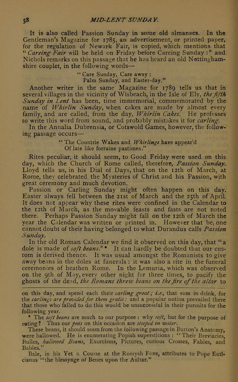 It is also called Passion Sunday in some old almanacs. In the Gentleman’s Magazine for 1785, an advertisement, or printed paper, for the regulation of Newark Fair, is copied, which mentions that “ Careing Fair will be held on Friday before Careing Sunday and Nichols remarks on this passage that he has heard an old Nottingham- shire couplet, in the following words— “ Care Sunday, Care away ; Palm Sunday, and Easter-day.” Another writer in the same Magazine for 1789 tells us that in several villages in the vicinity of Wisbeach, in the Isle of Ely, the fifth Sunday in Lent has been, time immemorial, commemorated by the name of Whirlin Sunday, when cakes are made by almost every family, and are called, from the day, Whirlin Cakes. He professes to write this word from sound, and probably mistakes it for carling. In the Annalia Dubrensia, or Cotswold Games, however, the follow- ing passage occurs— “ The Countrie Wakes and Whirlings have appear’d Of late like forraine pastimes.” Rites peculiar, it should seem, to Good Friday were used on this day, which the Church of Rome called, therefore, Passioti Sunday. Lloyd tells us, in his Dial of Days, that on the 12th of March, at Rome, they celebrated the Mysteries of Christ and his Passion, with great ceremony and much devotion. Passion or Carling Sunday might often happen on this day. Easter always fell between the 21st of March and the 25th of April. It does not appear why these rites were confined in the Calendar to the 12th of March, as the movable feasts and fasts are not noted there. Perhaps Passion Sunday might fall on the 12th of March the year the Calendar was written or printed in. However that be, one cannot doubt of their having belonged to what Durandus calls Passion Sunday. In the old Roman Calendar we find it observed on this day, that “a dole is made of soft beans. * * It can hardly be doubted that our cus- tom is derived thence. It was usual amongst the Romanists to give away beans in the doles at funerals : it was also a rite in the funeral ceremonies of heathen Rome. In the Lemuria, which was observed on the 9th of May, every other night for three times, to pacify the ghosts of the dead, the Romans threw beans on the fir'e of the altar to on this day, and spend each thdir carling groat; i.e., that sum in drink, for the Carlings are provided for them g)-atis: and a popular notion prevailed there that those who failed to do this would be unsuccessful in their pursuits for the following year. * The sojt beans are much to our purpose : why soft, but for the purpose of eating ? Thus our peas on this occasion are steeped in water. These beans, it should seem from the following passage in Burton’s Anatomy, were hallowed. He is enumerating Popish superstitions : “ Their Breviaries, Bulks, hallcnved Beans, Exorcisms, Pictures, curious Crosses, Fables, and Babies.” Bale, in his Yet n Course at the Roniysh Foxe, attributes to Pope Eutl- cianus “ the blessynge of Benes upon the Aultar.”