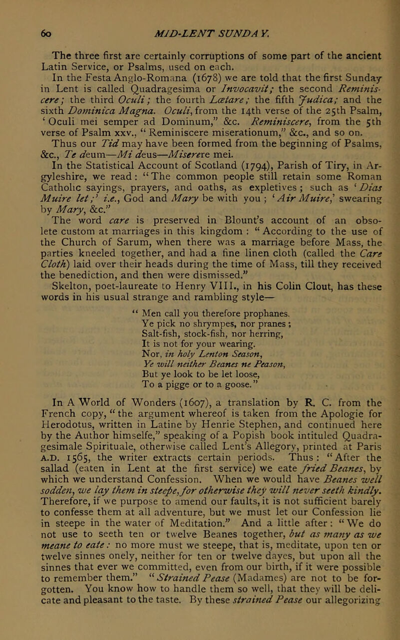 The three first are certainly corruptions of some part of the ancient Latin Service, or Psalms, used on each. In the Festa Anglo-Romana (1678) we are told that the first Sunday in Lent is called Quadragesima or Invocavit; the second Reminis- cere; the third Oculi; the fourth Lcetare; the fifth Judica; and the sixth Dominica Magna. Oculi, from the 14th verse of the 25th Psalm, ‘ Oculi mei semper ad Dominum,’' &c. Reminiscere, from the 5th verse of Psalm xxv., “ Reminiscere miserationum,” &c., and so on. Thus our Tid may have been formed from the beginning of Psalms, &c., Te i/eum—Mi afeus—Miserere mei. In the Statistical Account of Scotland (1794), Parish of Tiry, in Ar- gyleshire, we read: “ The common people still retain some Roman Catholic sayings, prayers, and oaths, as expletives ; such as ‘ Dias Muire leti.e., God and Mary be with you ; ^ Air Muire,' swearing by Mary, &c.” The word care is preserved in Blount’s account of an obso- lete custom at marriages in this kingdom : “ According to the use of the Church of Sarum, when there was a marriage before Mass, the parties kneeled together, and had a fine linen cloth (called the Care Cloth) laid over their heads during the time of Mass, till they received the benediction, and then were dismissed.” Skelton, poet-laureate to Henry VIIL, in his Colin Clout, has these words in his usual strange and rambling style— “ Men call you therefore prophanes. Ye pick no shrytnpes, nor pranes ; Salt-fish, stock-fish, nor herring. It is not for your wearing. Nor, in holy Lenton Season, Ye will neither Beanes ne Reason, But ye look to be let loose, To a pigge or to a goose.” In A World of Wonders (1607), a translation by R. C. from the French copy, “the argument whereof is taken from the Apologie for Herodotus, written in Latine by Henrie Stephen, and continued here by the Author himselfe,” speaking of a Popish book intituled Quadra- gesimale Spirituale, otherwise called Lent’s Allegory, printed at Paris A.D. 1565, the writer extracts certain periods. Thus: “After the sallad (eaten in Lent at the first service) we eate fried Beanes, by which we understand Confession. When we would have Beanes well sodden, we lay them in steepe,for otherwise they will never seeth kindly. Therefore, if we purpose to amend our faults, it is not sufficient barely to confesse them at all adventure, but we must let our Confession lie in steepe in the water of Meditation.” And a little after; “ We do not use to seeth ten or twelve Beanes together, but as many as we meane to eate: no more must we steepe, that is, meditate, upon ten or twelve sinnes onely, neither for ten or twelve dayes, but upon all the sinnes that ever we committed, even from our birth, if it were possible to remember them.” Strained Pease are not to be for- gotten. You know how to handle them so well, that they will be deli- cate and pleasant to the taste. By these strained Pease our allegorizing