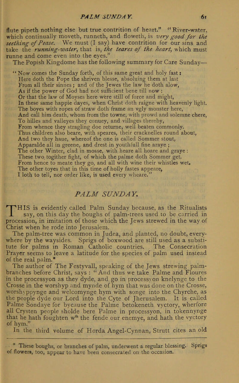 flute pipeth nothing else but true contrition of heart.” “ River-water, which continually moveth, runneth, and floweth, is very good for the seething of Pease. We must (I say) have contrition for our sins and take the running-water, that is, the teares of the heart, which must runne and come even into the eyes.” The Popish Kingdome has the following summary for Care Sunday— “ Now comes the Sunday forth, of this same great and holy fast: Here doth the Pope the shriven blesse, absoluing them at last From all their sinnes; and of the Jewes the law he doth alow, As if the power of God had not sufficient bene till now ; Or that the law of Moyses here were still of force and might. In these same happie dayes, when Christ doth raigne with heavenly light. The boyes with ropes of straw doth frame an vgly monster here. And call him death, whom from the towne, with prowd and solemne chere. To hilles and valleyes they conuey, and villages thereby. From whence they stragling doe retume, well beaten commonly. Thus children also beare, with speares, their cracknelles round about. And two they haue, whereof the one is called Sommer stout, Apparalde all in greene, and drest in youthfull fine araye ; The other Winter, clad in mosse, with heare all hoare and graye : These two. togither fight, of which the palme doth Sommer get. From hence to meate they go, and all with wine their whistles wet. The other toyes that in this time of holly fastes appeare, I loth to tell, nor order like, is used every wheare.” PALM SUNDAY. HIS is evidently called Palm Sunday because, as the Ritualists i say, on this day the boughs of palm-trees used to be carried in procession, in imitation of those which the Jews strewed in the way of Christ when he rode into Jerusalem. The palm-tree was common in Judea, and planted, no doubt, every- where by the waysides. Sprigs of boxwood are still used as a substi- tute for palms in Roman Catholic countries. The Consecration Prayer seems to leave a latitude for the species of palm used instead of tire real palm.* The author of The Festyvall, speaking of the Jews strewing palm- branches before Christ, says : “ And thus we take Palme and Floures in the processyon as they dyde, and go in process) on knelynge to the Crosse in the worshyp and mynde of hym that was done on the Crosse, worsh) ppynge and welcomynge hym with songe into the Chyrche, as the people dyde our Lord into the Cyte of Jherusalem. It is called Palme Sondaye for bycause the Palme betokeneth vyctory, wherfore all Crysten people sholde here Palme in processyon, in tokennynge that he hath foughten w“‘ the fende our enemye, and hath the vyctory of hym.” In the third volume of Horda Angel-Cynnan, Strutt cites an old * These boughs, or branches of palm, underwent a regular blessing. Sprigs of flowers, too, appear to have been consecrated on the occasion.