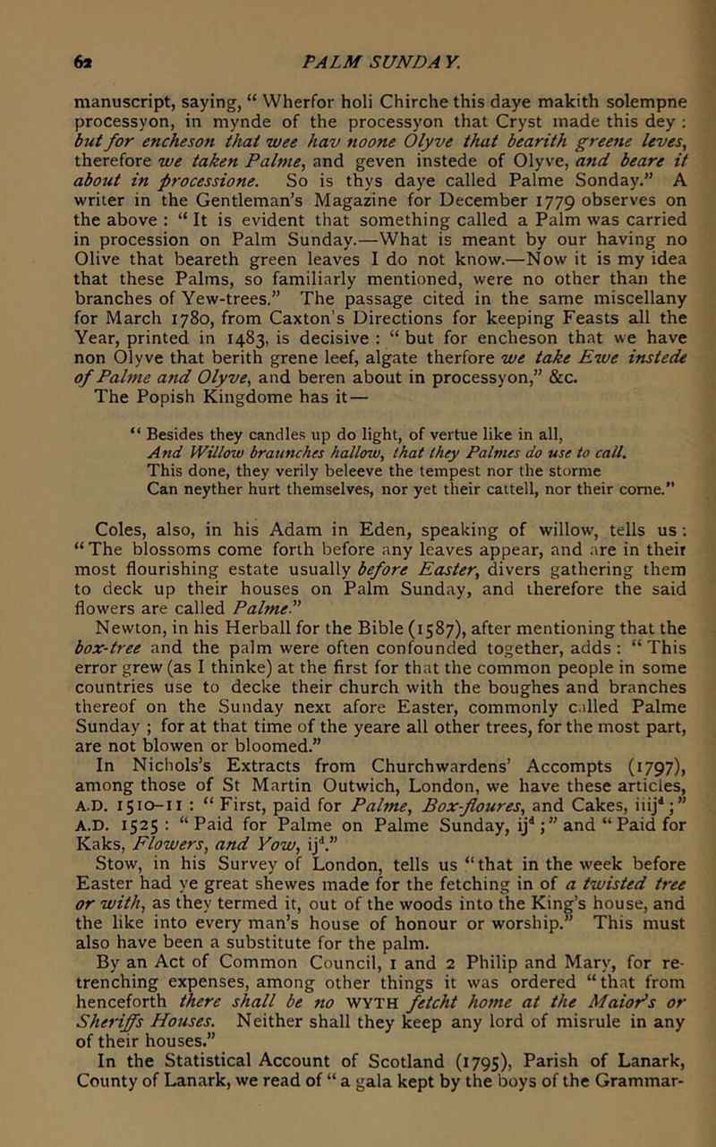 manuscript, saying, “ Wherfor holi Chirche this daye makith solempne processyon, in mynde of the processyon that Cryst made this dey ; /or encheson that wee hav noone Olyve that bearith greene leves, therefore we taken Palme, and geven instede of Olyve, and beare it about in processione. So is thys daye called Palme Sonday,” A writer in the Gentleman’s Magazine for December 1779 observes on the above : “ It is evident that something called a Palm was carried in procession on Palm Sunday.—What is meant by our having no Olive that beareth green leaves I do not know.—Now it is my idea that these Palms, so familiarly mentioned, were no other than the branches of Yew-trees.” The passage cited in the same miscellany for March 1780, from Caxton’s Directions for keeping Feasts all the Year, printed in 1483, is decisive : “ but for encheson that we have non Olyve that berith grene leef, algate therfore we take Ewe instede of Palme and Olyve, and beren about in processyon,” &c. The Popish Kingdome has it — “ Besides they candles up do light, of vertue like in all, And Willow braunches hallow, that they Palmes do use to call. This done, they verily beleeve the tempest nor the stornie Can neyther hurt themselves, nor yet their cattell, nor their come.” Coles, also, in his Adam in Eden, speaking of willow, tells us ; “The blossoms come forth before any leaves appear, and are in their most flourishing estate usually before Easter, divers gathering them to deck up their houses on Palm Sunday, and therefore the said flowers are called PalmeP Newton, in his Herball for the Bible (1587), after mentioning that the box-tree and the palm were often confounded together, adds : “ This error grew (as I thinke) at the first for that the common people in some countries use to decke their church with the boughes and branches thereof on the Sunday next afore Easter, commonly c.illed Palme Sunday ; for at that time of the yeare all other trees, for the most part, are not blowen or bloomed.” In Nichols’s Extracts from Churchwardens’ Accompts (1797), among those of St Martin Outwich, London, we have these articles, A.D. 1510-11 : “ First, paid for Palme, Box-floures, and Cakes, iiij^;” A.D. 1525: “Paid for Palme on Palme Sunday, ij'';” and “ Paid for Kaks, Flowers, and Yow, ij'*.” Stow, in his Survey of London, tells us “ that in the week before Easter had ye great shewes made for the fetching in of a twisted tree or with, as they termed it, out of the woods into the King’s house, and the like into every man’s house of honour or worship.” This must also have been a substitute for the palm. By an Act of Common Council, i and 2 Philip and Mary, for re- trenching expenses, among other things it was ordered “that from henceforth there shall be no wyth fetcht home at the MaioPs or Sheriffs Houses. Neither shall they keep any lord of misrule in any of their houses.” In the Statistical Account of Scotland (i79S), Parish of Lanark, County of Lanark, we read of “ a gala kept by the boys of the Grammar-