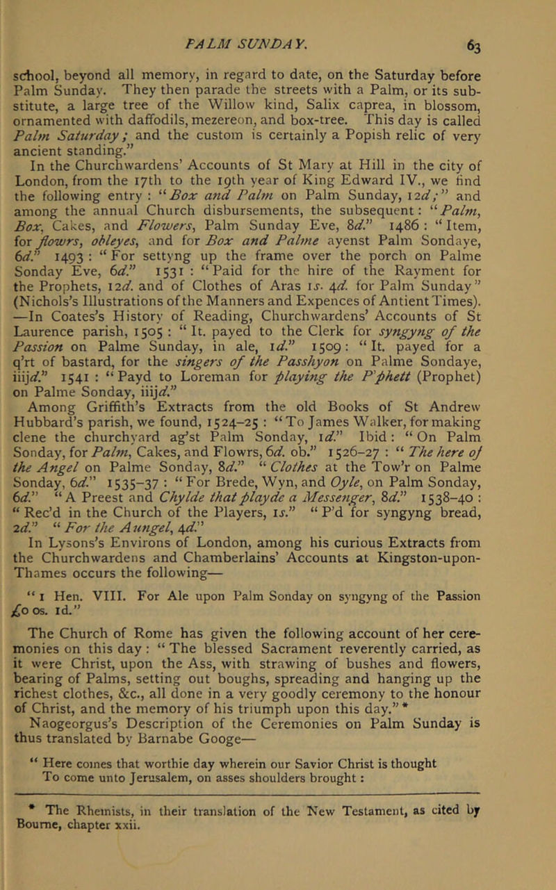 school, beyond all memory, in regard to date, on the Saturday before Palm Sunday. They then parade the streets with a Palm, or its sub- stitute, a large tree of the Willow kind, Salix caprea, in blossom, ornamented with daffodils, mezereon, and box-tree. This day is called Palm Saturday; and the custom is certainly a Popish relic of very ancient standing.” In the Churchwardens’ Accounts of St Mary at Hill in the city of London, from the 17th to the 19th year of King Edward IV., we find the following entry : Box and Palm on Palm Sunday, i2d;” and among the annual Church disbursements, the subsequent: Palm, Box, Cakes, and Flowers, Palm Sunday Eve, 8^/.” i486 : “ Item, for flowrs, obleyes, and for Box and Palme ayenst Palm Sondaye, (id. 1493: “For settyng up the frame over the porch on Palme Sonday Eve, (idP 1531 : “Paid for the hire of the Rayment for the Prophets, \2d. and of Clothes of Aras ij. iyl. for Palm Sunday” (Nichols’s Illustrations of the Manners and Expences of Antient Times). —In Coates’s History of Reading, Churchwardens’ Accounts of St Laurence parish, 1505 : “ It. payed to the Clerk for syngyng of the Passion on Palme Sunday, in ale, \d. 1509: “It. payed for a q’rt of bastard, for the singers of the Passhyon on Palme Sondaye, iiij</.” 1541 : “ Payd to Loreman for playing the P'phett (Prophet) on Palme Sonday, iiijV.” Among Griffith’s Extracts from the old Books of St Andrew Hubbard’s parish, we found, 1524-25 : “To James Walker, for making dene the churchyard ag’st Palm Sonday, \d Ibid: “ On Palm Sonday, for Palm, Cakes, and Flowrs, (id. ob.” 1526-27 : “ The here oj the Angel on Palme Sonday, Zd. “ Clothes at the Tow’r on Palme Sonday, td. 1535-37 : “ For Brede, Wyn, and Oyle, on Palm Sonday, (idP “A Preest and Chylde that play dc a Messenger, %dP 1538-40 : “ Rec’d in the Church of the Players, is. “ P’d for syngyng bread, 2d “ For the Aungel, In Lysons’s Environs of London, among his curious Extracts from the Churchwardens and Chamberlains’ Accounts at Kingston-upon- Thames occurs the following— “ I Hen. VIII. For Ale upon Palm Sonday on syngyng of the Passion £oos. id.” The Church of Rome has given the following account of her cere- monies on this day : “ The blessed Sacrament reverently carried, as it were Christ, upon the Ass, with strawing of bushes and flowers, bearing of Palms, setting out boughs, spreading and hanging up the richest clothes, &c., all done in a very goodly ceremony to the honour of Christ, and the memory of his triumph upon this day.”* Naogeorgus’s Description of the Ceremonies on Palm Sunday is thus translated by Barnabe Googe— “ Here comes that worthie day wherein our Savior Christ is thought To come unto Jerusalem, on asses shoulders brought: * The Rheinists, in their translation of the New Testament, as cited by Bourne, chapter xxii.