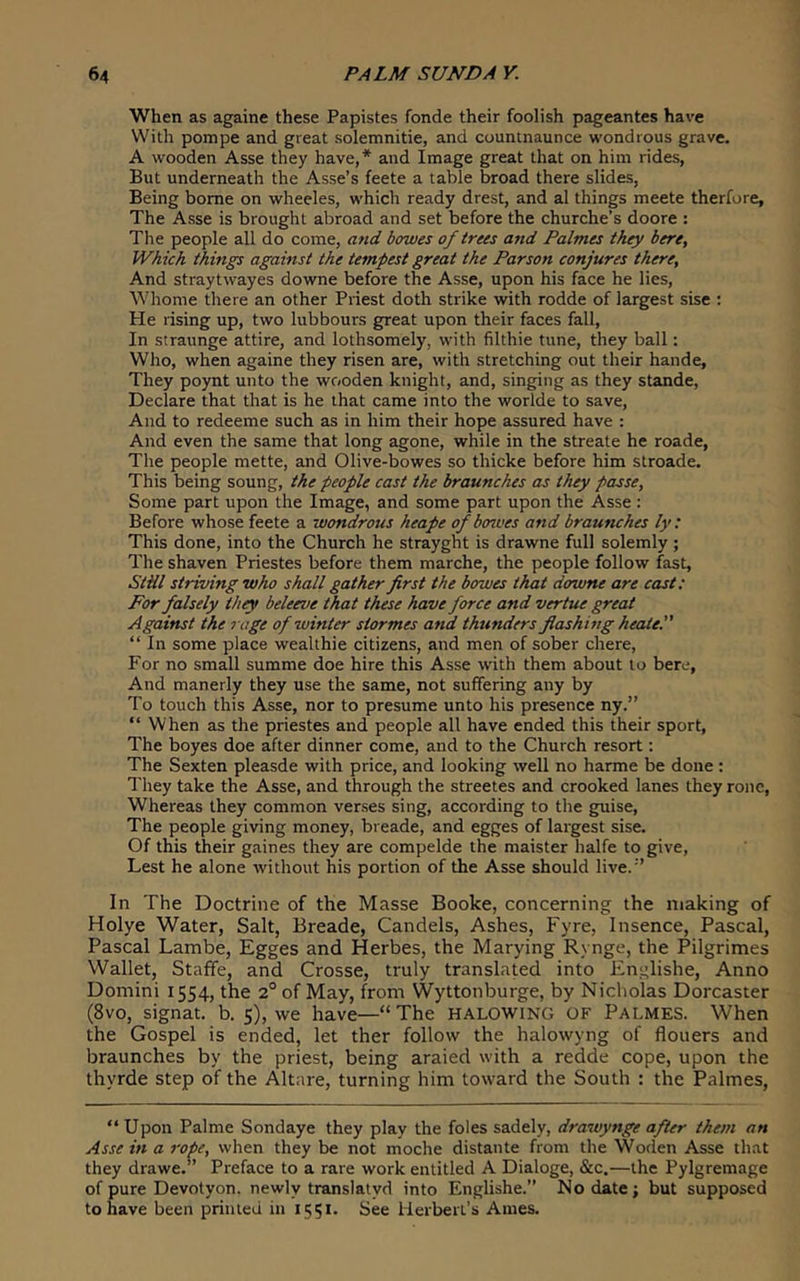 When as againe these Papistes fonde their foolish pageantes have With pompe and great solemnitie, and countnaunce wondrous grave. A wooden Asse they have,* and Image great that on him rides, But underneath the Asse’s feete a table broad there slides, Being borne on wheeles, which ready drest, and al things meete therfore. The Asse is brought abroad and set before the churche’s doore : The people all do come, and bowes of trees and Palmes they here. Which things against the tempest great the Parson conjures there. And straytwayes downe before the Asse, upon his face he lies, Whome there an other Priest doth strike with rodde of largest sise : He rising up, two lubbours great upon their faces fall. In straunge attire, and lothsomely, with filthie tune, they ball: Who, when againe they risen are, with stretching out their hande. They poynt unto the wooden knight, and, singing as they stande. Declare that that is he that came into the worlde to save. And to redeeme such as in him their hope assured have : And even the same that long agone, while in the streate he roade. The people mette, and Olive-bowes so thicke before him stroade. This being soung, the people cast the braunches as they passe. Some part upon the Image, and some part upon the Asse : Before whose feete a wondrous heape of bowes and braunches ly: This done, into the Church he strayght is drawne full solemly ; The shaven Priestes before them marche, the people follow fast, StHl striving who shall gather first the bowes that downe are cast: For falsely they beleeve that these have force and vertue great Against the rage of winter stormes and thunders flashing heate. “ In some place wealthie citizens, and men of sober chere. For no small summe doe hire this Asse with them about to here. And manerly they use the same, not suffering any by To touch this Asse, nor to presume unto his presence ny.” “ When as the priestes and people all have ended this their sport. The boyes doe after dinner come, and to the Church resort: The Sexten pleasde with price, and looking well no harme be done : They take the Asse, and through the streetes and crooked lanes they rone. Whereas they common verses sing, according to the guise. The people giving money, breade, and egges of largest sise. Of this their gaines they are compelde the maister halfe to give, Lest he alone without his portion of the Asse should live.’’ In The Doctrine of the Masse Booke, concerning the making of Holye Water, Salt, Breade, Candels, Ashes, Fyre, Insence, Pascal, Pascal Lambe, Egges and Herbes, the Marying Rynge, the Pilgrimes Wallet, Staffe, and Crosse, truly translated into Englishe, Anno Domini 1554, the 2° of May, from Wyttonburge, by Nicholas Dorcaster (8vo, signat. b. 5), we have—“ The HALOWING OF Palmes. When the Gospel is ended, let ther follow the halowyng of flouers and braunches by the priest, being araied with a redde cope, upon the thyrde step of the Altare, turning him toward the South : the Palmes, “ Upon Palme Sondaye they play the foies sadely, drawynge after them an Asse in a roie, when they be not moche distante from the Woden Asse that they drawe. ’ Preface to a rare work entitled A Dialoge, &c.—the Pylgremage of pure Devotyon. newly translatyd into Englishe.” No date; but supposed to have been printed in 1551. See lierbert’s Ames.