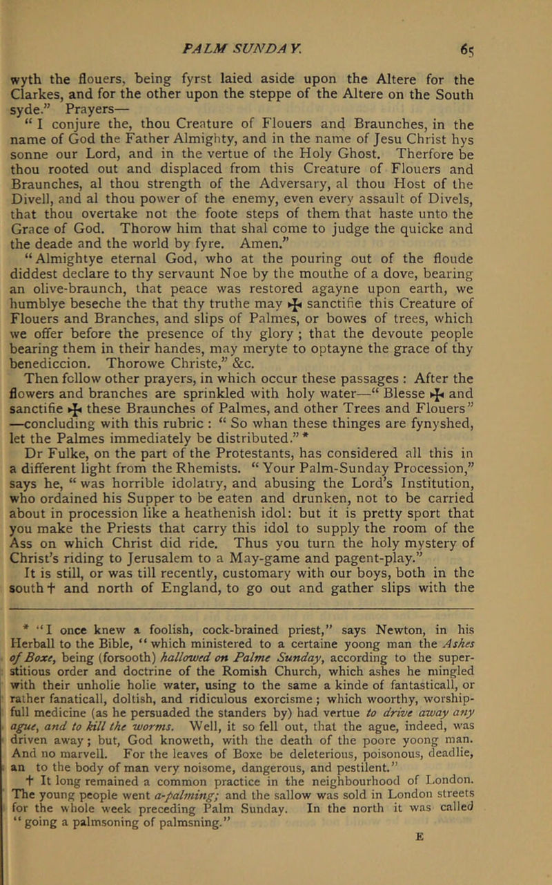 wyth the flouers, being fyrst laied aside upon the Altere for the Clarkes, and for the other upon the steppe of the Altere on the South syde.” Prayers— “ I conjure the, thou Creature of Flouers and Braunches, in the name of God the Father Almighty, and in the name of Jesu Christ hys sonne our Lord, and in the vertue of the Holy Ghost. Therfore be thou rooted out and displaced from this Creature of Flouers and Braunches, al thou strength of the Adversary, al thou Host of the Divell, and al thou power of the enemy, even every assault of Divels, that thou overtake not the foote steps of them that haste unto the Grace of God. Thorow him that shal come to Judge the quicke and the deade and the world by fyre. Amen.” “Almightye eternal God, who at the pouring out of the floude diddest declare to thy servaunt Noe by the mouthe of a dove, bearing an olive-braunch, that peace was restored agayne upon earth, we humblye beseche the that thy truthe may sanctifie this Creature of Flouers and Branches, and slips of Palmes, or bowes of trees, which we offer before the presence of thy glory ; that the devoute people bearing them in their handes, may meryte to optayne the grace of thy benediccion. Thorowe Christe,” &c. Then fellow other prayers, in which occur these passages : After the flowers and branches are sprinkled with holy water—“ Blesse ^ and sanctifie ^ these Braunches of Palmes, and other Trees and Flouers” —concluding with this rubric : “ So whan these thinges are fynyshed, let the Palmes immediately be distributed.”* Dr Fulke, on the part of the Protestants, has considered all this in a different light from the Rhemists. “ Your Palm-Sunday Procession,” says he, “ was horrible idolatry, and abusing the Lord’s Institution, who ordained his Supper to be eaten and drunken, not to be carried about in procession like a heathenish idol: but it is pretty sport that you make the Priests that carry this idol to supply the room of the Ass on which Christ did ride. Thus you turn the holy mystery of Christ’s riding to Jerusalem to a May-game and pagent-play.” It is still, or was till recently, customary with our boys, both in the south + and north of England, to go out and gather slips with the * “I once knew a foolish, cock-brained priest,” says Newton, in his Herball to the Bible, “ which ministered to a certaine yoong man the As^es of Boxe, being (forsooth) hallowed on Palme Sunday, according to the super- stitious order and doctrine of the Romish Church, which ashes he mingled with their unholie holie water, using to the same a kinde of fantasticall, or rather fanatical!, doltish, and ridiculous exorcisme; which woorthy, worship- full medicine (as he persuaded the standers by) had vertue to drive away any ague, and to kill the worms. Well, it so fell out, that the ague, indeed, was driven away; but, God knoweth, with the death of the poore yoong man. And no marvell. For the leaves of Boxe be deleterious, poisonous, cleadlie, an to the body of man very noisome, dangerous, and pestilent.” + It long remained a common practice in the neighbourhood of London. The young people went a-palming; and the sallow was sold in London streets for the whole w'eek preceding Palm Sunday. In the north it was called “ going a palmsoning of palmsning.” E