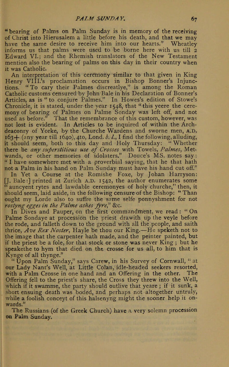 “bearing of Palms on Palm Sunday is in memory of the receiving of Christ into Hierusalem a little before his death, and that we may have the same desire to receive him into our hearts.” Wheatley informs us that palms were used to be borne here with us till 2 Edward VI.; and the Rhemish translators of the New Testament mention also the bearing of palms on this day in their country when it was Catholic. An interpretation of this cerdmoily similar to that given in King Henry VlII.’s proclamation occurs in Bishop Bonner’s Injunc- tions. “To cary their Palmes discreatlye,” is among the Roman Catholic customs censured by John Bale in his Declaration of Bonner’s Articles, as is “ to conjure Palmes.” In Howes’s edition of Stowe’s Chronicle, it is stated, under the year 1548, that “this yeere the cere- mony of bearing of Palmes on Palme Sonday was left off, and not used as before.” That the remembrance of this custom, however, was not lost is evident. In Articles to be inquired of within the Arch- deaconry of Yorke, by the Churche Wardens and sworne men, A.D. 163-!- (any year till 1640), 4to, Lond. b. /., I find the following, alluding, it should seem, both to this day and Holy Thursday: “Whether there be any superstitious use of Crosses with Towels, Palmes, Met- wands, or other memories of idolaters.” Douce’s MS. notes say: “ I have somewhere met with a proverbial saying, that he that hath not a Palm in his hand on Palm Sunday must have his hand cut off.” In Yet a Course at the Romishe Foxe, by Johan Harryson: [J. Bale:] printed at Zurich A.D. 1542, the author enumerates some “ auncyent rytes and lawdable ceremonyes of holy churche,” then, it should seem, laid aside, in the following censure of the Bishop: “ Than ought my Lorde also to suffre the same selfe ponnyshment for not rostyng egges in the Palme ashes fyreP &c. In Dives and Pauper, on the first commandment, we read: “ On Palme Sondaye at procession the priest drawith up the veyle before the rode, and falleth down to the ground with all the people, and saith thrice, Ave Rex Master, Hayle be thou our King.—He speketh not to the image that the carpenter hath made, and the peinter painted, but if the priest be a foie, for that stock or stone was never King ; but he speakethe to hym that died on the crosse for us all, to him that is Kynge of all thynge.” “ Upon Palm Sunday,” says Carew, in his Survey of Cornwall, “ at our Lady Nant’s Well, at Little Colan, idle-headed seekers resorted, with a Palm Crosse in one hand and an Offering in the other. The Offering fell to the priest’s share, the Cross they threw into the Well, which if it swamme, the party should outlive that yeare ; if it sunk, a short ensuing death was boded, and perhaps not altogether untruly, while a foolish conceyt of this halsenyng might the sooner help it on- wards.” The Russians (of the Greek Church) have a very solemn procession on Palm Sunday.