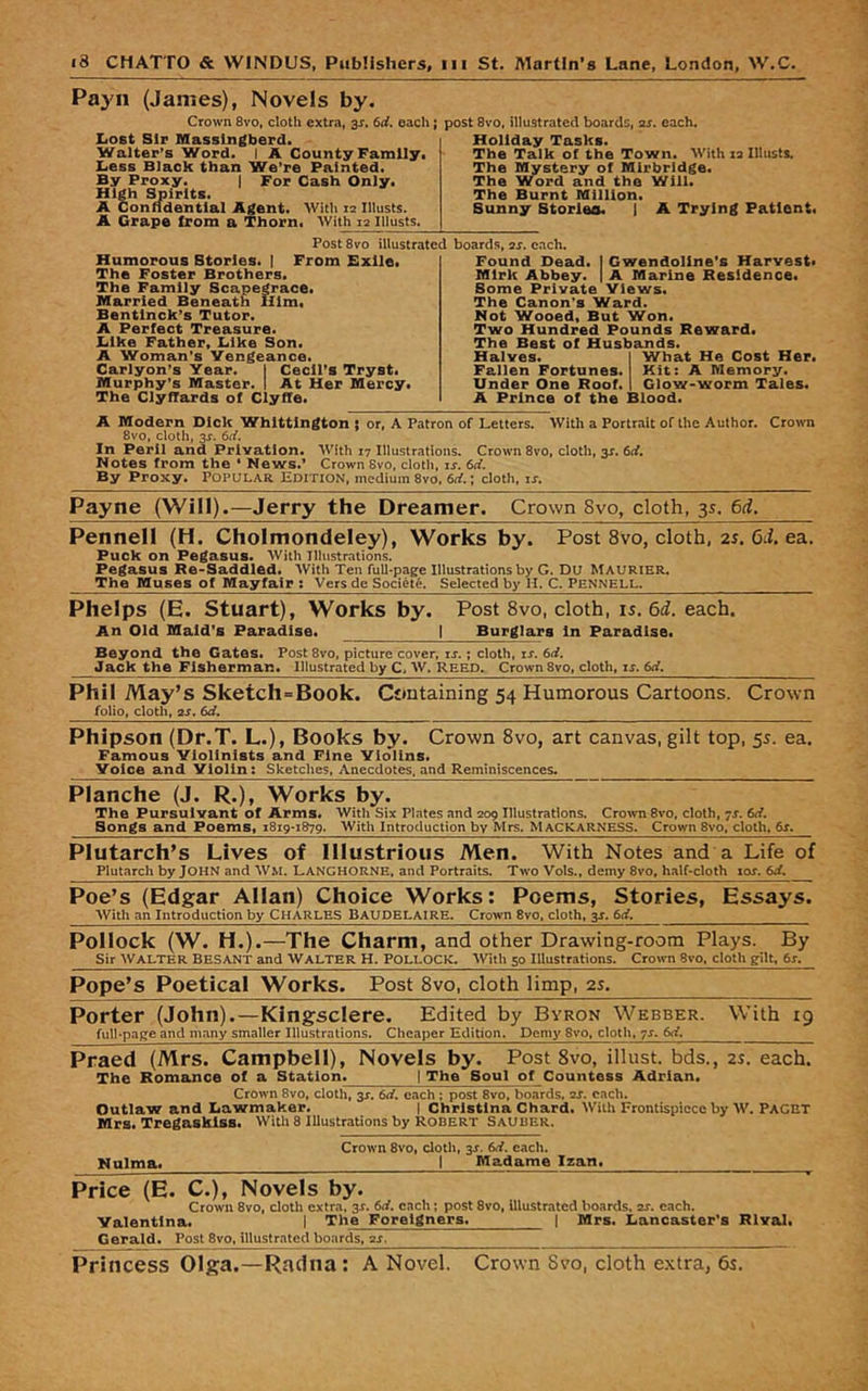 Payn (James), Novels by. Crown 8vo, cloth extra, 31. 6d, each; post 8vo. illustrated boards, xs. each. Lost Sir Masslngberd. Walter’s Word. I A County Family. Less Black than We’re Painted. By Proxy. | For Cash Only. High Spirits. A Confldentlal Agent. With re lilusts. A Grape trom a Thorn. With re Illusts. Holiday Tasks. The Talk of the Town. With re Illusts. The Mystery of Mlrbrldge. The Word and the Will. The Burnt Million. Bunny Stories. I A Trying Patient. Humorous Stories. | The Foster Brothers, The Family Scapegrace. Married Beneath Him. Bentlnck’s Tutor. A Perfect Treasure. Like Father. Like Son. A Woman’s Vengeance. Carlyon’s Year. I Cecil’s Tryst. Murphy’s Master. I At Her Mercy, The Clyffards of Clyffe. Found Dead. I Gwendoline’s Harvest. Mirk Abbey. | A Marine Residence. Some Private Views. The Canon’s Ward. Not Wooed, But Won. Two Hundred Pounds Reward, The Best of Husbands. Halves. I What He Cost Her. Fallen Fortunes. Kit: A Memory. Under One Roof. I Glow-worm Tales. A Prince of the Blood. Post 8vo illustrated boards, as. each. From Exile, A Modern Dick Whittington ; or, A Patron of Letters. With a Portrait of the Author. Cro>vn 8vo, cloth, 3J. 6rf. In Peril and Privation. With 17 Illustrations. Crown 8vo, cloth, 31. 6rf, Notes from the ‘ News.’ Crown Svo, cloth, is. 6d. By Proxy. Popular Em riON, medium 8vo, 6d.; cloth, is. Payne (Will).—Jerry the Dreamer. Crown Svo, cloth, 35. 6d. Pennell (H. Cholmondeley), Works by. Post Svo, cloth, 21. 6J. ea. Puck on Pegasus. With Tihistrations. Pegasus Re*Saddled* With Ten full-page Illustrations by G. Du Maurier. The Muses of Mayfair ; Vers de Societe. Selected by II. C. Pennell. Phelps (E. Stuart), Works by. Post 8vo, cloth, is,6d. each. An Old Maid's Paradise. | Burglars In Paradise. Beyond the Gates. Post8vo, picture cover, is.; cloth, is. 6d. Jack the Fisherman. Illustrated by C, W. Reed. Crown 8vo, cloth, ir. 6rf. Phil May’s Sketch=Book. Containing 54 Humorous Cartoons. Crown folio, cloth, as. 6d, Phipson (Dr.T. L.), Books by. Crown Svo, art canvas, gilt top, 55. ea. Famous Violinists and Fine Violins. Voice and Violin: Sketches, Anecdotes, and Reminiscences. Planche (J. R.), Works by. The Pursuivant of Arms. With Six Plates and 209 Illustrations. Crown Svo, cloth, •;s. 6rf. Songs and Poems« 1819-1879. With Introduction by Mrs. MacKARNESS. Crown Svo, cloth, 6s. Plutarch’s Lives of Illustrious Men. With Notes and a Life of Plutarch by JOHN and Wm. Lanchorne, and Portraits. Two Vols., demy Svo, half-cloth lof. Poe’s (Edgar Allan) Choice Works: Poems, Stories, Essays. With an Introduction by CHARLES BAUDELAIRE. Crown Svo, cloth, 3J. 6d. Pollock (W. H.).—The Charm, and other Drawing-room Plays. By Sir Walter Besant and Walter H. Pollock. Wth 50 Illustrations. Crown Svo, cloth gilt, 6s. Pope’s Poetical Works. Post Svo, cloth limp, 2s. Porter (John).—Kingsclere. Edited by Byron Webber. With 19 full-page and many smaller Illustrations. Cheaper Edition. Demy Svo, cloth, yx. 6d, Praed (Mrs. Campbell), Novels by. Post Svo, illust. bds., 2s. each. The Romance of a Station^ | The Soul of Countess Adrian. Crown Svo, cloth, 3r. 6d. each ; post Svo, boards, as. each. Outlaw and Lawmaker. | Christina Chard. With Frontispiece by W. FACET Mrs. Tregasklss. Witli 8 Illustrations by ROBERT Sauber. Crown Svo, cloth, 3J. 6d. each. Nulma. I Madame Izan. Price (E. C.), Novels by. Crown Svo, cloth extra. 3s. 6d. each; post Svo, Illustrated boards, as. each. Valentina. I The Foreigners. | Mrs. Lancaster's Klval* Gerald. Post Svo, illustrated boards, as. Princess Olga.—Radna: A Novel. Crown 8vo, cloth extra, 65.