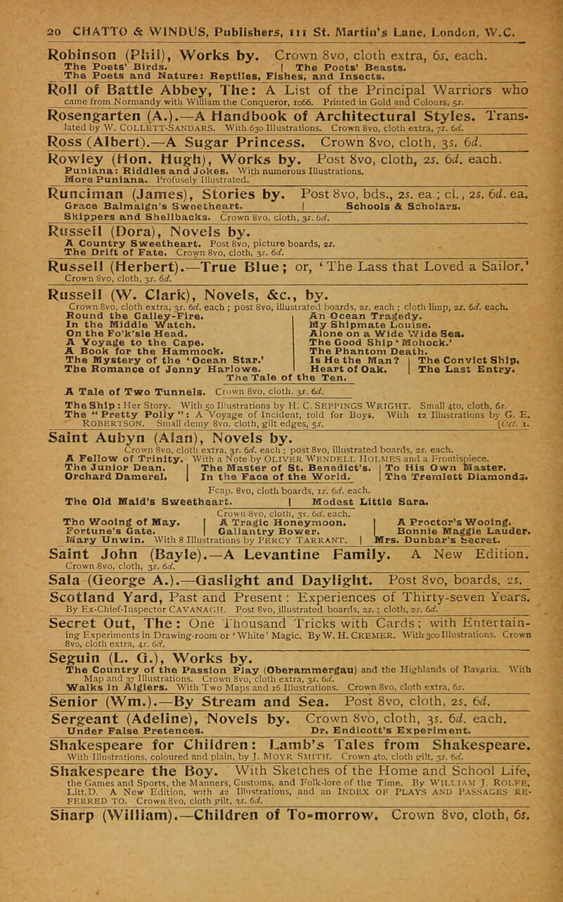 Robinson (Phil), Works by. Crown 8vo, cloth extra, 6s, each. The Poets’ Bipds. | The Poets’ Beasts* The Poets and Nature; Reptiles, Fishes, and Insects* Roll of Battle Abbey, The: A List of the Principal Warriors who came from Normandy with William tlie Conqueror, io66. Printed in Gold and Colours, ^ Rosengarten (A.).—A Handbook of Architectural Styles. Trans- Jated by W. COLLETT-SANDARS. 'With 630 Illustrations. Crown 8vo, cloth extra, 7s. Ross (Albert).—A Sugar Princess. Crown 8vo, cloth, 3s. 6d. Rowley (Hon. Hugh), Works by. Post 8vo, cloth, 25. 6d. each. Puniana: Riddles and Jokes. With numerous Illustrations. More Puniana. Profusely Illustrated. Runciman (James), Stories by. Post 8vo, bds., 25. ea ; cl., 2s. 6d. ea. Grace Balmaign's Sweetheart. | Schools & Scholars. Skippers and Shellbacks. Crown 8vo. cloth, y. 6d. Russeil (Dora), Novels by. A Country Sweetheart* Post 8vo, picture boards, 2r. The Drift of Fate* Crown 8vo, cloth, 3^. 6ci. Russell (Herbert).—True Blue; or, ‘ The Lass that Loved a Sailor.' Crown 8vo, cloth, 3^'. 6d. Russell (W. Clark), Novels, &c., by. Crown 8vo, cloth extra, 3^. 6rf. each ; post 8vo, illustrated boards, ar. each ; cloth limp, ar. 6</. each. Round the Galley-Fire. In the Middle Watch. On the Fo’k’sle Head. A Voyage to the Cape. A Book for the Hammock. The Mystery of the * Ocean Star.* The Romance of Jenny Harlowe. An Ocean Tragedy. My Shipmate Louise. Alone on a Wide Wide Sea. The Good Ship * Mohock.’ The Phantom Death. The Tale of the Ten. Is He the Man? Heart of Oak. The Convict Ship. The Last Entry. A Tale of Two Tunnels. Crown 8vo, cloth. 3J. 6rf. The Ship : Her Story. With 50 Illustrations by H. C. SEPPINGS WriGHT. Small 4to, cloth, 6s. The “ Pretty Polly ”: A Voyage of Incident, told for Boys. With 12 Illustrations by G. E, _ Robertson. Small demy 8vo. cloth, gilt edges, 5^. [Od. 1. Saint Aubyn (Alan), Novels by. Crown 8vo, cloth extra, 3^. 6(i. each ; post 8vo, illustrated boards, 2s. each. A Fellow of Trinity. With a Note by Olivhir Wendell Holmes and a Frontispiece. The Junior Dean. { The Master of St. Benedict’s. I To His Own Master. Orchard Damerel. 1 In the Face of the World. | The Trenilett Diamonds. Fcap. 8vo, cloth boards, is. 6<f. each. The Old Maid’s Sweetheart^ | Modest Little Sara. Crown 8vo, cloth, 3^. td. each. The V/oolng of May. | A Tragic Honeymoon, I A Proctor’s Wooing. Fortune’s Gate. | Gallantry Bower. I Bonnie Maggie Lauder. Mar^ Unwin. With 8 Illustrations by Percy Tarrant. | Mrs. Dunbar’s hecret. Saint John (Bayle).—A Levantine Family. A New Edition. Crown 8vo, cloth, 3.^. 6d. Sala (George A.).—Gaslight and Daylight. Post 8vo, boards, 2s. Scotland Yard, Past and Present; Experiences of Thirty-seven Years. By E.x-Chief-Inspector CaVANAGH. Post 8vo, illustrated bo.irds, 2J.; cloth, 2s. 6d. Secret Out, The : One Thousand Tricks with Cards; with Entertain- ing Experiments in Drawing-room or 'White' Magic. By W. H. CREMER. With 300 Illustrations. Crown 8vo, cloth extra, 4J. Gd. Seguin (L. Q.), Works by. The Country of the Passion Play (Oberammergau) and the Highlands of I’avaria. With Map and 37 Illustrations. Crown 8vo, cloth extra, 3J. 6d. Walks in Algiers. With Two Maps and 16 Illustrations. Crown 8vo. cloth extra. 6^. Senior (Wm.).—By Stream and Sea. Post 8vo, cloth, 2s. 6d. Sergeant (Adeline), Novels by. Crown 8vo, cloth, 3s. 6d. each. Under False Pretences. Dr. Endicott’s Experiment. Shakespeare for Children: F^amb’s Tales from Shakespeare. With Illustrations, coloured and plain, by ,T. MOYR Smitil Crown 4to. cloth gilt, 3X. Gd. Shakespeare the Boy. With Sketches of the Home and School Life, the Games and Sports, the Manners, Customs, and Folk-lore of the Time, Ry Wii,i,i,\M J. ROLFE, I-itt.D, A New Edition, tvitli Je lllnstrations, and ,an INDEX OK PLAYS AND PASSAGES RE- FERRED TO, Crown 8vo, cloth pilt, v. 6il. Sharp (William).—Children of To-morrow. Crown 8vo, cloth, 6s.