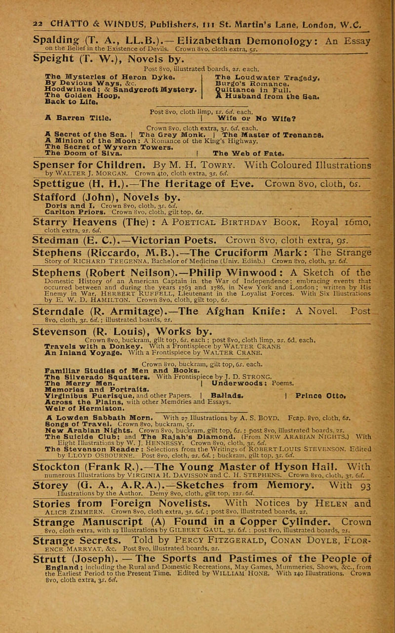 Spalding (T. A., LL.B.).— Elizabethan Demonology: on the Belief in the Existence of Devils. Crown 8vo. cloth extra, $s. Speight (T. W.), Novels by. Post Svo, illustrated boards, 2s. each. The Mysteries ol Heron Dyke. By Devious Ways, &c. Hoodwinked; & Sandyoroft Mystery. The Golden Hoop. Back to DKe. The Doudwater Tragedy. Burgo's Romance. Quittance in Full. A Husband from the Baa. An Essay A Barren Title. Post Svo, cloth limp, rr. 6if. each. I Wife or Ho Wife? Crown Svo, cloth extra, jr. 6rf. each. A Secret of the Sea. I The Grey Monk. | The Master of Tronance. A Minion of the Moon: A Romance of tlie King’s Highway. The Secret of Wyvern Towers. The Doom of Siva. | The Web of Fate. Spenser for Children. By M. H. Towry. With Coloured Illustrations by Walter J. Morgan. Crown 4to, cloth extra, 3J. Spettigue (H, H.).—The Heritage of Eve. Crown Svo, cloth, bs. Stafford (John), Novels by. Doris and I* Crown Svo, cloth, 3^. 6ii» Carlton Priors* Crown Svo, cloth, gilt top, 6s. * starry Heavens (The) : A Poetical Birthday Book. Royal i6mo, cloth extra, is. 6ii. Stedman (E. C.).—Victorian Poets. Crown 8vo, cloth extra, gs. Stephens (Riccardo, M.B.).—The Cruciform Mark: The Strange Story of Richard Tregenna, Bachelor of Medicine (Univ. Edmb.) Crown Svo, cloth, 3J. 6d. Stephens (Robert Neilson).—Philip Winwood: A Sketch of the Domestic History of an American Captain in the War of Independence: embracingf events that occurred between and during the years 1763 and 1786, in New York and London; written by His Enemy in War, Herbert RUFFELL, Lieutenant in the Loyalist Forces. With Six Illustrations by E. W. D, Hamilton. Crown 8vo. cloth, gilt top, 6s. Sterndale (R. Armitage).—The Afghan Knife: A Novel. Post 8vo, cloth, 3X. 6ci.; illustrated boards, cj. Stevenson (R. Louis), Works by. Crown Svo, buckram, ffilt top, 6s. each ; post Svo, cloth limp. 2X. 6d. each. Travels with a Donkey. With a Frontispiece by Walter Crane An Inland Voyage. With a Frontispiece by Walter Crane. Crown Svo, buckram, gilt top, 6s. each. Familiar Studies of Men and Books. The Silverado Squatters. With Frontispiece by J. D. Strong. The Merry Men. 1 Underwoods: Poems. Memories and Portraits. yirglnlbus Puerlsque, and other Papers. I Ballads* i Prince Otto« Across the Plains, with other Memories and Essays. Weir of Hermlaton. A Dowden Sabbath Morn. With 27 Illustrations by A. S. Boyd. Fcap. 8vo, cloth, 6j. Songs of Travel. Crown Svo, buckram, 5s. New Arabian Nights. Crown Svo, buckram, gilt top, 6s.: post 8vo, illustrated boards, sx. The Suicide Club; and The Rajah's Diamond. (From Nf.w Arabian Nights.) With Eight Illustrations by W. J. HeNNESSY. Crown 8vo, cloth. 3s. 6(i. The Stevenson Reader: Selections from the Writings of Robert Louts STEVENSON. Edited ^ by Lloyd Osbourne. Post 8vo, cloth, 2x. 6(i.; buckram, gilt top, 3X. 6d. ■.,, Stockton (Frank R.).—The Young Master of Hyson Hall. With numerous Illustrations by Virginia H. Davisson and C. H. STEPHENS. Crown Svo, cloth, 3^. 6it storey (Q. A., A.R.A.).—Sketches from Memory. With 93 'A- Illustrations by the Author. Demy 8vo, cloth, gilt top, i2X. 6d. Stories from Foreign Novelists. With Notices by Helen and Alice ZimMERN. Crown Svo, cloth extra, 3X. 6ff.; post Svo, illustrated boards, 2X. strange Manuscript (A) Found in a Copper Cylinder. Crown '4 8vo, cloth extra, with 19 Illustrations by Gilbert Gaul. 2s. 6d. \ post Svo, illustrated boards, sj. strange Secrets. Told by Percy Fitzgerald, Conan Doyle, Flor- ,*| ENCH MARRYAT, &c. Post 8vo. illustrated boards, aj. Strutt (Joseph). —The Sports and Pastimes of the People of England; including the Rural and Domestic Recreations, May Games, Mummeries, Shows, SiC., from the Earliest Period to the Present Time. Edited by WILLIAM HONB. With 140 Illustrations. Crown Svo, cloth extra, y, 6cf, ‘i