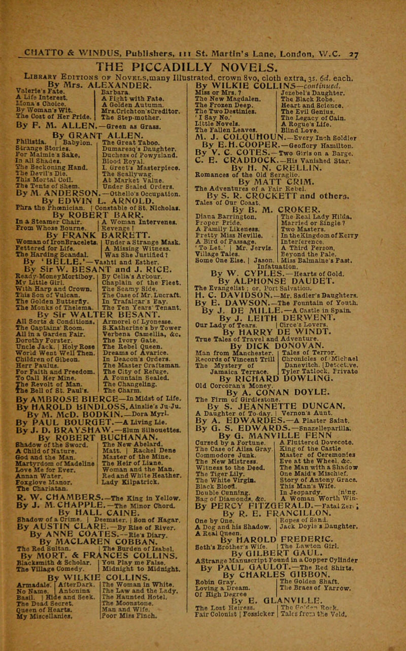 THE PICCADILLY NOVELS. Library Editions of Novels,many Illustrated, crown 8vo, cloth extra, 3s. 6ii. each. r>_. .. . . . g WILKIE COLLINS—continued. By Mrs Valerio's F&te. A Life Interest. Ilona B Choice. By Woman's Wit. The Cost of Her Pride. ALEXANDER. Barbara. A Fieht with Fate. A Golden Autumn. Mrs.Crichton'sCredltor. The Step-mother. By F. Al. ALLEN.—Green as Grass. By GRANT ALLEN. Philiitla. I Babylon. The Great Taboo. Strange Stories. For Maimie 8 Sahe, In all Shades. The Beckoning Hand. The Devil's Die. This Mortal Coil. The Tents of Shem. Dumaresq's Daughter. Duchess of Powysland. Blood Royal. I. Greet s Masterpiece. The Scallywag. At Market Value. Under Sealed Orders, By M. ANDERSON.—Othello's Occupation. By EDWIN L. ARNOLD. Phra the Phoenician. | Constable of St. Nicholas. By ROBERT BARR. In a Steamer Chair. { A Woman Intervenes. From Whose Bourne. 1 Revenge 1 By FRANK BARRETT. Woman of IronBraceleU. | UnderaStrange Mask. Fettered for Life. A Missing Witness. The Harding Scandal. | Was She Jueti&ed t By * BELLE.*—Vashtl and Esther. By SirW. BESANT and J. RICE. R e ad y- Mone y Mort iboy. My Little Girl. With Harp and Crown. This Son of Vulcan. The Golden Butterfly. The Monks of Thelema. By Celia's Arbour. Chaplain of the Fleet. The Seamy Side. The Case of Mr. Lucraft. In Trafalgar s Bay. The Ten Years' Tenant. By Sir WALTER BESANT. All Sorts A Conditions. The Captains' Room. All in a Garden Fair. Dorothy Forster. Uncle Jack. | Holy Rose World Went Well Then. Children of Gibeon. Herr Paulus. For Faith and Freedom. To Call Her Mine. The Revolt of Man. The Bell of St. Paul's. Armorel of Lyonesse. S.Eatherine's by Tower Verbena Camellia, <kc. The Ivory Gate. The Rebel Queen. Dreams of Avarice. In Deacon's Orders. The Master Craftsman. The City of Refuge. A Fountain Sealed. The Changeling. The Charm. The New Abelard. Matt. I Rachel Dene Master of the Mine. The Heir of Liane. Woman and the Man. Red and White Heather. Lady Kilpatrick. By AMBROSE BIERCE-InMidst of Life. By HAROLD BINDLOSS.AlnsUe's Ju Ju. ByM. McD. BODKIN DoraMyrl. By PAUL BOURGET.—A Living Lie. By J. D. BRAYSHAW.—slum Sllhouettee. By ROBERT BUCHANAN Shadow of the Sword. * A Child of Nature. God and the Man. Blartyrdom of Madeline Love Me for Ever. Annan Water. Foxglove Manor. The Charlatan. R. W. CM AMBERS.—The King in Yellow. By J. M. CHAPPLE.—The Minor Chord. By HALL CAINE. Shadow of a Crime, i Deemster. I Son of Hagar. By AUSTIN CLARE.—By Rise of River. By ANNE COATES.—Rle s Diary. By MACLAREN COBBAN. The Red Saltan. ( The Burden of liabol. By MORT. & FRANCES COLLINS. Blacksmith <fc Scholar. I You Play me False. The Village Comedy. | Midnight to Midnight. By WILKIE COLLINS. Armadale. (AfterDark. No Name, t Antonina Basil. I Hide and Seek. The Dead Secret. Queen of Hearts. My Miscellanies. The Woman in White. The Law and the Lady. The Haunted Hotel. The Moonstone. Man and Wife. Poor Miss Finch. Miss or Mrs. 7 The New Magdalen. The Frozen Deep. The Two Destinies. ‘ I Say No.' Little Novels. The Fallen Leaves. Jezebel's Daughter. The Black Robe. Heart and Science. The Evil Genius. The Legacy of Coin. A Rogue's Life. Blind Love. M. J. COLQUHOUN.—Every Inch Soldier By E.H.COOPER.—Geoflory Hamilton. By V. C. COTES. —Two Girls on a Barge. C. E. CRADDOCK.—His Vanished Star. By H. N. CRELLIN. Romances of the Old Seraglio. By MATT CRIM. The Adventures of a Fair Rebel. By S. R. CROCKETT and others. Tales of Our Coast. CROKER. The Real Lady Hilda. Married or Single 7 Two Masters. In tbeKlngdom of Kerry Interference. A Third Person, Beyond the Pale. Miss Balmaine's Fast. By B. M. Diana Barrington. Proper Pride. A Family Likeness. Pretty Miss Neville. A Bird of Passage. ‘To Let.' I Mr. Jervis. Village Tales. Some One Else, i Jason. Infatuation. By W. CYPLES.—Hearts of Gold. By ALPHONSE DAUDET. The Evangelist; or, Port Salvation. H. C. DAVIDSON.—Mr.Sadler’sDanghters. By E. DAWSON.—The Fountain of Youth. By J. DE MILLE.—A Castle in Spain. By J. LEITH DERWENT. Our Lady of Tears. | Circe’s Lovers. By HARRY DE WINDT. True Tales of Travel and Adventure. By DICK DONOVAN Tales of Terror, Chronicles of Michael Danevitch. IDetcct-ve. Tyler Tatlock, Privato Man from Manchester. Records of Vincent TrlU The Mystery of Jamaica Terrace. By RICHARD DOWLING. Old Corcoran's Money. By A. CONAN DOYLE. The Firm of Girdlestone. By S. JEANNETTE DUNCAN. A Daughter of To day. I Vernon’s Aunt. By A. EDWARDES.—A Plaster Saint. By G. S. EDWARDS.—Snazelleparilla. By G. MANVILLE FENN Carsed by a Fortune. The Case of Alisa Gray. Commodore Junk. The New Mistress. Witness to the Deed. The Tiger Lily. The White Virgin, Black BioOfl. Double Cnnninff. Bag of Diamonds, dtc. A Flattered Dovecote. Eling of the Castle Master of Ceremonies Eve at the Wheel. &c. The Man with a Shadow One Maid's Mischief. Story of Antony Grace. This Man’s Wife. In Jeopardy. fning. A Woman Worth Win- By PERCY FITZGERALD.—FatalZcr. By R. E. FRANCILLON. One by One. | Ropes of Send. A Dog and his Shadow. Jack Doyle s Daughter. A Real Queen. I By HAROLD FREDERIC. Beth's Brother's Wife. I The Lawton Girl. By GILBERT GAUL. AStrange Manuscript Found In a Copper Cylinder By PAUL GAULOT.—The Red ShltU. By CHARLES GIBBON. Robin Gray. I The Golden Shaft. Loving a Dream. The Braes of Yarrow. Of High Degree I By E. GLANVILLE. The Lost Heiress. I The Rork. Fair Colonist (Fosslckcr | T.aUE frorj the Void.