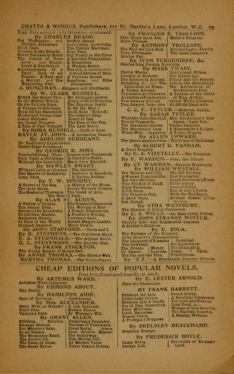 The Piccadilly {3/6) Novels—coiuinued. By CHARLES READE. Peg Woffington; and Cmristie Johnstone Hard Cash. Cloister <fc the Hearth. Never Too Late to Mend The Course of True Love ; and Single- heart & Doubleface. Autobiography of a Thief; Jack of all Trades; A Hero and a Mart3rr; and The Wandering Heir. Griffith Gaunt. Love Little, Love Long. The Double Marriage. Foal Play. Put Y'rself in His Place A Terrible Temptation. A Simpleton. A Woman-Hater. The Jilt, & otherStorles: & Good Stories of Man. A Perilous Secret. Readiana; and Bible Characters. J* RUNCIMAN*—Shippers and Shellbacks. By W, CLARK RUSSELL. Round the Galley-Fire. In the Middle Watch. On the Fo'k sle Head A Voyage to the Cape. Boole for the Hammock. Bfysteryof ‘Ocean Star' Jenny Harlowe. An Ocean Tragedy. A Tale of Two Tunnels. My Shipmate Louise. Alone onWidoWide Sea. The Phantom Death. Is He the Man ? Good Ship ‘Mohock.' The Convict Ship. Heart of Oak. The Tale of the Ten. The Last Entry. By DORA RUSSELL Drift of F&to. BAYLE 5T. JOHN.—A Lsvantlne Family. By ADELINE SERGEANT. Dr. Endicott's Experiment. Under False Pretences. By GEORGE R. SIMS. DagonetAbroad. [Time. | Rogues and Vagabonds. Once Upon a Christmas In London's Heart Without the Limelight. I Mary Jane Married. By HAWLEY SMART. Without Love or Licence. I The Outsider. The Master of Rathkelly. Beatrice <k Benedick. Long Oddi. I A Racing Rubber. By T. W. SPEIGHT. A Secret of the Sea. | A Minion of the Moon. The Grey Monk. The Master of Trenance Secret Wyvern Towers. I The Doom of Siva. The Web of Fate. By ALAN ST. AUBYN. A Fellow of Trinity. The Junior Dean. Master of St.Benedict's. To his Own Master. Gallantry Bower. In Face of the World. Orchard Damerel. The Tremlett Diamonds. The Wooing of May A Tragic Honeymoon. A Proctor 5 Wooing. Fortune's Gate. Bonnie Maggie Lauder. Mary Unwtn. By JOHN STAFFORD.—Doris and I. By R. STEPHENS.—The Cruciform Mark. R. A. STERNDALE.—The Afghan Knife. R. L. STEVENSON.—The Suicide Club. By FRANK STOCKTON. The Young Master of Hyson Hall. By ANNIE THOMAS.—The Siren’s Web. BERTHATHOMAS.—The Violin-Player. By FRANCES E. TROLLOPE Like Ships upon Sea. I Mabel's Progress. Anne Furness. | By ANTHONY TROLLOPE. The Way we Live Now. I Scarborough's Family. Frau Frohmann. The Land-Leaguers. Marion Fay. | By IVAN TURGENIEFF, &c. Stories Drom Foreign Novelists. By MARK TWAIN. Choice Works. Library of Humour. The Innocents Abroad. Roughing It; and The Innocents at Home. A Tramp Abroad. TheAmerican Claimant. AdventuresTomSawyer Tom Sawyer Abroad. Tom Sawyer, Dete ‘.tlve Pudil nhead Wilson. The Gilded Age. Prince and the Panper. Life on the Mississippi. The Adventures of Huckleberry Finn. A Yankee at the Court of King Arthur. Stolen White Elephant £1,000,000 Bank note. C. C. F.-TYFLER.—Mistress Judith. By SARAH TYTLER. WhatShe CameThrough Mrs Carmichael's God- Buried Diamonds. The Blackball Ghosts. The Macdonald Lass. Witch-Wife. 1 Sapphira By ALLEN desses. | Lady Bell. Rachel Langton. A Honeymoon’s Eclipse. A Young Dragon. UPWARD. The Queen against Owen i The Prince of Balkiatan By ALBERT D. VANDAM. A Court Tragedy. By E. A. VIZETELLY.—The Scorpion. By F. WARDEN.—Joan, the Curate. By CY WARMAN.—Express Messenger, By WILLIAM WESTALL. For Honour and Life AWoman Tempted Him Her Two Millions. Two Pinches of SnufF. Nigel Fortescue. Birch Dene. The Phantom City. A Queer Pace. Ben Clough The Old Factory. Red Ryvlngton. Ralph Norbreck’s Trust Trust-money Sons of Belial. Roy of Roy’s Court. With the RedKag'e. Strange Crimes [(True Stories). By ATHA WESTBURY. The Shadow of Bilton Fembrook. By C. J. WILLS.—An Easy-going Fellow. By JOHN STRANGE WINTER. Cavalry Life ; and Regimental Legends. A Soldier's Children. By E. ZOLA. The Fortune of the Rougons. Abbe Mouret's Transgression. The Conquest of Plassans. I Germinal- The Downfall. 1 His Excellency. The Dream. I Money. I The Dram:Shop. Dr. Pascal. I Lourdes. Rome. I Paris. The Fat and the Thin. 1 Fruitfulness. By *Z Z.*—A Nineteenth Century Miracle CHEAP EDITIONS OF POPULAR Post 8vo, illustrated boards, 2s. each. By ARTEMUS WARD. Artemus Ward Complete. By EDMOND ABOUT. The Fellah. , By HAMILTON AIDE. Carr of Carrlyon. | Confidences. By Mrs. ALEXANDER. Maid. Wife, or Widow? j A Life Interest. Blind Fate. Mona's Choice. Valerie s Fate. I By Woman's Wit. By GRANT ALLEN. Philiftla. I Babylon. { Dumaresq's Daughter. Duchess of Powysland. Blood Royal. [piece. Ivan Greet'! Master- The Scallywag. This Mortal Coll. At Market Value. Under Sealed Orders. NOVELS. Strange Stories. For ulmie's Bake. In all Shades. The Beckoning Hand. The DevU'i Die. ne Tents of Shem. The Great Taboo. By E. LESTER ARNOLD. Fhra the Fboenician. BY FRANK Fettered for Life. Little Lady Linton. Between Life A Death. Sin of Olga Zauoulich. Folly Morrison. Lieut. Barnabas. Honest Davis. A Frodlgal s Progress. By SHELSLEY BEAUCHAMP. Orantley Orange. By FREDERICK BOYLE. Camp Notes. I Chronicles of No-man'i 1 Land. BARRETT. Found Guilty. A Recoiling Vengeance For Love andHonour. John Ford, &c. Woman of Iron Brace'ts The Hardintr Scandal. A Mlisiog Witness. Savage XJfe.