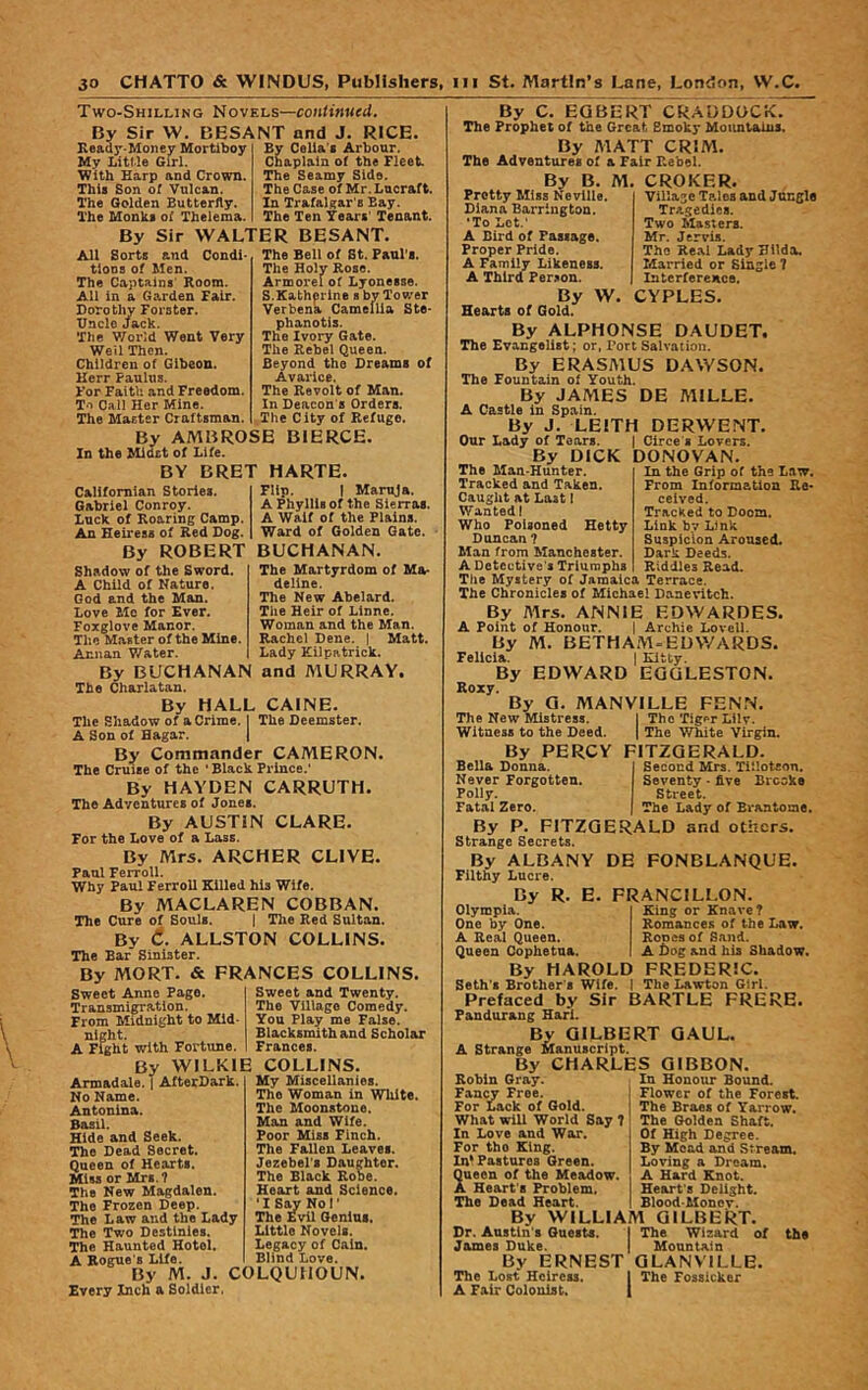 Two-Shilling Novels—continued. By Sir W. BESANT and J. RICE. Bv Celia's Arbour. Chaplain of the Fleet Seamy Side. The Case of Mr. Lucraft. In Trafalgar's Bay. The Ten Years' Tenant. By Sir WALTER BESANT. Sorts and Condi- The Bell of Bt. Panl's. The Holy Rose. Armorelof Lyonesse. S.Katherine s by Tower 'Verbena Camellia Ste- phanotis. The Ivory Gate. The Rebel Queen. Beyond the Dreams of Avarice. The Revolt of Man. In Deacon's Orders. The City of Refuge. By AMBROSE BIERCE, In the Midst of Life. BY BRET HARTE. Ready-Money Mortlboy My Litl'le Girl. With Harp and Crown, This Son of Vulcan. The Golden Butterfly. The Monks of Thelema. All tloDs of Men. The Captains Room. All in a Garden Fair. Dorothy Forster. Undo Jack. The V/orld Went Very Weil Then. Children of Gibeon. Kerr Paulus. For Faith and Freedom. To Call Her Mine. The Master Craftsman. Californian Stories. Gabriel Conroy. Luck of Roaring Camp. An Heiress of Red Dog. By ROBERT BUCHANAN. Flip. 1 Maruja. A Phyllis of the Sierras. A Waif of the Plains. Ward of Golden Gate. The Martyrdom of Ma- deline. The New Abelard. The Heir of Linne. Woman and the Man. Rachel Dene. | Matt. Lady Kilpatrick. Shadow of the Sword. A Child of Nature. God and the Man. Love Me for Ever. Foxglove Manor. The Master of the Mine. Annan Water, By BUCHANAN and MURRAY. The Charlatan. By HALL CAINE. The Shadow of a Crime. I The Deemster. A Son of Hagar. | By Commander CAMERON. The Cruise of the ' Black Prince.' By HAYDEN CARRUTH. The Adventures of Jones. By AUSTIN CLARE. For the Dove of a Lass. By Mrs. ARCHER CLIVE. Pan! Fcrroll. Why Paul Ferrell Killed his Wife. By MACLAREN COBBAN. The Cure of Souls. { The Red Sultan. By 6. ALLSTON COLLINS. The Ear Sinister. By MORT. & FRANCES COLLINS. Sweet Anne Pago. Transmigration. From Midnight to Mid night, A Fight with Fortune. By WILKIE COLLINS Sweet and Twenty. The Village Comedy. You Play me Folse. Blacksmith and Scholar Frances. Armadale. T AfterDark. No Name. Antonina. Basil. Hide and Seek. The Dead Secret. Queen of Hearts. Miss or Mrs.? The New Magdalen, The Frozen Deep. The Law and the Lady The Two Destinies. The Haunted Hotel. A Rogue's Life. By M. J. COLQUHOUN. Every Inch a Soldier. My Miscellanies. The Woman in White. The Moonstone. Man and Wife. Poor Miss Finch. The Fallen Leaves. Jezebel's Daughter. The Black Robe. Heart and Science. •I Syr Nor The £vil Genius. Little Novels. Legacy of Cain. Blind Love. By C. EGBERT CRADDOCK. The Prophet of the Great Smoky Moimtaius. By MATT CRIM. The Adventures of a Fair Rebel. By B. M. CROKER, Village Tales and Jangle Tragedies. Two Masters. Mr. Jervis. The Re.%1 Lady Hilda. Married or Single 7 Interference. CYPLES. Pretty Miss Neville. Diana Barrington. ‘To Lot.' A Bird of Passage. Proper Pride. A Family Likeness. A Third Per;ion. By W. Hearts of Gold. By ALPHONSE DAUDET. The Evangelist; or, Tort Salvation. By ERASMUS DAWSON. The Fountain of Youth. By JAMES DE MILLE. A Castle in Spain. By J. LEITH DERWENT. Our Lady of Tears. | Circe s Lovers. By DICK DONOVAN. The Man-Hunter. Tracked and Taken. Caught at Last I Wanted! Who Poisoned Hetty Duncan ? Man from Manchester. A Detective's Triumphs . The Mystery of Jamaica Terrace. The Chronicles of Michael Danevitch. By Airs. ANNIE EDWARDES. A Point of Honour. j Archie Lovell. By M. BETHAM^EDWARDS. Felicia. I Kitty. By EDWARD EGGLESTON. Roxy. By G. MANVILLE FENN. The New Mistress. 1 The Tig^r Lilv. Witness to the Deed. | The White Virgin. By PERCY FITZGERALD. Bella Donna. Second Mrs. Tiiloteon. Never Forgotten. Seventy • five Brooke Polly. Street. Fatal Zero. The Lady of Bi'antome. By P. FITZGERALD and others. Strange Secrets. By ALBANY DE FONBLANQUE. Filthy Lucre. By R. E. FRANCILLON, In the Grip of the Law. From Information Re- ceived. Tracked to Doom. Link by Link Suspicion Aroused. Dark Deeds. Riddles Read. Olympia. One by One. A Real Queen. Queen Cophetua. By HAROLD Seth's Brother's 'Wife. | Prefaced by Sir BARTLE FRERE. Fandurang Harl. By GILBERT GAUL. A Strange Manuscript. By CHARLES GIBBON. King or Knave? Romances of the Law. Rones of Sand. A bog and his Shadow. FREDERIC. The Lawton Girl. Robin Gray. Fancy Free. For Lack of Gold. What will World Say ? In Love and War. For tho King. In* Pastures Green. Queen of the Meadow. A Heart's Problem. The Dead Heart. By WILLIAM QILBEkT. Dr. Austin's Onests. I The Wizard of James Duke. | Mountain By ERNEST QLANVILLE. The Lost Heiress. I The Fossieker A Fair Colonist, | In Honour Bound. Flower of the Forest. Tho Braes of Yarrow. Tho Golden Shaft. Of High Degree. By Mead and Stream. Loving a Dream. A Hard Knot. Heart's Delight. Blood'Moncv. the