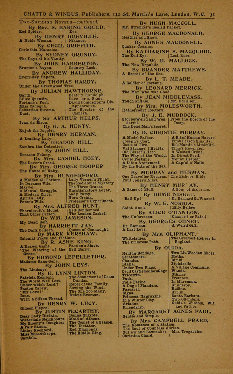 Two-Shillino NovEt.s—eoii/iHKrd. By Rev. S. BARINQ GOULD. Sed Spider. I Eve. HENRY GREVILLE. A Noble Woman. | Nikanor. By CECIL GRIFFITH. Corlnthla Marazion. By SYDNEY GRUNDY. Tbe Day« of hie Vanity. By JOHN HABBERTON. Bmston'i Bayou. | Country Luck. By ANDREW HALLIDAY. Every day Paperi. By THOMAS HARDY. Under the Greenwood Tree. By JULIAN HAWTHORNE. Beatrix Randolph. Love—or a Name. David Folndexter'a Dis- appearance. The Spectre of Camera. Oarth. Ellice Quentin. Fortune s Fool. Codogna. Sebastian Strome. Dust. By Sir ARTHUR HELPS. Ivan de Blron. By G. A. HENTY. Rujub the Juggler. By HENRY HERMAN. A Leading Lady. By HEADON HILL. Zambra the Detective. By JOHN HILL. Treason Felony. By Mrs. CASHEL HOEY. The Lover't Creed. By Mrs. GEORGE HOOPER The House of Raby. HUNGERFORD. the By Mrs. A Malden all Forlorn. In Durance Vile. MarveL A Mental Struggle. A Modern Circe. April's Lady. Peter's Wife. Lady Vemer's Flight. The Red-House M^’stery The Three Graces. Unsatisfactory Lover. Lady Patty. Nora Creina. Professor's Experiment. By Mrs. ALFRED HUNT Thomlcroffs Model. I Self Condemned. That Other Person. I The Leaden Casket. By WM. JAMESON. My Dead Self. By HARRIETT JAY. The Dark Colleen. I Queen of Connaught, By MARK KERSHAW. Colonial Facts and Fictions. By R. ASHE KINO. A Drawn Game. I Passion s Slave. • The Wearing of the Bell Barry. Green.' I _ By EDMOND LEPELLETIER. Madame Sans-Oene. By JOHN LEYS. The Lindsays. _ By E. LYNN LINTON. Patricia Kemball. The World Well Lost. Under which Lord 7 Fasten Carew. ‘ My Love I' lone. With a Silken Thread. By HENRY W. LUCY. Gideon Fleyce, oiueon MCCARTHY, The Atonement of Learn Dun das. Rebel of the Family. Sowing the Wind. The One Too Many. Dnlcie Everton. Dear Lady Disdain. Waterdale Neighbours. My Enemy's Daughter A rair Saxon. I4nley Rochford. Misanthrope. Camiola. Donna Qnixote. Msdd of Athens. The Comet of a Season. The Dictator. Red Diamonds. The Biddle Ring. By HUGH MACCOLL. Mr. Stranger's Sealed Packet. By GEORGE MACDONALD. Heather and Snow. By AGNES MACDONELL. Quaker Cousins. By KATHARINE S. MACQUOID. The Evil Eye. j Lost Rose. By W. H. MALLOCK. The New Republic. By BRANDER MATTHEWS. A Secret of the Sea. By L. T. MEADE. A Soldier of Fortune. By LEONARD MERRICK. The Man who was Good. By JEAN MIDDLEMASS. Touch and Go. | Mr. DorilUon. .By Mrs. MOLESWORTH. Hathercourt Rectory. By J. E. MUDDOCK. StorlesWeirdand Won-1 From the Bosom of tbo derful. Deep. The Dead Man's Secret. | By D. CHRISTIE MURRAY. A Bit of Human Nature. First Person Singular. Bob Martin's IdttleGlrL Time 8 Revenges. A Wasted Crime. In Direst Peril. Mount Despair. A Capful o' Nails A Model Father. Joseph's Coat. Coa's of Fire. Val Strange. I Hearts. Old Blazer's Hero. The Way of the World. Cynic Fortune. A Life's Atonement. By the Gate of the Sea. By MURRAY and HERMAN. One Traveller Returns. I The Bieliops' Bible. Paul Jones's Alias. | By HENRY MUR’^ AY, A Game of Bluff. ( A Sooj. of Six /uace. By HUME NISBt;i. ' Bail Up!' 1 Dr.Bernard St.Vincent. By W, E, NORRIS. Saint Ann’s. 1 Billy Bellew. By ALICE O’HAN LON. The Unforeseen. | Chance 7 or Fate 7 By GEORGES OHNET. Dr. Rameau. A Last Love. By Mr5. Whlteladies. The Primrose Path. By Held in Bondage. Strathmore. Chandos. Idalia. Under Two Flags. Cecil Caitlemaine'sGage Tricotrin. Puck. Folle Farina. A Dog of Flanders. Fascarel. Signa. Princess Napraxine. In a Winter City. Ariadne. Friendship. j A Weird Gift. OLIPHANT. I The Greatest Heiress In I England. OUIDA. Two Lit. Wooden Shoes. Moths. Bimbi. Plplstrello. A village Commune. Wanda. Othmar Frescoes. In Maremma. Guilderoy. Rufiino. SyrUn. Santa Barbara. Two Offenders. Ouida's Wisdom, Wit, and Pathos. By MARGARET AGNES PAUL. Gentle and Simple. By Mrs. CAMPBELL PRAED. The Romsmee of a Station. The Soul of Countess Adrian. Outlaw and Lawmaker. | Mrs. Tregaskiss. Christina Chard. I