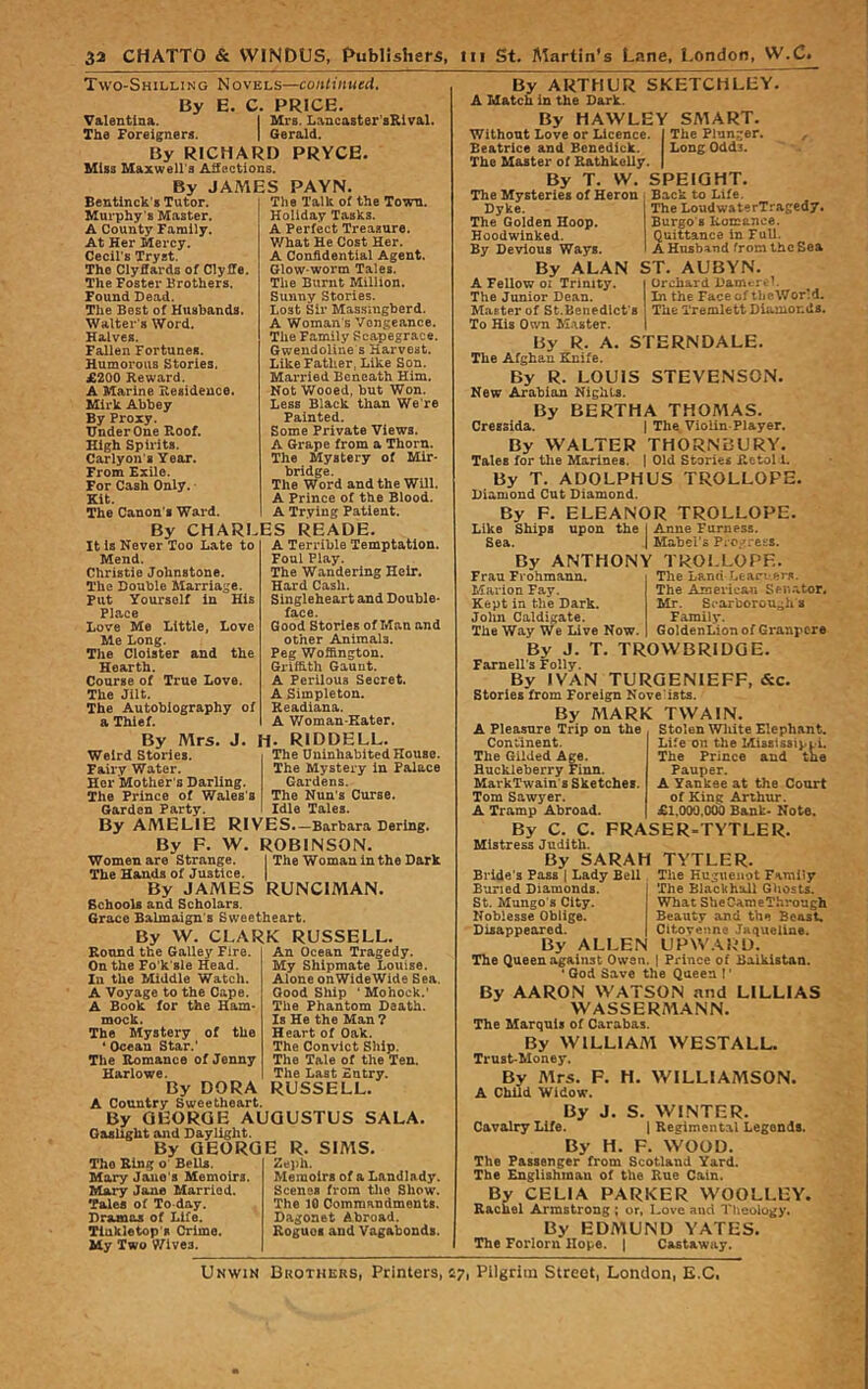 Two-Shilling Novels—continued. By E. C. PRICE. Valentina. I Mrs. Lancaster'sRival. The Foreigners. | Gerald. By RICHARD PRYCE. Miss Maxwell's Ailections. By JAMES PAYN. Bentinck's Tutor. Murphy 's Master. A County Family. At Her Mercy. Cecil’s Tryst. The Clyffards of Clyffe. The Foster Brothers. Found Dead. The Best of Husbands. Walter's Word. Halves. Fallen Fortunes. Humorous Stories. £200 Reward. A Marine Residence. Mirk Abbey By Proxy. Under One Roof. High Spirits. Carlyon's Year. From Exile. For Cash Only. Kit. The Canon’s Wai-d. The Talk of the Town. Holiday Tasks. A Perfect Treasure. What He Cost Her. A Confidential Agent. Glow worm Tales. The Burnt Million. Sunny Stories. Lost Sir Mas.s'iugberd. A Woman's Vengeance. The Family Scapegrace. Gwendoline s Harvest. Like Father, Like Son. Married Beneath Him. Not Wooed, but Won. Less Black than We re Fainted. Some Private Views. A Grape from a Thorn. The Mystery of Mir- bridge. The Word and the Will. A Prince of the Blood. A Trying Patient. By CHARLES READE It Is Never Too Late to Mend. Christie Johnstone. The Double Marriage. put Yourself in His Place Love Me Little, Love Me Long. The Cloister and the Hearth. Course of True Love. The Jilt. The Autobiography of a Thief. By Mrs. J. Weird Stories. Fairy Water. Her Mother's Darling. The Prince of Wales's Garden Party. A Terrible Temptation. Foul Play. The Wandering Heir. Hard Cash. Singleheart and Double- face. Good Stories of Man and other Animals. Peg Woffington. Griffith Gauut. A Perilous Secret. A Simpleton. Readiana. A V/oman-Eater. H. RIDDELL. The Uninhabited House. The Mystery in Palace Gardens. The Nun's Curse. Idle Tales. By AMELIE RIVES.—Barbara Dering. By F. W. ROBINSON. Women are Strange. I The Woman in the Dark The Hands of Justice. | By JAMES RUNCIMAN. Schools and Scholars. Grace Balmaign's Sweetheart. By W. CLARK RUSSELL. Round the Galley Fire, On the Fo'k'sle Head. In the Middle Watch. A Voyage to the Cape. A Book for the Ham- mock. The Mystery of the * Ocean Star.’ The Romance of Jenny Harlowe. By DORA A Country Sweetheart. By GEORGE AUGUSTUS SALA Gaslight and Daylight. By GEORGE R. SIMS. An Ocean Tragedy. My Shipmate Louise. Alone onWideWide Sea. Good Ship ’ Mohock.' The Phantom Death, is He the Man ? Heart of Oak. The Convict Ship. The Tale of the Ten. The Last Entry. RUSSELL. The Ring o' Bells. Mary Jane's Memoirs. Mary Jane Married. Tales of To day. Dramas of Life. Tinkletop's Crime. My Two Wives. Zeph. Memoirs of a Landlady. Scenes from tlie Show*. The 10 Commandments. Dagonet Abroad. Roguos and Vagabonds. The LoudwaterTragedy. Burgo's Romance. Quittance in Full. A Husband from the Sea ST. AUBYN. Orchard Damert’. In the Face of theWorM. The Tremlett Diamonds. By ARTHUR SKETCHLHY A Match in the Dark. By HAWLEY SMART. Without Love or Licence. | The Plunger. Beatrice and Benedick. Long Oddi. The Master of Rathkelly. | By T. W. SPEIGHT. The Mysteries of Heron ; Back to Life Dyke. The Golden Hoop. Hoodwinked. By Devious Ways. By ALAN A Fellow 01 Trinity. The Junior Dean. Master of St.Benedict's To His Own Master. By R. A, STERNDALE. The Afghan Knife. By R. LOUIS STEVENSON. New Arabian Nights. By BERTHA THOAIAS. Cressida. J The Violin-Player. By WALTER THORNBURY. Tales for the Marines. | Old Stories iletol 1. By T. ADOLPHUS TROLLOPE. Diamond Cut Diamond. By F. ELEANOR TROLLOPE. Like Ships upon the j Anne Furness. Sea. .| Mabel’s Pi O.-'.-ess. By ANTHONY TROi.LOPF The Land Lean-ers. The Americau Senator, Mr. Scarboroughs Family. GoldenLion of Granpere Frau Frohmann. Marion Fay. Kept in the Dark. John Caldigate. The Way We Live Now. By J. T. TROWBRIDGE. Farnell’s Folly. By IVAN TURGENIEFF, (See. Stories from Foreign Nove'ists. By MARK TWAIN. A Pleasure Trip on the Stolen Wliite Elephant. Continent. The Gilded Age. Huckleberry Finn. MarkTwain's Sketches. Tom Sawyer. A Tramp Abroad. By C. C. FRASER-TYTLER Mistress Judith. By SARAH TVTLER. Bride's Pass \ Lady Bell The Huguenot Family Life on the Mississippi. The Prince and tne Pauper. A Yankee at the Court of King Arthur. £1,000,000 Bank- Note. The Blackhall Ghosts. What SheCameThrough Beauty and the Beast. Citoveune Jaqueline. UPW.\RD. Prince of Balkistan. Buried Diamonds. St. Mungo's City. Noblesse Oblige. Disappeared. By ALLEN The Queen against Owen. . *God Save the Queen I' By AARON WATSON and LILLIAS WASSERzMANN. The Marquis of Carabas. By WILLIAM WESTALL. Trust-Money. By Airs. F. H. WILLIAMSON. A Child Widow. By J. S. WINTER. Cavalry LUe. | Regimental Legends. By H. F. WOOD. The Passenger from Scotland Yard. The Englishman of the Rue Cain. By CELIA PARKER WOOLLEY. Rachel Armstrong ; or, Love and Theology. By EDMUND YATES. The Forlorn Hope. | Castaway. Unwin Brothers, Printers, 47, Pilgrim Street, London, E.C,