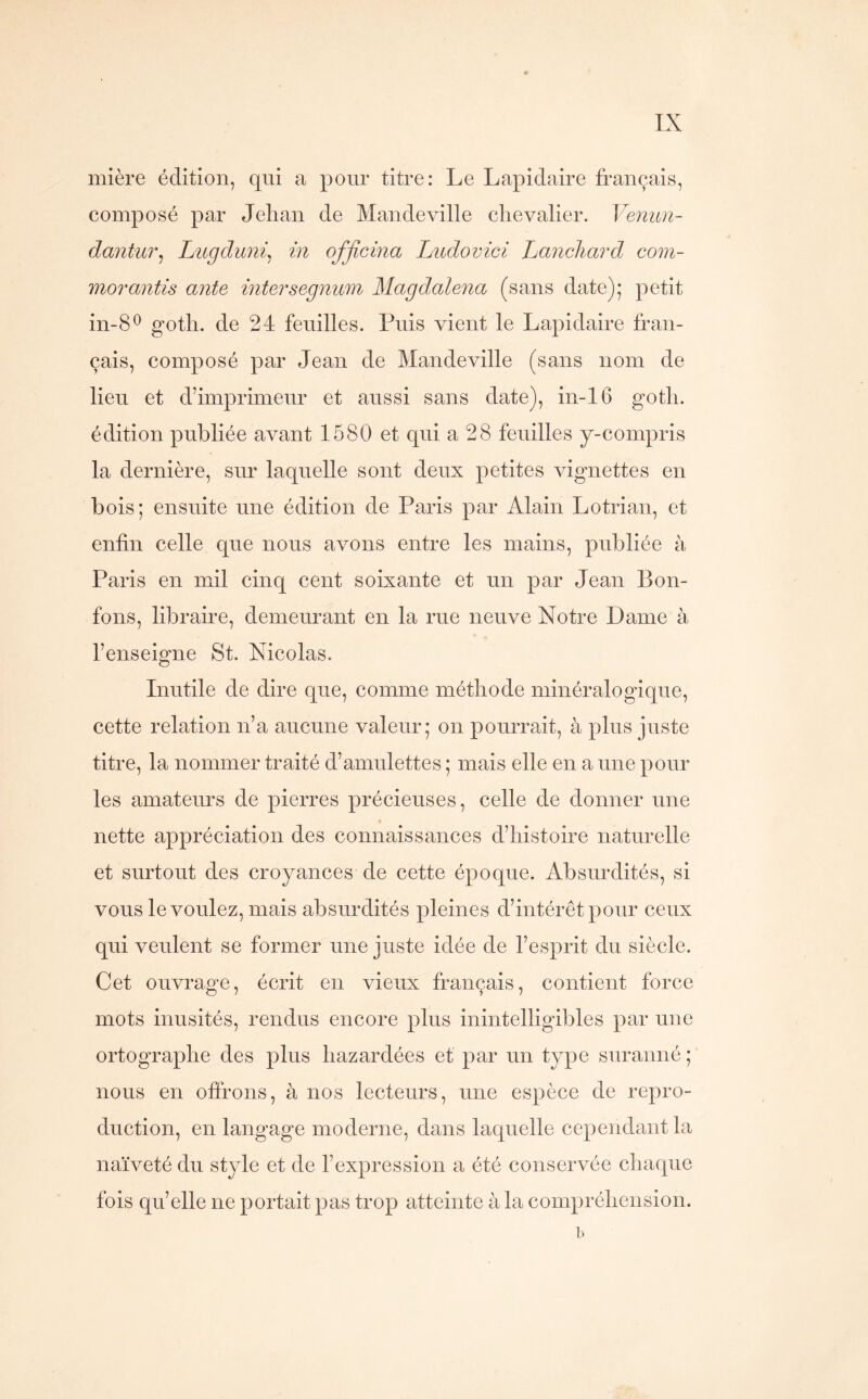 mière édition, qui a pour titre: Le Lapidaire français, composé par Jehan de Mandeville chevalier. Venun- dantur^ Lugduni^ in ofjicina Ludovici Lancliard com- morantis ante intersegnum Magdalena (sans date); petit in-8^ goth. de 24 feuilles. Puis vient le Lapidaire fran- çais, composé par Jean de Mandeville (sans nom de lieu et d’imprimeur et aussi sans date), in-16 goth. édition publiée avant 1580 et qui a 28 feuilles y-compris la dernière, sur laquelle sont deux petites vignettes en bois; ensuite une édition de Paris par Alain Lotrian, et enfin celle que nous avons entre les mains, publiée à Paris en mil cinq cent soixante et un par Jean Bon- fons, libraire, demeurant en la rue neuve Notre Dame à l’enseigne St. Nicolas. Inutile de dire que, comme méthode minéralogique, cette relation n’a aucune valeur; on pourrait, à plus juste titre, la nommer traité d’amulettes ; mais elle en a une pour les amateurs de pierres précieuses, celle de donner une nette appréciation des connaissances d’histoire naturelle et surtout des croyances de cette époque. Absurdités, si vous le voulez, mais absurdités pleines d’intérêt pour ceux qui veulent se former une juste idée de l’esprit du siècle. Cet ouvrage, écrit en vieux français, contient force mots inusités, rendus encore plus inintelligibles par une ortographe des plus bazardées et par un type suranné;’ nous en offrons, à nos lecteurs, une espèce de repro- duction, en langage moderne, dans laquelle cependant la naïveté du style et de l’expression a été conservée chaque fois qu’elle ne portait pas trop atteinte à la compréhension.