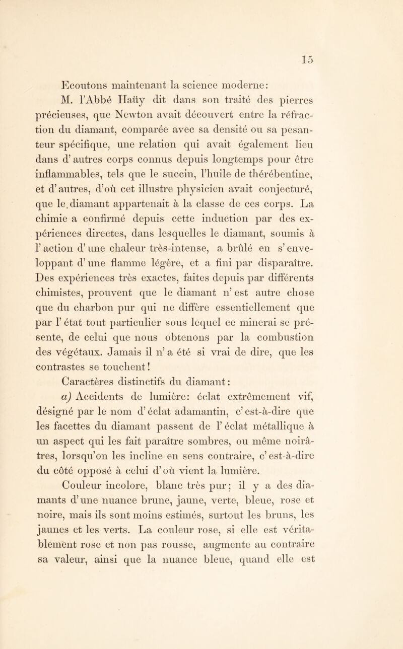 Ecoutons maintenant la science moderne: M. TAbbé Haüy dit dans son traité des pierres précieuses, que Newton avait découvert entre la réfrac- tion du diamant, comparée avec sa densité ou sa pesan- teur spécifique, une relation qui avait également lieu dans d’autres corps connus depuis longtemps pour être inflammables, tels que le succin, riiuile de thérébentine, et d’autres, d’où cet illustre physicien avait conjecturé, que le.diamant appartenait à la classe de ces corps. La chimie a confirmé depuis cette induction par des ex- périences directes, dans lesquelles le diamant, soumis à 1’ action d’une chaleur très-intense, a brûlé en s’enve- loppant d’une flamme légère, et a fini par disparaître. Des expériences très exactes, faites depuis par différents chimistes, prouvent que le diamant n’ est autre chose que du charbon pur qui ne diffère essentiellement que par r état tout particulier sous lequel ce minerai se pré- sente, de celui que nous obtenons par la combustion des végétaux. Jamais il n’ a été si vrai de dire, que les contrastes se touchent ! Caractères distinctifs du diamant: a) Accidents de lumière: éclat extrêmement vif, désigné par le nom d’éclat adamantin, c’ est-à-dire que les facettes du diamant passent de 1’ éclat métallique à un aspect qui les fait paraître sombres, ou même noirâ- tres, lorsqu’on les incline en sens contraire, c’ est-à-dire du côté opposé à celui d’où vient la lumière. Couleur incolore, blanc très pur ; il y a des dia- mants d’une nuance brune, jaune, verte, bleue, rose et noire, mais ils sont moins estimés, surtout les bruns, les jaunes et les verts. La couleur rose, si elle est vérita- blement rose et non pas rousse, augmente au contraire sa valeur, ainsi que la nuance bleue, quand elle est