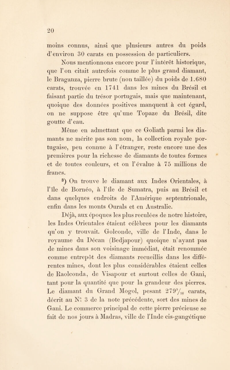 moins connus, ainsi que plusieurs autres du poids d’environ 30 carats en possession de particuliers. Nous mentionnons encore pour l’intérêt historique, que l’on citait autrefois comme le plus grand diamant, le Braganza, pierre brute (non taillée) du poids de 1.680 carats, trouvée en 1741 dans les mines du Brésil et faisant partie du trésor portugais, mais que maintenant, quoique des données positives manquent'à cet égard, on ne suppose être qu’une Topaze du Brésil, dite goutte d’eau. Même en admettant que ce Groliath parmi les dia- mants ne mérite pas son nom, la collection royale por- tugaise, peu connue à l’étranger, reste encore une des premières pour la richesse de diamants de toutes formes et de toutes couleurs, et on l’évalue à 75 millions de francs. On trouve le diamant aux Indes Orientales, à l’île de Bornéo, à l’île de Sumatra, puis au Brésil et dans quelques endroits de l’Amérique septentrionale, enfin dans les monts Ourals et en Australie. Déjà, aux époques les plus reculées de notre histoire, les Indes Orientales étaient célèbres pour les diamants qu’on y trouvait. Golconde, ville de l’Inde, dans le royaume du Décan (Bedjapour) quoique n’ayant pas de mines dans son voisinage immédiat, était renommée comme entrepôt des diamants recueillis dans les diffé- rentes mines, dont les plus considérables étaient celles de Raolconda, de Visapour et surtout celles de Grani, tant pour la quantité que pour la grandeur des pierres. Le diamant du Grand Mogol, pesant 279yig carats, décrit au N?v 3 de la note précédente, sort des mines de Gani. Le commerce principal de cette pierre précieuse se fait de nos jours à Madras, ville de l’Inde cis-gangétique /